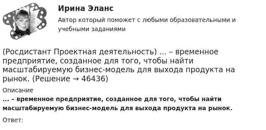      
            Описание
            ... – временное предприятие, созданное для того, чтобы найти масштабируемую бизнес-модель для выхода продукта на рынок.Ответ:  
            
            
            (Росдистант Проектная деятельность) ... – введение в употребление нового или значительно улучшенного продукта (товара, услуги, процесса, метода, подхода, технологий и т. д.).(Росдистант Проектная деятельность) ... – временное предприятие, созданное для того, чтобы найти масштабируемую бизнес-модель для выхода продукта на рынок.(Росдистант Проектная деятельность) Выберите верные утверждения. (Бизнес-ниша / Бизнес / Стартап / Проблема)(Росдистант Проектная деятельность) Выберите верные утверждения. (Проблема – это боль / Проблема – это боль / Идея – мысль о создании / Идея – мысль о создании)(Росдистант Проектная деятельность) Выберите описание одного из основных источников бизнес-идей «Дефицит».(Росдистант Проектная деятельность) Выберите описание одного из основных источников бизнес-идей «Доступ к ресурсам».(Росдистант Проектная деятельность) Выберите принципы решения изобретательских задач.[Росдистант] Проектная деятельность 3 (ИТОГОВЫЙ ТЕСТ)[Росдистант] Проектная деятельность 3 (ПРАКТИЧЕСКИЕ ЗАДАНИЯ 1, 2)[Росдистант]Проектная деятельность 3.ПРАКТИЧЕСКОЕ ЗАДАНИЕ 1.Росдистант ТГУ 2023г[Росдистант]Проектная деятельность 3.ПРАКТИЧЕСКОЕ ЗАДАНИЕ 2.Росдистант ТГУ 2023г[РОСДИСТАНТ]. Проектная деятельность 4[Росдистант] Проектная деятельность 4  (ИТОГОВЫЙ ТЕСТ)[Росдистант] Проектная деятельность 4 (итоговый тест, вопросы, ответы)