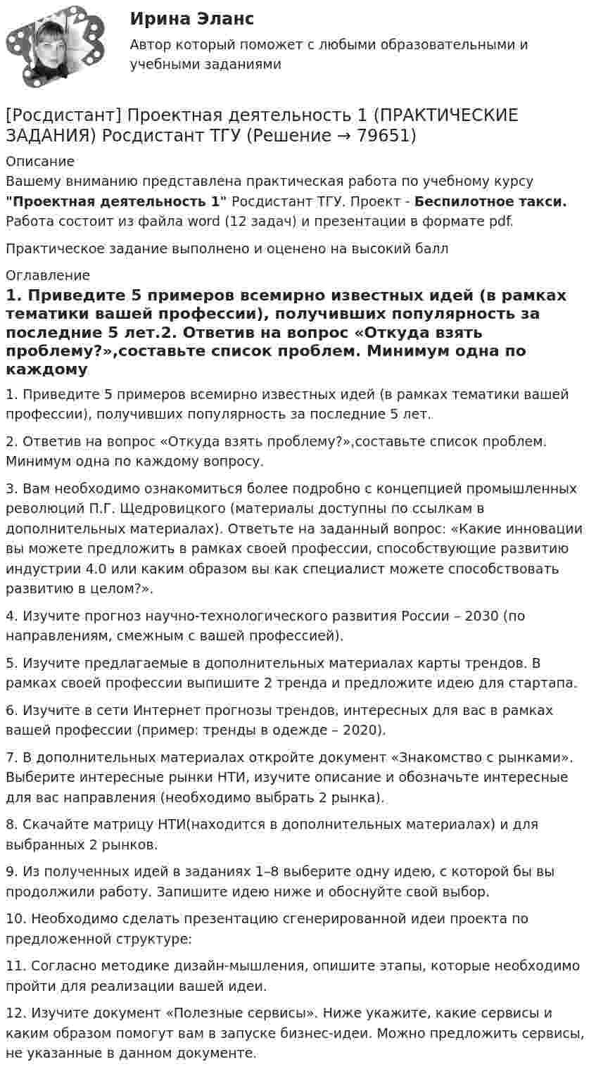     
            Описание
            Вашему вниманию представлена практическая работа по учебному курсу Проектная деятельность 1 Росдистант ТГУ. Проект - Беспилотное такси. Работа состоит из файла word (12 задач) и презентации в формате pdf.Практическое задание выполнено и оценено на высокий балл 
            Оглавление
            1. Приведите 5 примеров всемирно известных идей (в рамках тематики вашей профессии), получивших популярность за последние 5 лет.2. Ответив на вопрос «Откуда взять проблему?»,составьте список проблем. Минимум одна по каждому вопросу.3. Вам необходимо ознакомиться более подробно с концепцией промышленных революций П.Г. Щедровицкого (материалы доступны по ссылкам в дополнительных материалах). Ответьте на заданный вопрос: «Какие инновации вы можете предложить в рамках своей профессии, способствующие развитию индустрии 4.0 или каким образом вы как специалист можете способствовать развитию в целом?».4. Изучите прогноз научно-технологического развития России – 2030 (по направлениям, смежным с вашей профессией).5. Изучите предлагаемые в дополнительных материалах карты трендов. В рамках своей профессии выпишите 2 тренда и предложите идею для стартапа.6. Изучите в сети Интернет прогнозы трендов, интересных для вас в рамках вашей профессии (пример: тренды в одежде – 2020).7. В дополнительных материалах откройте документ «Знакомство с рынками». Выберите интересные рынки НТИ, изучите описание и обозначьте интересные для вас направления (необходимо выбрать 2 рынка).8. Скачайте матрицу НТИ(находится в дополнительных материалах) и для выбранных 2 рынков.9. Из полученных идей в заданиях 1–8 выберите одну идею, с которой бы вы продолжили работу. Запишите идею ниже и обоснуйте свой выбор.10. Необходимо сделать презентацию сгенерированной идеи проекта по предложенной структуре:11. Согласно методике дизайн-мышления, опишите этапы, которые необходимо пройти для реализации вашей идеи.12. Изучите документ «Полезные сервисы». Ниже укажите, какие сервисы и каким образом помогут вам в запуске бизнес-идеи. Можно предложить сервисы, не указанные в данном документе.  
            
            
            (РОСДИСТАНТ) Проектная деятельность 1 практикум(исправленная)[Росдистант] Проектная деятельность 1 (ПРАКТИЧЕСКИЕ ЗАДАНИЯ) Росдистант ТГУ[Росдистант] Проектная деятельность 1 (ПРАКТИЧЕСКИЕ ЗАДАНИЯ) Росдистант ТГУРосдистант. Проектная деятельность 2[Росдистант] Проектная деятельность 2 (контрольная работа, практические задания)[Росдистант] Проектная деятельность 2 (ПРАКТИЧЕСКИЕ ЗАДАНИЯ)   Росдистант ТГУ[Росдистант]Проектная деятельность 2.ПРАКТИЧЕСКОЕ ЗАДАНИЕ 1.Росдистант ТГУ 2023г[Росдистант] Проектирование сварных конструкций (1180) (промежуточные и итоговый тесты, вопросы, ответы)[Росдистант] Проектирование сварных конструкций (промежуточные тесты, ответы)[Росдистант] Проектирование сварочных цехов и участков (1507) (промежуточные и итоговый тесты, вопросы, ответы)[Росдистант] Проектирование технологической оснастки (ПРОМЕЖУТОЧНЫЕ  ТЕСТЫ)Росдистант. Проектная деятельность 1РОСДИСТАНТ Проектная деятельность 1 итоговый тест[Росдистант]Проектная деятельность 1.Итоговый тест Росдистант ТГУ 2023г