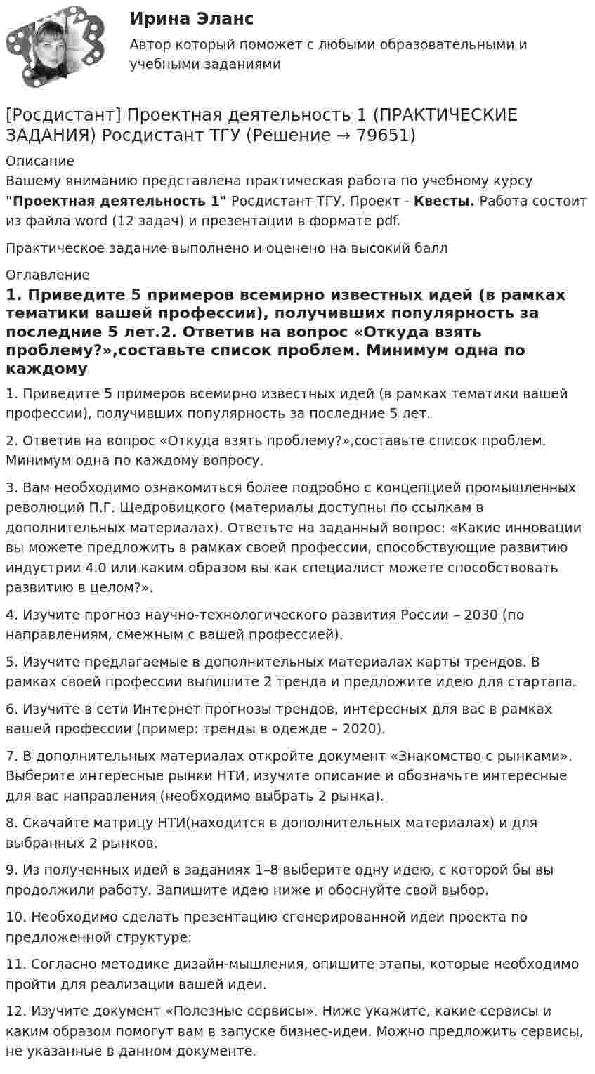      
            Описание
            Вашему вниманию представлена практическая работа по учебному курсу Проектная деятельность 1 Росдистант ТГУ. Проект - Квесты. Работа состоит из файла word (12 задач) и презентации в формате pdf.Практическое задание выполнено и оценено на высокий балл 
            Оглавление
            1. Приведите 5 примеров всемирно известных идей (в рамках тематики вашей профессии), получивших популярность за последние 5 лет.2. Ответив на вопрос «Откуда взять проблему?»,составьте список проблем. Минимум одна по каждому вопросу.3. Вам необходимо ознакомиться более подробно с концепцией промышленных революций П.Г. Щедровицкого (материалы доступны по ссылкам в дополнительных материалах). Ответьте на заданный вопрос: «Какие инновации вы можете предложить в рамках своей профессии, способствующие развитию индустрии 4.0 или каким образом вы как специалист можете способствовать развитию в целом?».4. Изучите прогноз научно-технологического развития России – 2030 (по направлениям, смежным с вашей профессией).5. Изучите предлагаемые в дополнительных материалах карты трендов. В рамках своей профессии выпишите 2 тренда и предложите идею для стартапа.6. Изучите в сети Интернет прогнозы трендов, интересных для вас в рамках вашей профессии (пример: тренды в одежде – 2020).7. В дополнительных материалах откройте документ «Знакомство с рынками». Выберите интересные рынки НТИ, изучите описание и обозначьте интересные для вас направления (необходимо выбрать 2 рынка).8. Скачайте матрицу НТИ(находится в дополнительных материалах) и для выбранных 2 рынков.9. Из полученных идей в заданиях 1–8 выберите одну идею, с которой бы вы продолжили работу. Запишите идею ниже и обоснуйте свой выбор.10. Необходимо сделать презентацию сгенерированной идеи проекта по предложенной структуре:11. Согласно методике дизайн-мышления, опишите этапы, которые необходимо пройти для реализации вашей идеи.12. Изучите документ «Полезные сервисы». Ниже укажите, какие сервисы и каким образом помогут вам в запуске бизнес-идеи. Можно предложить сервисы, не указанные в данном документе.  
            
            
            [Росдистант] Проектная деятельность 1 (ПРАКТИЧЕСКИЕ ЗАДАНИЯ) Росдистант ТГУ[Росдистант] Проектная деятельность 1 (ПРАКТИЧЕСКИЕ ЗАДАНИЯ) Росдистант ТГУРосдистант. Проектная деятельность 2[Росдистант] Проектная деятельность 2 (контрольная работа, практические задания)[Росдистант] Проектная деятельность 2 (ПРАКТИЧЕСКИЕ ЗАДАНИЯ)   Росдистант ТГУ[Росдистант]Проектная деятельность 2.ПРАКТИЧЕСКОЕ ЗАДАНИЕ 1.Росдистант ТГУ 2023г[Росдистант]Проектная деятельность 2.ПРАКТИЧЕСКОЕ ЗАДАНИЕ 2.Росдистант ТГУ 2023г[Росдистант] Проектирование сварных конструкций (промежуточные тесты, ответы)[Росдистант] Проектирование сварочных цехов и участков (1507) (промежуточные и итоговый тесты, вопросы, ответы)[Росдистант] Проектирование технологической оснастки (ПРОМЕЖУТОЧНЫЕ  ТЕСТЫ)Росдистант. Проектная деятельность 1РОСДИСТАНТ Проектная деятельность 1 итоговый тест[Росдистант]Проектная деятельность 1.Итоговый тест Росдистант ТГУ 2023г(РОСДИСТАНТ) Проектная деятельность 1 практикум