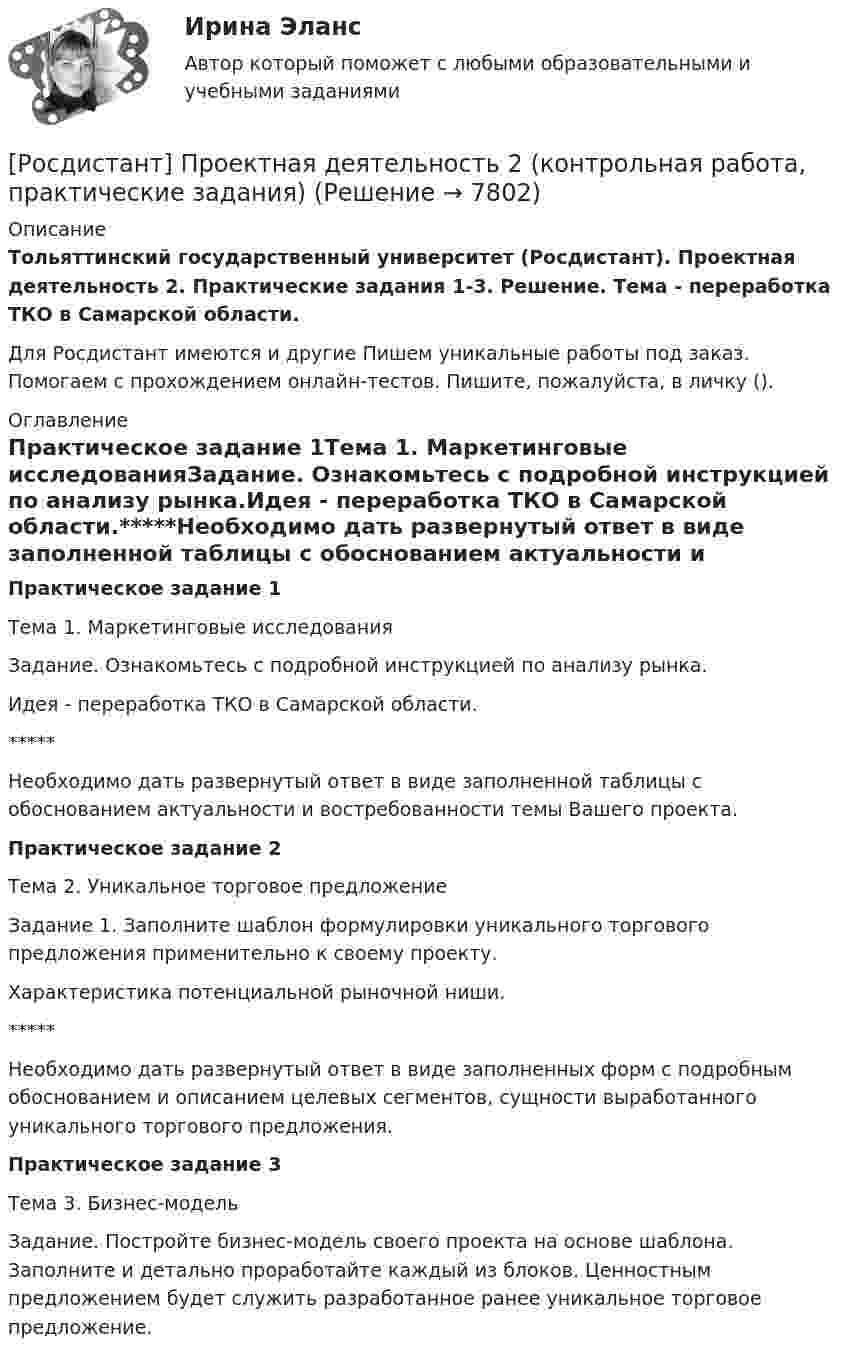     
          Описание
          Тольяттинский государственный университет (Росдистант). Проектная деятельность 2. Практические задания 1-3. Решение. Тема - переработка ТКО в Самарской области.Для Росдистант имеются и другие  Пишем уникальные работы под заказ. Помогаем с прохождением онлайн-тестов. Пишите, пожалуйста, в личку (). 
          Оглавление
          Практическое задание 1Тема 1. Маркетинговые исследованияЗадание. Ознакомьтесь с подробной инструкцией по анализу рынка.Идея - переработка ТКО в Самарской области.*****Необходимо дать развернутый ответ в виде заполненной таблицы с обоснованием актуальности и востребованности темы Вашего проекта.Практическое задание 2Тема 2. Уникальное торговое предложениеЗадание 1. Заполните шаблон формулировки уникального торгового предложения применительно к своему проекту.Характеристика потенциальной рыночной ниши.*****Необходимо дать развернутый ответ в виде заполненных форм с подробным обоснованием и описанием целевых сегментов, сущности выработанного уникального торгового предложения.Практическое задание 3Тема 3. Бизнес-модельЗадание. Постройте бизнес-модель своего проекта на основе шаблона. Заполните и детально проработайте каждый из блоков. Ценностным предложением будет служить разработанное ранее уникальное торговое предложение. 
            
            
            Росдистант. Проектная деятельность 2[Росдистант] Проектная деятельность 2 (контрольная работа, практические задания)[Росдистант] Проектная деятельность 2 (ПРАКТИЧЕСКИЕ ЗАДАНИЯ)   Росдистант ТГУ[Росдистант]Проектная деятельность 2.ПРАКТИЧЕСКОЕ ЗАДАНИЕ 1.Росдистант ТГУ 2023г[Росдистант]Проектная деятельность 2.ПРАКТИЧЕСКОЕ ЗАДАНИЕ 2.Росдистант ТГУ 2023г[Росдистант]Проектная деятельность 2.ПРАКТИЧЕСКОЕ ЗАДАНИЕ 3.Росдистант ТГУ 2023г[Росдистант] Проектная деятельность 3 (8316) (контрольная работа, практические задания)[Росдистант] Проектирование технологической оснастки (ПРОМЕЖУТОЧНЫЕ  ТЕСТЫ)Росдистант. Проектная деятельность 1РОСДИСТАНТ Проектная деятельность 1 итоговый тест[Росдистант]Проектная деятельность 1.Итоговый тест Росдистант ТГУ 2023г(РОСДИСТАНТ) Проектная деятельность 1 практикум(РОСДИСТАНТ) Проектная деятельность 1 практикум(исправленная)[Росдистант] Проектная деятельность 1 (ПРАКТИЧЕСКИЕ ЗАДАНИЯ) Росдистант ТГУ
