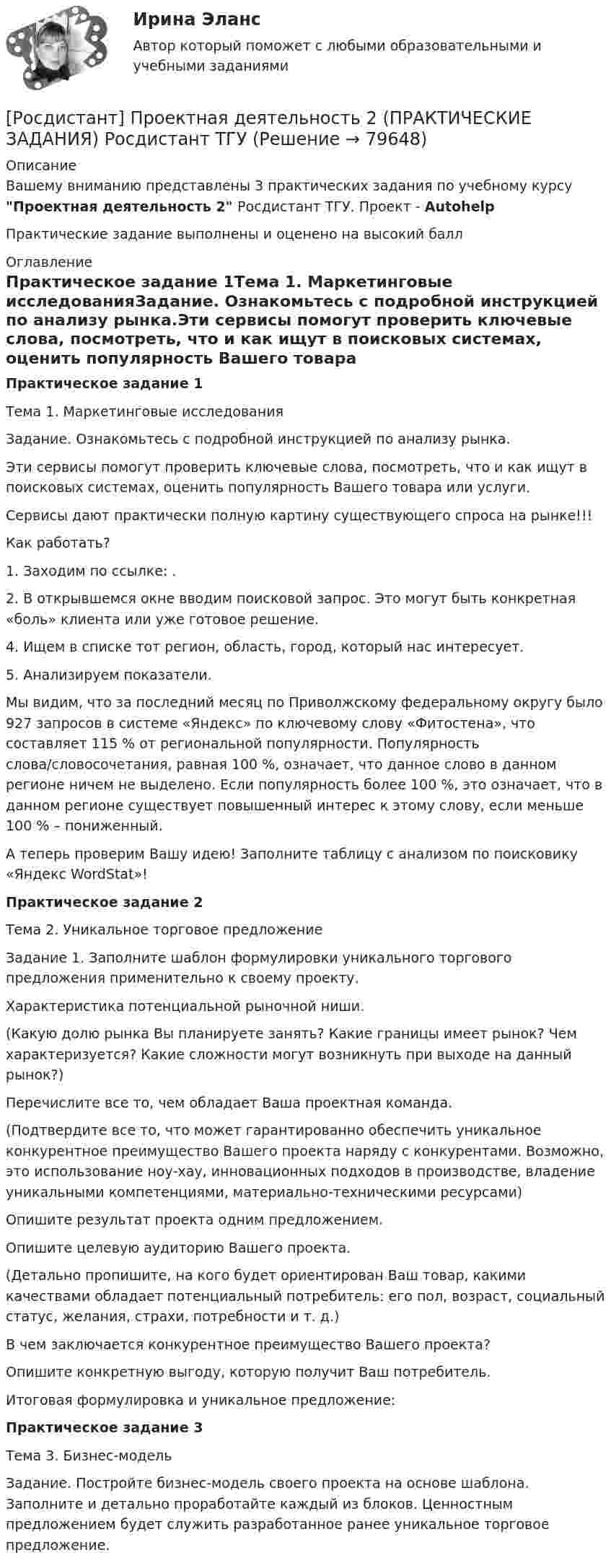     
            Описание
            Вашему вниманию представлены 3 практических задания по учебному курсу Проектная деятельность  2 Росдистант ТГУ. Проект - AutohelpПрактические задание выполнены и оценено на высокий балл 
            Оглавление
            Практическое задание 1Тема 1. Маркетинговые исследованияЗадание. Ознакомьтесь с подробной инструкцией по анализу рынка.Эти сервисы помогут проверить ключевые слова, посмотреть, что и как ищут в поисковых системах, оценить популярность Вашего товара или услуги.Сервисы дают практически полную картину существующего спроса на рынке!!!Как работать?1.	Заходим по ссылке: .2.	В открывшемся окне вводим поисковой запрос. Это могут быть конкретная «боль» клиента или уже готовое решение.4.	Ищем в списке тот регион, область, город, который нас интересует.5.	Анализируем показатели.Мы видим, что за последний месяц по Приволжскому федеральному округу было 927 запросов в системе «Яндекс» по ключевому слову «Фитостена», что составляет 115 % от региональной популярности. Популярность слова/словосочетания, равная 100 %, означает, что данное слово в данном регионе ничем не выделено. Если популярность более 100 %, это означает, что в данном регионе существует повышенный интерес к этому слову, если меньше 100 % – пониженный.А теперь проверим Вашу идею! Заполните таблицу с анализом по поисковику «Яндекс WordStat»!Практическое задание 2Тема 2. Уникальное торговое предложениеЗадание 1. Заполните шаблон формулировки уникального торгового предложения применительно к своему проекту.Характеристика потенциальной рыночной ниши.(Какую долю рынка Вы планируете занять? Какие границы имеет рынок? Чем характеризуется? Какие сложности могут возникнуть при выходе на данный рынок?)Перечислите все то, чем обладает Ваша проектная команда.(Подтвердите все то, что может гарантированно обеспечить уникальное конкурентное преимущество Вашего проекта наряду с конкурентами. Возможно, это использование ноу-хау, инновационных подходов в производстве, владение уникальными компетенциями, материально-техническими ресурсами)Опишите результат проекта одним предложением.Опишите целевую аудиторию Вашего проекта.(Детально пропишите, на кого будет ориентирован Ваш товар, какими качествами обладает потенциальный потребитель: его пол, возраст, социальный статус, желания, страхи, потребности и т. д.)В чем заключается конкурентное преимущество Вашего проекта?Опишите конкретную выгоду, которую получит Ваш потребитель. Итоговая формулировка и уникальное предложение:Практическое задание 3Тема 3. Бизнес-модельЗадание. Постройте бизнес-модель своего проекта на основе шаблона. Заполните и детально проработайте каждый из блоков. Ценностным предложением будет служить разработанное ранее уникальное торговое предложение.  
            
            
            [Росдистант] Проектная деятельность 2 (контрольная работа, практические задания)[Росдистант] Проектная деятельность 2 (ПРАКТИЧЕСКИЕ ЗАДАНИЯ)   Росдистант ТГУ[Росдистант]Проектная деятельность 2.ПРАКТИЧЕСКОЕ ЗАДАНИЕ 1.Росдистант ТГУ 2023г[Росдистант]Проектная деятельность 2.ПРАКТИЧЕСКОЕ ЗАДАНИЕ 2.Росдистант ТГУ 2023г[Росдистант]Проектная деятельность 2.ПРАКТИЧЕСКОЕ ЗАДАНИЕ 3.Росдистант ТГУ 2023г[Росдистант] Проектная деятельность 3 (8316) (контрольная работа, практические задания)[Росдистант] Проектная деятельность 3 (ИТОГОВЫЙ ТЕСТ)Росдистант. Проектная деятельность 1РОСДИСТАНТ Проектная деятельность 1 итоговый тест[Росдистант]Проектная деятельность 1.Итоговый тест Росдистант ТГУ 2023г(РОСДИСТАНТ) Проектная деятельность 1 практикум(РОСДИСТАНТ) Проектная деятельность 1 практикум(исправленная)[Росдистант] Проектная деятельность 1 (ПРАКТИЧЕСКИЕ ЗАДАНИЯ) Росдистант ТГУ[Росдистант] Проектная деятельность 1 (ПРАКТИЧЕСКИЕ ЗАДАНИЯ) Росдистант ТГУ