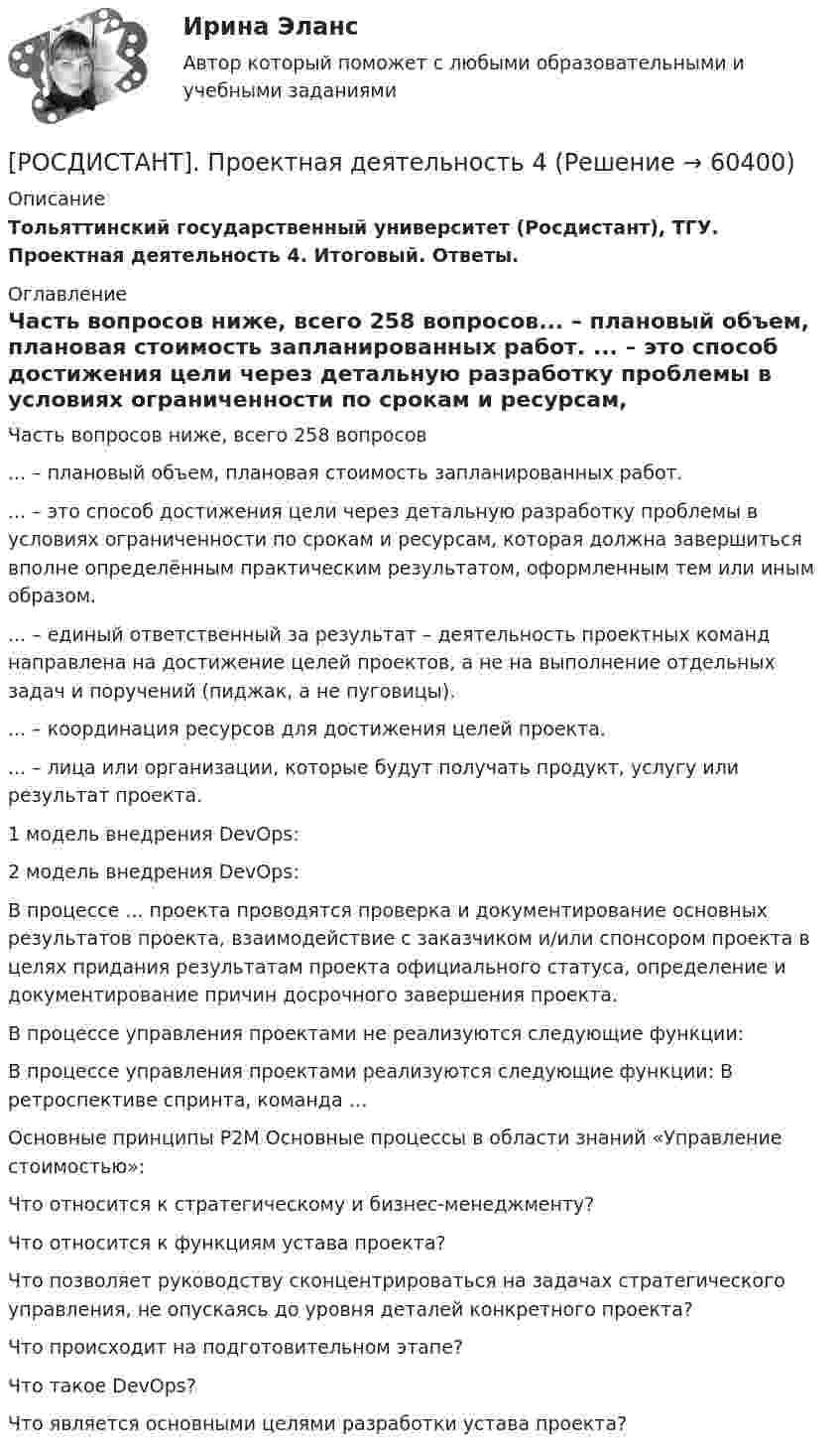      
            Описание
            Тольяттинский государственный университет (Росдистант), ТГУ. Проектная деятельность 4. Итоговый. Ответы. 
            Оглавление
             Часть вопросов ниже, всего 258 вопросов... – плановый объем, плановая стоимость запланированных работ. ... – это способ достижения цели через детальную разработку проблемы в условиях ограниченности по срокам и ресурсам, которая должна завершиться вполне определённым практическим результатом, оформленным тем или иным образом. ... – единый ответственный за результат – деятельность проектных команд направлена на достижение целей проектов, а не на выполнение отдельных задач и поручений (пиджак, а не пуговицы).  ... – координация ресурсов для достижения целей проекта.... – лица или организации, которые будут получать продукт, услугу или результат проекта. 1 модель внедрения DevOps:2 модель внедрения DevOps: В процессе ... проекта проводятся проверка и документирование основных результатов проекта, взаимодействие с заказчиком и/или спонсором проекта в целях придания результатам проекта официального статуса, определение и документирование причин досрочного завершения проекта.В процессе управления проектами не реализуются следующие функции:В процессе управления проектами реализуются следующие функции:   В ретроспективе спринта, команда … Основные принципы P2M   Основные процессы в области знаний «Управление стоимостью»:Что относится к стратегическому и бизнес-менеджменту?Что относится к функциям устава проекта?Что позволяет руководству сконцентрироваться на задачах стратегического управления, не опускаясь до уровня деталей конкретного проекта?Что происходит на подготовительном этапе?Что такое DevOps?Что является основными целями разработки устава проекта?   
            
            
            [Росдистант]Проектная деятельность 3.ПРАКТИЧЕСКОЕ ЗАДАНИЕ 2.Росдистант ТГУ 2023г[РОСДИСТАНТ]. Проектная деятельность 4[Росдистант] Проектная деятельность 4  (ИТОГОВЫЙ ТЕСТ)[Росдистант] Проектная деятельность 4 (итоговый тест, вопросы, ответы)[Росдистант] Проектная деятельность 4 (ПРОМЕЖУТОЧНЫЕ ТЕСТЫ + ИТОГОВЫЙ ТЕСТ) Росдистант ТГУ(Росдистант Проектная деятельность) ... – введение в употребление нового или значительно улучшенного продукта (товара, услуги, процесса, метода, подхода, технологий и т. д.).(Росдистант Проектная деятельность) ... – временное предприятие, созданное для того, чтобы найти масштабируемую бизнес-модель для выхода продукта на рынок.[Росдистант] Проектная деятельность 2 (ПРАКТИЧЕСКИЕ ЗАДАНИЯ)   Росдистант ТГУ[Росдистант]Проектная деятельность 2.ПРАКТИЧЕСКОЕ ЗАДАНИЕ 1.Росдистант ТГУ 2023г[Росдистант]Проектная деятельность 2.ПРАКТИЧЕСКОЕ ЗАДАНИЕ 2.Росдистант ТГУ 2023г[Росдистант]Проектная деятельность 2.ПРАКТИЧЕСКОЕ ЗАДАНИЕ 3.Росдистант ТГУ 2023г[Росдистант] Проектная деятельность 3 (8316) (контрольная работа, практические задания)[Росдистант] Проектная деятельность 3 (ИТОГОВЫЙ ТЕСТ)[Росдистант] Проектная деятельность 3 (ПРАКТИЧЕСКИЕ ЗАДАНИЯ 1, 2)