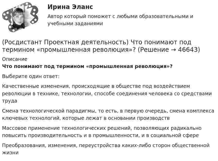      
            Описание
            Что понимают под термином «промышленная революция»?Выберите один ответ:Качественные изменения, происходящие в обществе под воздействием революции в технике, технологии, способе соединения человека со средствами труда Смена технологической парадигмы, то есть, в первую очередь, смена комплекса ключевых технологий, которые лежат в основании производствМассовое применение технологических решений, позволяющих радикально повысить производительность и в промышленности, и в социальной сфереПреобразования, изменения, переустройства каких-либо сторон общественной жизни   
            
            
            (Росдистант Проектная деятельность) Что относится к периоду второй промышленной революции?(Росдистант Проектная деятельность) Что понимают под термином «промышленная революция»?(Росдистант Проектная деятельность) Что представляет собой футурология?(Росдистант Проектная деятельность) Что такое ТРИЗ?(Росдистант Проектная деятельность) Что является характерной отличительной чертой первой промышленной революции?(Росдистант Проектная деятельность) ... - это идея, устраняющая противоречие и, соответственно, проблему, содержащую это противоречие.(Росдистант Проектная деятельность) ... – это прогнозирование будущего, в том числе путём экстраполяции существующих технологических, экономических или социальных тенденций или предсказания будущих тенденций.[Росдистант] Проектная деятельность (практикум) 3 (ИТОГОВЫЙ ТЕСТ) Росдистант ТГУ[Росдистант] Проектная деятельность (практикум) 3 (ИТОГОВЫЙ ТЕСТ) Росдистант ТГУ[Росдистант] Проектная деятельность (практикум) 3.Итоговый тест Росдистант ТГУ 2023г [Росдистант] Проектная деятельность (практикум) 4 (контрольная работа, практические задания)(Росдистант Проектная деятельность) Результатом ... промышленной революции стало внедрение и распространение поточного производства и поточных линий, то есть взаимосвязанного комплекса оборудования, работающего в заданном ритме, по единому(Росдистант Проектная деятельность) Сервисы и ... (нижняя ось) – базовый пакет инструментов поддержки, от инструментов транслирования смыслов до инструментов инвестиционной поддержки.(Росдистант Проектная деятельность) ... – те, кто устанавливает тренды, то есть запускает тренд на рынок.