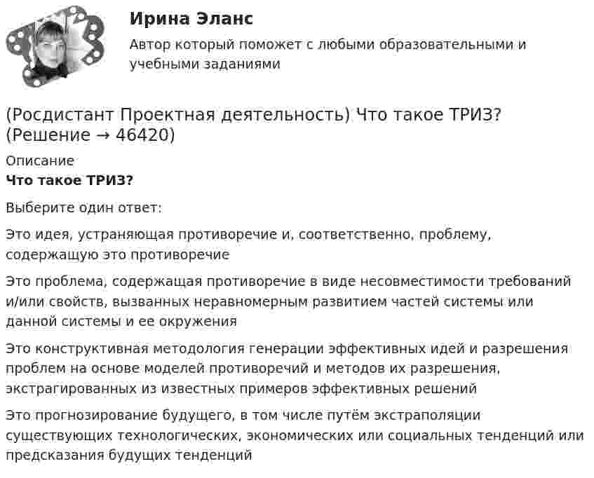      
            Описание
            Что такое ТРИЗ?Выберите один ответ:Это идея, устраняющая противоречие и, соответственно, проблему, содержащую это противоречие Это проблема, содержащая противоречие в виде несовместимости требований и/или свойств, вызванных неравномерным развитием частей системы или данной системы и ее окружения Это конструктивная методология генерации эффективных идей и разрешения проблем на основе моделей противоречий и методов их разрешения, экстрагированных из известных примеров эффективных решений Это прогнозирование будущего, в том числе путём экстраполяции существующих технологических, экономических или социальных тенденций или предсказания будущих тенденций   
            
            
            (Росдистант Проектная деятельность) Что представляет собой футурология?(Росдистант Проектная деятельность) Что такое ТРИЗ?(Росдистант Проектная деятельность) Что является характерной отличительной чертой первой промышленной революции?(Росдистант Проектная деятельность) ... - это идея, устраняющая противоречие и, соответственно, проблему, содержащую это противоречие.(Росдистант Проектная деятельность) ... – это прогнозирование будущего, в том числе путём экстраполяции существующих технологических, экономических или социальных тенденций или предсказания будущих тенденций.[Росдистант] Проектный практикум 2 (9597) (контрольная работа, практические задания)(Росдистант) Произведение обратной матрицы на данную равно[Росдистант] Проектная деятельность (практикум) 3.Итоговый тест Росдистант ТГУ 2023г [Росдистант] Проектная деятельность (практикум) 4 (контрольная работа, практические задания)(Росдистант Проектная деятельность) Результатом ... промышленной революции стало внедрение и распространение поточного производства и поточных линий, то есть взаимосвязанного комплекса оборудования, работающего в заданном ритме, по единому(Росдистант Проектная деятельность) Сервисы и ... (нижняя ось) – базовый пакет инструментов поддержки, от инструментов транслирования смыслов до инструментов инвестиционной поддержки.(Росдистант Проектная деятельность) ... – те, кто устанавливает тренды, то есть запускает тренд на рынок.(Росдистант Проектная деятельность) Что из перечисленного относится к правилам генерации бизнес-идей?(Росдистант Проектная деятельность) Что относится к периоду второй промышленной революции?