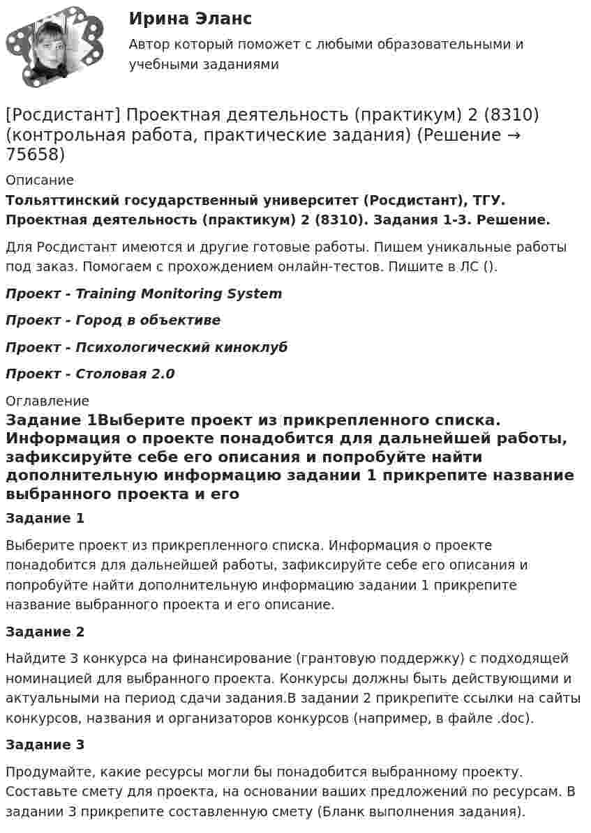     
            Описание
            Тольяттинский государственный университет (Росдистант), ТГУ. Проектная деятельность (практикум) 2 (8310). Задания 1-3. Решение.Для Росдистант имеются и другие готовые работы. Пишем уникальные работы под заказ. Помогаем с прохождением онлайн-тестов. Пишите в ЛС ().Проект - Training Monitoring SystemПроект - Город в объективеПроект - Психологический киноклубПроект - Столовая 2.0 
            Оглавление
            Задание 1Выберите проект из прикрепленного списка. Информация о проекте понадобится для дальнейшей работы, зафиксируйте себе его описания и попробуйте найти дополнительную информацию  задании 1 прикрепите название выбранного проекта и его описание.Задание 2Найдите 3 конкурса на финансирование (грантовую поддержку) с подходящей номинацией для выбранного проекта. Конкурсы должны быть действующими и актуальными на период сдачи задания.В задании 2 прикрепите ссылки на сайты конкурсов, названия и организаторов конкурсов (например, в файле .doc).Задание 3Продумайте, какие ресурсы могли бы понадобится выбранному проекту. Составьте смету для проекта, на основании ваших предложений по ресурсам. В задании 3 прикрепите составленную смету (Бланк выполнения задания).  
            
            
            [Росдистант] Проектная деятельность (практикум) 1 (тесты, вопросы, ответы)[Росдистант] Проектная деятельность (практикум) 2 (8310) (контрольная работа, практические задания)[Росдистант]Проектная деятельность (практикум) 2.ПРАКТИЧЕСКОЕ ЗАДАНИЕ 1.Росдистант ТГУ 2023г[Росдистант] Проектная деятельность (практикум) 2 Росдистант ТГУРосдистант Проектная деятельность (практикум) 3[Росдистант] Проектная деятельность (практикум) 3 (9272) (итоговый тест, вопросы, ответы)[Росдистант]Проектная деятельность (практикум) 3.Итоговый Росдистант ТГУ 2023г(Росдистант Проектная деятельность) ... – мысль о создании нового конкурентного продукта, способного решить проблему новым рациональным способом.(Росдистант Проектная деятельность) Определите последовательность шагов процесса использования идеального конечного результата.(Росдистант Проектная деятельность) Отметьте критерии рынков НТИ.(Росдистант Проектная деятельность) Отметьте основные программы государственной поддержки передовых производственных технологий.(Росдистант Проектная деятельность) Отметьте принципы решения противоречий в теории решения изобретательских задач.[Росдистант] Проектная деятельность (практикум) 1 (контрольная работа, практические задания)[Росдистант]Проектная деятельность (практикум) 1.ПРАКТИЧЕСКОЕ ЗАДАНИЕ.Росдистант ТГУ 2023г
