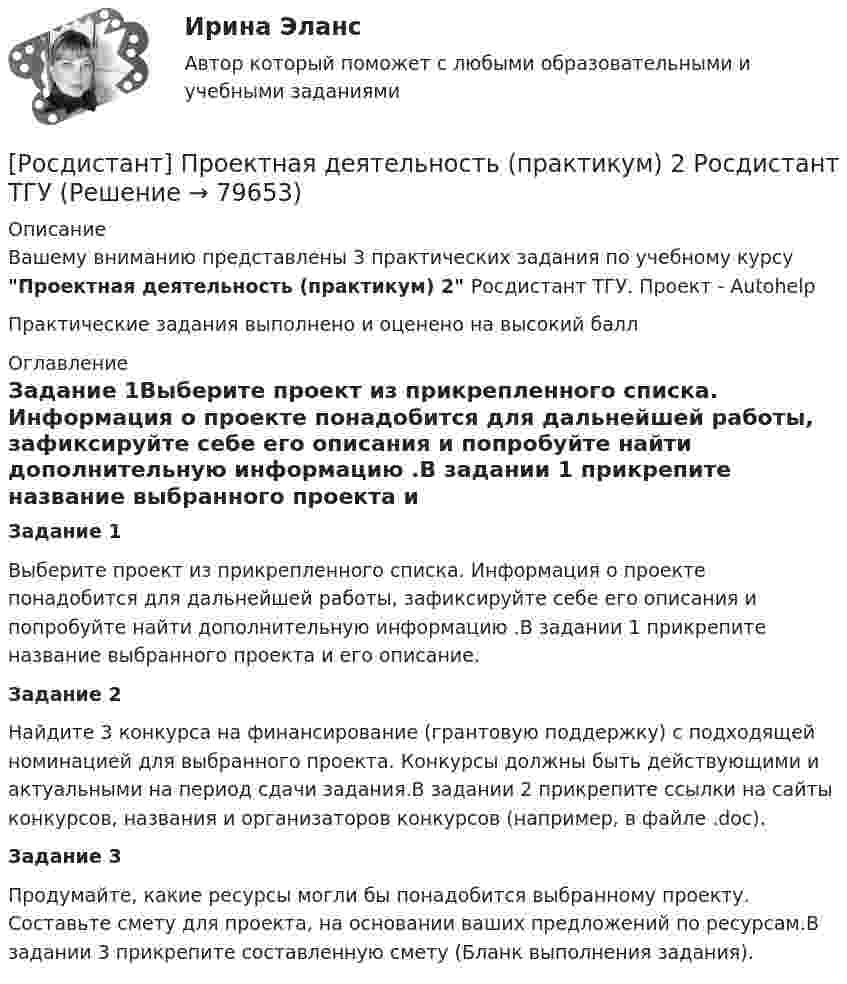      
            Описание
            Вашему вниманию представлены 3 практических задания по учебному курсу Проектная деятельность (практикум) 2 Росдистант ТГУ. Проект - AutohelpПрактические задания выполнено и оценено на высокий балл 
            Оглавление
            Задание 1Выберите проект из прикрепленного списка. Информация о проекте понадобится для дальнейшей работы, зафиксируйте себе его описания и попробуйте найти дополнительную информацию .В задании 1 прикрепите название выбранного проекта и его описание.Задание 2Найдите 3 конкурса на финансирование (грантовую поддержку) с подходящей номинацией для выбранного проекта. Конкурсы должны быть действующими и актуальными на период сдачи задания.В задании 2 прикрепите ссылки на сайты конкурсов, названия и организаторов конкурсов (например, в файле .doc).Задание 3 Продумайте, какие ресурсы могли бы понадобится выбранному проекту. Составьте смету для проекта, на основании ваших предложений по ресурсам.В задании 3 прикрепите составленную смету (Бланк выполнения задания).  
            
            
            [Росдистант]Проектная деятельность (практикум) 2.ПРАКТИЧЕСКОЕ ЗАДАНИЕ 1.Росдистант ТГУ 2023г[Росдистант] Проектная деятельность (практикум) 2 Росдистант ТГУРосдистант Проектная деятельность (практикум) 3[Росдистант] Проектная деятельность (практикум) 3 (9272) (итоговый тест, вопросы, ответы)[Росдистант]Проектная деятельность (практикум) 3.Итоговый Росдистант ТГУ 2023г[Росдистант] Проектная деятельность (практикум) 3 (ИТОГОВЫЙ ТЕСТ) Росдистант ТГУ[Росдистант] Проектная деятельность (практикум) 3 (ИТОГОВЫЙ ТЕСТ) Росдистант ТГУ(Росдистант Проектная деятельность) Отметьте критерии рынков НТИ.(Росдистант Проектная деятельность) Отметьте основные программы государственной поддержки передовых производственных технологий.(Росдистант Проектная деятельность) Отметьте принципы решения противоречий в теории решения изобретательских задач.[Росдистант] Проектная деятельность (практикум) 1 (контрольная работа, практические задания)[Росдистант]Проектная деятельность (практикум) 1.ПРАКТИЧЕСКОЕ ЗАДАНИЕ.Росдистант ТГУ 2023г[Росдистант] Проектная деятельность (практикум) 1 Росдистант ТГУ[Росдистант] Проектная деятельность (практикум) 1 (тесты, вопросы, ответы)