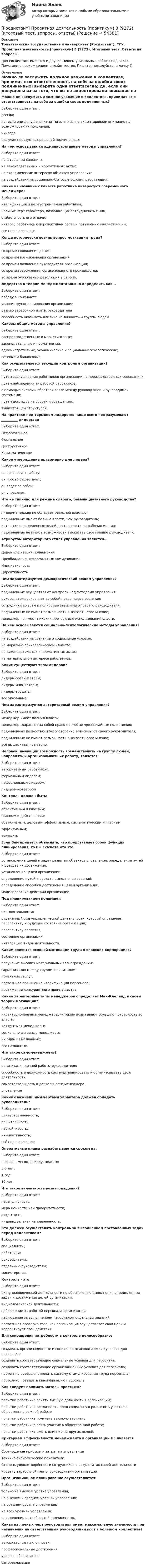      
            Описание
            Тольяттинский государственный университет (Росдистант), ТГУ. Проектная деятельность (практикум) 3 (9272). Итоговый тест. Ответы на вопросы.Для Росдистант имеются и другие  Пишем уникальные работы под заказ. Помогаем с прохождением онлайн-тестов. Пишите, пожалуйста, в личку (). 
            Оглавление
            Можно ли заслужить должное уважение в коллективе, принимая всю ответственность на себя за ошибки своих подчиненных?Выберите один ответ:всегда; да, если они допущены из-за того, что вы не акцентировали внимание на возможности их появления.никогда;в случае неразумных решений подчинённых;На чем основываются административные методы управления?Выберите один ответ:на штрафных санкциях.на законодательных и нормативных актах;на экономических интересах объектов управления;на воздействии на социально-бытовые условия работающих;Какие из названных качеств работника интересуют современного менеджера?Выберите один ответ:квалификация и целеустремления работника;наличие черт характера, позволяющих сотрудничать с ним;стабильность его отдачи;интерес работника к перспективам роста и повышению квалификации; все перечисленные.Когда исторически возник вопрос мотивации труда?Выберите один ответ:со времен появления денег;со времен возникновения организаций;со времен появления руководителя организации;со времен зарождения организованного производства;во время буржуазных революций в Европе.Лидерство в теории менеджмента можно определить как…Выберите один ответ:победу в конфликтеусловия функционирования организацииразмер заработной платы руководителя способность оказывать влияние на личность и группы людейКаковы общие методы управления?Выберите один ответ:воспроизводственные и маркетинговые;законодательные и нормативные.административные, экономические и социально-психологические;сетевые и балансовые;Как осуществляется текущий контроль в организации?Выберите один ответ:путем заслушивания работников организации на производственных совещаниях;путем наблюдения за работой работников;с помощью системы обратной связи между руководящей и руководимой системами;путем докладов на сборах и совещаниях;вышестоящей структурой.На практике под термином лидерство чаще всего подразумевают __________ лидерствоВыберите один ответ:  НеформальноеФормальноеДеструктивноеХаризматическоеКакое утверждение правомерно для лидера?Выберите один ответ:он организует работу;он просто существует;он ведет за собой;он управляет.Что не типично для режима слабого, безынициативного руководства?Выберите один ответ:лидер/менеджер не обладает реальной властью;подчиненные имеют больше власти, чем руководитель;нет четко определенных целей деятельности на рабочих местах; подчиненные не имеют возможности высказать свое мнение руководителю.Атрибутом авторитарного стиля управления является…Выберите один ответ:Децентрализация полномочийПреобладание неформальных коммуникацийИнициативность ДирективностьЧем характеризуется демократический режим управления?Выберите один ответ: подчиненные осуществляют контроль над методами управления;руководитель сохраняет за собой право на все решения;сотрудники во всём и полностью зависимы от своего руководителя;подчиненные не имеют возможности высказать свое мнение;менеджер не имеет никаких преград для использования власти.На чем основываются социально-психологические методы управления?Выберите один ответ: на воздействии на сознание и социальные условия.на морально-психологическом климате;на законодательных и нормативных актах;на материальном интересе работников;Какие существуют типы лидеров?Выберите один ответ:лидеры-организаторы;лидеры-инициаторы;лидеры-эрудиты; все указанные.Чем характеризуется авторитарный режим управления?Выберите один ответ:менеджер имеет полную власть;менеджер сохраняет за собой право на любые чрезвычайные полномочия;подчиненные полностью и безоговорочно зависимы от своего руководителя;подчиненные не имеют возможности высказать свое мнение;всё вышесказанное верно.Человек, имеющий возможность воздействовать на группу людей, направлять и организовывать их работу, является:Выберите один ответ:авторитетным работником. формальным лидером;неформальным лидером;лидером-новаторомКонтроль должен быть:Выберите один ответ:объективным и гласным;гласным и действенным;объективным, деловым, эффективным, систематическим и гласным.эффективным;текущим.Если Вам придется объяснять, что представляет собой функция планирования, то Вы скажете что это:Выберите один ответ:установление целей и задач развития объектов управления, определение путей и средств их достижения;установление целей организации;определение путей и средств выполнения заданий;определение способов достижения целей организации;моделирование действий организации.Под планированием понимают:Выберите один ответ:вид деятельности;отделённый вид управленческой деятельности, который определяет перспективу и будущее состояние организации;перспективу развития;состояние организации;интеграцию видов деятельности.Каким является основой мотивации труда в японских корпорациях?Выберите один ответ:получение высоких материальных вознаграждений;гармонизация между трудом и капиталом;признание заслуг;постоянное повышение квалификации персонала;достижение конкурентного преимущества.Какие характерные типы менеджеров определяет Мак-Клеланд в своей теории мотивации?Выберите один ответ:институциональные менеджеры, которые испытывают большую потребность во власти;«открытые» менеджеры;социально активные менеджеры;ни один из названных; все названные.Что такое самоменеджмент?Выберите один ответ: организация личной работы руководителя;способность и возможность системы планировать и организовывать свою деятельность;самостоятельность в деятельности менеджера.управлениеКакими важнейшими чертами характера должен обладать руководитель?Выберите один ответ:целеустремленность;решительность;настойчивость;инициативность; всё перечисленное.Оперативные планы разрабатываются сроком на:Выберите один ответ:полгода, месяц, декаду, неделю;3-5 лет;1 год;10 лет.Что такое валентность вознаграждения?Выберите один ответ:нерегулярность; мера ценности или приоритетности;открытость;индивидуальная направленность;Кто должен осуществлять контроль за выполнением поставленных задач перед коллективом?Выберите один ответ:специалисты;работники;руководители;отдельные руководители;министерства.Контроль - это:Выберите один ответ:вид управленческой деятельности по обеспечению выполнения определенных задач и достижения целей организации;вид человеческой деятельности;наблюдение за работой персонала организации;наблюдение за выполнением персоналом отдельных заданий;постоянная проверка того, как организация осуществляет свои цели и корректирует свои действия.Для сокращения потребности в контроле целесообразно:Выберите один ответ:создавать организационные и социально-психологические условия для персонала;создавать соответствующие социальные условия для персонала;создавать соответствующие организационные условия для персонала;постоянно совершенствовать систему стимулирования труда персонала;постоянно повышать квалификацию персонала.Как следует понимать мотивы престижа?Выберите один ответ:попытки работника занять высшую должность в организации;попытки работника реализовать свою социальную роль взять участие в общественно важной работе;попытки работника получать высокую зарплату;попытки работника взять участие в общественной работе;попытки работника иметь влияние на других людей.Критерием эффективности менеджмента в организации НЕ являетсяВыберите один ответ:Соотношение прибыли и затрат на управлениеТехнико-экономические показателиСтепень удовлетворённости сотрудников в результатах своей деятельности Уровень заработной платы руководителя организацииОрганизационное планирование осуществляется:Выберите один ответ:только на высшем уровне управления;на высшем и среднем уровнях управления;на среднем уровне управления;на всех уровнях управления;определение потребностей подчиненных.Какая из личных черт руководителя имеет максимальную значимость при назначении на ответственный руководящий пост в большом коллективе?Выберите один ответ:авторитарные наклонности;профессиональные достижения;уровень образования;самореализация 
            
            
            Росдистант Проектная деятельность (практикум) 3[Росдистант] Проектная деятельность (практикум) 3 (9272) (итоговый тест, вопросы, ответы)[Росдистант]Проектная деятельность (практикум) 3.Итоговый Росдистант ТГУ 2023г[Росдистант] Проектная деятельность (практикум) 3 (ИТОГОВЫЙ ТЕСТ) Росдистант ТГУ[Росдистант] Проектная деятельность (практикум) 3 (ИТОГОВЫЙ ТЕСТ) Росдистант ТГУ[Росдистант] Проектная деятельность (практикум) 3.Итоговый тест Росдистант ТГУ 2023г [Росдистант] Проектная деятельность (практикум) 4 (контрольная работа, практические задания)(Росдистант Проектная деятельность) Отметьте принципы решения противоречий в теории решения изобретательских задач.[Росдистант] Проектная деятельность (практикум) 1 (контрольная работа, практические задания)[Росдистант]Проектная деятельность (практикум) 1.ПРАКТИЧЕСКОЕ ЗАДАНИЕ.Росдистант ТГУ 2023г[Росдистант] Проектная деятельность (практикум) 1 Росдистант ТГУ[Росдистант] Проектная деятельность (практикум) 1 (тесты, вопросы, ответы)[Росдистант] Проектная деятельность (практикум) 2 (8310) (контрольная работа, практические задания)[Росдистант]Проектная деятельность (практикум) 2.ПРАКТИЧЕСКОЕ ЗАДАНИЕ 1.Росдистант ТГУ 2023г