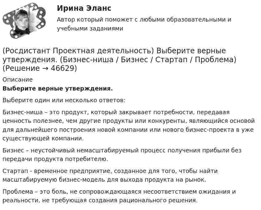      
            Описание
            Выберите верные утверждения.Выберите один или несколько ответов:Бизнес-ниша – это продукт, который закрывает потребности, передавая ценность полезнее, чем другие продукты или конкуренты, являющийся основой для дальнейшего построения новой компании или нового бизнес-проекта в уже существующей компании. Бизнес – неустойчивый немасштабируемый процесс получения прибыли без передачи продукта потребителю. Стартап - временное предприятие, созданное для того, чтобы найти масштабируемую бизнес-модель для выхода продукта на рынок. Проблема – это боль, не сопровождающаяся несоответствием ожидания и реальности, не требующая создания рационального решения.   
            
            
            (Росдистант Проектная деятельность) ... – временное предприятие, созданное для того, чтобы найти масштабируемую бизнес-модель для выхода продукта на рынок.(Росдистант Проектная деятельность) Выберите верные утверждения. (Бизнес-ниша / Бизнес / Стартап / Проблема)(Росдистант Проектная деятельность) Выберите верные утверждения. (Проблема – это боль / Проблема – это боль / Идея – мысль о создании / Идея – мысль о создании)(Росдистант Проектная деятельность) Выберите описание одного из основных источников бизнес-идей «Дефицит».(Росдистант Проектная деятельность) Выберите описание одного из основных источников бизнес-идей «Доступ к ресурсам».(Росдистант Проектная деятельность) Выберите принципы решения изобретательских задач.(Росдистант Проектная деятельность) Выберите способы борьбы с психологической инерцией.[Росдистант] Проектная деятельность 3 (ПРАКТИЧЕСКИЕ ЗАДАНИЯ 1, 2)[Росдистант]Проектная деятельность 3.ПРАКТИЧЕСКОЕ ЗАДАНИЕ 1.Росдистант ТГУ 2023г[Росдистант]Проектная деятельность 3.ПРАКТИЧЕСКОЕ ЗАДАНИЕ 2.Росдистант ТГУ 2023г[РОСДИСТАНТ]. Проектная деятельность 4[Росдистант] Проектная деятельность 4  (ИТОГОВЫЙ ТЕСТ)[Росдистант] Проектная деятельность 4 (итоговый тест, вопросы, ответы)[Росдистант] Проектная деятельность 4 (ПРОМЕЖУТОЧНЫЕ ТЕСТЫ + ИТОГОВЫЙ ТЕСТ) Росдистант ТГУ