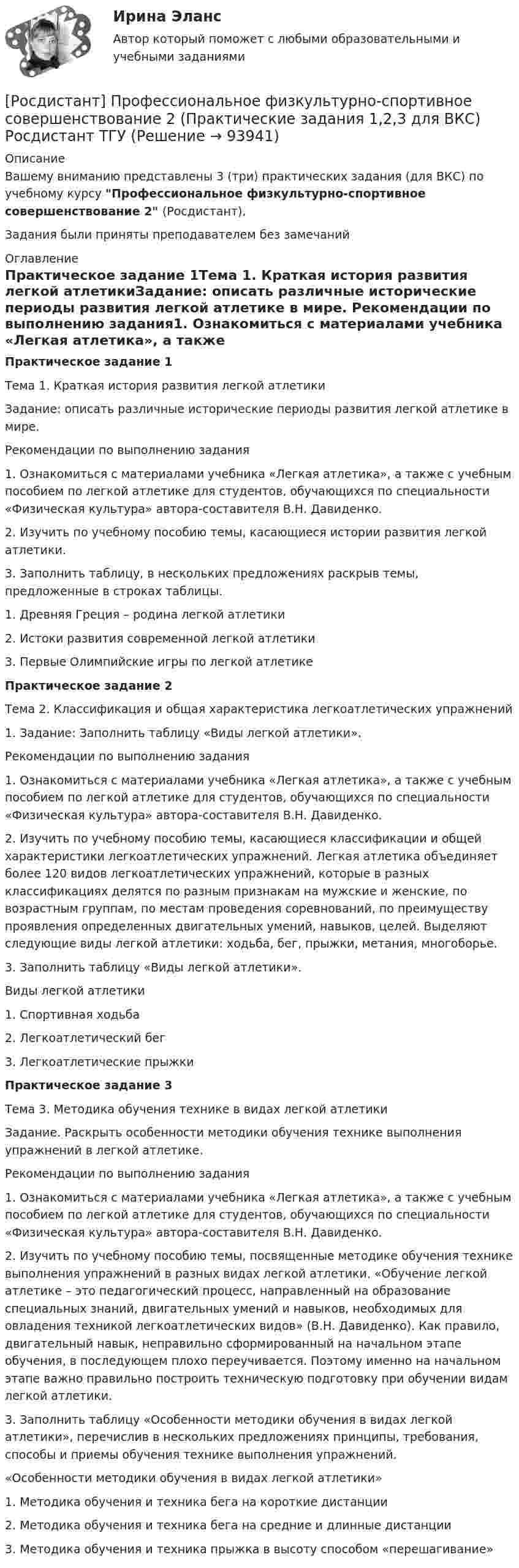     
            Описание
            Вашему вниманию представлены 3 (три) практических задания (для ВКС) по учебному курсу Профессиональное физкультурно-спортивное совершенствование 2 (Росдистант),Задания были приняты преподавателем без замечаний 
            Оглавление
            Практическое задание 1Тема 1. Краткая история развития легкой атлетикиЗадание: описать различные исторические периоды развития легкой атлетике в мире. Рекомендации по выполнению задания1. Ознакомиться с материалами учебника «Легкая атлетика», а также с учебным пособием по легкой атлетике для студентов, обучающихся по специальности «Физическая культура» автора-составителя В.Н. Давиденко. 2. Изучить по учебному пособию темы, касающиеся истории развития легкой атлетики. 3. Заполнить таблицу, в нескольких предложениях раскрыв темы, предложенные в строках таблицы.1. Древняя Греция – родина легкой атлетики2. Истоки развития современной легкой атлетики3. Первые Олимпийские игры по легкой атлетикеПрактическое задание 2Тема 2. Классификация и общая характеристика легкоатлетических упражнений 1.	Задание: Заполнить таблицу «Виды легкой атлетики».Рекомендации по выполнению задания1. Ознакомиться с материалами учебника «Легкая атлетика», а также с учебным пособием по легкой атлетике для студентов, обучающихся по специальности «Физическая культура» автора-составителя В.Н. Давиденко. 2. Изучить по учебному пособию темы, касающиеся классификации и общей характеристики легкоатлетических упражнений. Легкая атлетика объединяет более 120 видов легкоатлетических упражнений, которые в разных классификациях делятся по разным признакам на мужские и женские, по возрастным группам, по местам проведения соревнований, по преимуществу проявления определенных двигательных умений, навыков, целей. Выделяют следующие виды легкой атлетики: ходьба, бег, прыжки, метания, многоборье.3. Заполнить таблицу «Виды легкой атлетики».Виды легкой атлетики1. Спортивная ходьба2. Легкоатлетический бег3. Легкоатлетические прыжкиПрактическое задание 3Тема 3. Методика обучения технике в видах легкой атлетикиЗадание. Раскрыть особенности методики обучения технике выполнения упражнений в легкой атлетике.Рекомендации по выполнению задания1. Ознакомиться с материалами учебника «Легкая атлетика», а также с учебным пособием по легкой атлетике для студентов, обучающихся по специальности «Физическая культура» автора-составителя В.Н. Давиденко. 2. Изучить по учебному пособию темы, посвященные методике обучения технике выполнения упражнений в разных видах легкой атлетики. «Обучение легкой атлетике – это педагогический процесс, направленный на образование специальных знаний, двигательных умений и навыков, необходимых для овладения техникой легкоатлетических видов» (В.Н. Давиденко). Как правило, двигательный навык, неправильно сформированный на начальном этапе обучения, в последующем плохо переучивается. Поэтому именно на начальном этапе важно правильно построить техническую подготовку при обучении видам легкой атлетики.3. Заполнить таблицу «Особенности методики обучения в видах легкой атлетики», перечислив в нескольких предложениях принципы, требования, способы и приемы обучения технике выполнения упражнений.«Особенности методики обучения в видах легкой атлетики»1.	Методика обучения и техника бега на короткие дистанции2.	Методика обучения и техника бега на средние и длинные дистанции3.	Методика обучения и техника прыжка в высоту способом «перешагивание»   
            
            
            [Росдистант] Профессиональная этика в деятельности психолога-практика (ПРОМЕЖУТОЧНЫЕ ТЕСТЫ) Росдистант ТГУ 2023 г.[Росдистант] Профессиональное физкультурно-спортивное совершенствование 2 (Практические задания 1,2,3 для ВКС) Росдистант ТГУ[Росдистант] Профессиональное физкультурно-спортивное совершенствование 4 (Практические задания 1,2,3 для ВКС) Росдистант ТГУРОСДИСТАНТ Профессиональный английский 1 Росдистант. Профессиональный английский 2. Практическое задание 1 (Final Task 1)Росдистант. Профессиональный английский 2. Практическое задание 1 (Final Task 2)Росдистант. Профессиональный английский 2. Практическое задание 1 (Final Task 3)Росдистант] Промышленная электроника (итоговый тесты, вопросы, ответы)[Росдистант] Промышленная электроника. Практические задания 1,2[Росдистант] Промышленная электроника (промежуточные и итоговый тесты, вопросы, ответы)Росдистант Противопожарные сигналы ГО и мобилизационная работа [Росдистант] Противопожарные силы ГО и мобилизационная работа (2967) (итоговый тест, вопросы, ответы)[Росдистант] Профессиональная этика (371) (итоговый тест, вопросы, ответы)[Росдистант] Профессиональная этика в деятельности психолога-практика (1454) (промежуточные и итоговый тесты, вопросы, ответы)