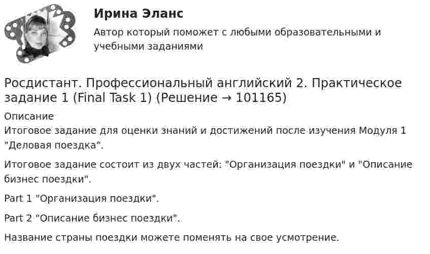     
            Описание
            Итоговое задание для оценки знаний и достижений после изучения Модуля 1 Деловая поездка.Итоговое задание состоит из двух частей: Организация поездки и Описание бизнес поездки.Part 1 Организация поездки.Part 2 Описание бизнес поездки. Название страны поездки можете поменять на свое усмотрение.   
            
            
            РОСДИСТАНТ Профессиональный английский 1 Росдистант. Профессиональный английский 2. Практическое задание 1 (Final Task 1)Росдистант. Профессиональный английский 2. Практическое задание 1 (Final Task 2)Росдистант. Профессиональный английский 2. Практическое задание 1 (Final Task 3)РОСДИСТАНТ Профессиональный английский язык 1 (Module 1, 2, 3, и Test 1, 2,3)Росдистант. Профессиональный английский язык 1.Writing_1-3[Росдистант] Профессиональный английский язык 1 (контрольная работа, практические задания)Росдистант Противопожарные сигналы ГО и мобилизационная работа [Росдистант] Противопожарные силы ГО и мобилизационная работа (2967) (итоговый тест, вопросы, ответы)[Росдистант] Профессиональная этика (371) (итоговый тест, вопросы, ответы)[Росдистант] Профессиональная этика в деятельности психолога-практика (1454) (промежуточные и итоговый тесты, вопросы, ответы)[Росдистант] Профессиональная этика в деятельности психолога-практика (контрольная работа, практические задания)[Росдистант] Профессиональная этика в деятельности психолога-практика (ПРОМЕЖУТОЧНЫЕ ТЕСТЫ) Росдистант ТГУ 2023 г.[Росдистант] Профессиональное физкультурно-спортивное совершенствование 2 (Практические задания 1,2,3 для ВКС) Росдистант ТГУ