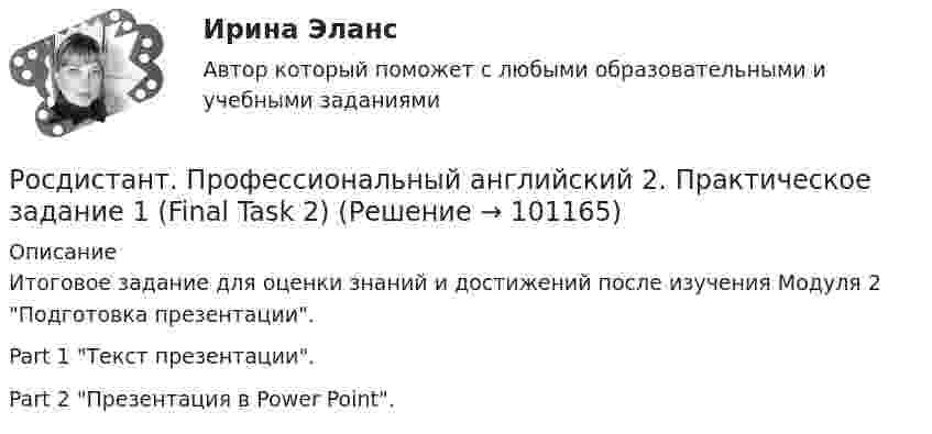     
            Описание
            Итоговое задание для оценки знаний и достижений после изучения Модуля 2 Подготовка презентации.Part 1 Текст презентации. Part 2 Презентация в Power Point.    
            
            
            Росдистант. Профессиональный английский 2. Практическое задание 1 (Final Task 1)Росдистант. Профессиональный английский 2. Практическое задание 1 (Final Task 2)Росдистант. Профессиональный английский 2. Практическое задание 1 (Final Task 3)РОСДИСТАНТ Профессиональный английский язык 1 (Module 1, 2, 3, и Test 1, 2,3)Росдистант. Профессиональный английский язык 1.Writing_1-3[Росдистант] Профессиональный английский язык 1 (контрольная работа, практические задания)РОСДИСТАНТ. Профессиональный английский язык 1. Практические работы 1, 2, 3 ( Final Task 1, 2, 3)[Росдистант] Противопожарные силы ГО и мобилизационная работа (2967) (итоговый тест, вопросы, ответы)[Росдистант] Профессиональная этика (371) (итоговый тест, вопросы, ответы)[Росдистант] Профессиональная этика в деятельности психолога-практика (1454) (промежуточные и итоговый тесты, вопросы, ответы)[Росдистант] Профессиональная этика в деятельности психолога-практика (контрольная работа, практические задания)[Росдистант] Профессиональная этика в деятельности психолога-практика (ПРОМЕЖУТОЧНЫЕ ТЕСТЫ) Росдистант ТГУ 2023 г.[Росдистант] Профессиональное физкультурно-спортивное совершенствование 2 (Практические задания 1,2,3 для ВКС) Росдистант ТГУ[Росдистант] Профессиональное физкультурно-спортивное совершенствование 4 (Практические задания 1,2,3 для ВКС) Росдистант ТГУ