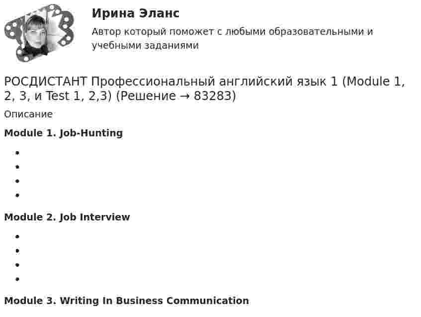     
            Описание
            Module 1. Job-Hunting  Module 2. Job Interview Module 3. Writing In Business Communication      
            
            
            Росдистант. Профессиональный английский 2. Практическое задание 1 (Final Task 3)РОСДИСТАНТ Профессиональный английский язык 1 (Module 1, 2, 3, и Test 1, 2,3)Росдистант. Профессиональный английский язык 1.Writing_1-3[Росдистант] Профессиональный английский язык 1 (контрольная работа, практические задания)РОСДИСТАНТ. Профессиональный английский язык 1. Практические работы 1, 2, 3 ( Final Task 1, 2, 3)[Росдистант] Профессиональный английский язык 1.Росдистант ТГУ 2022г[Росдистант] Профессиональный английский язык 1 (ТЕСТЫ ОТВЕТЫ)[Росдистант] Профессиональная этика в деятельности психолога-практика (1454) (промежуточные и итоговый тесты, вопросы, ответы)[Росдистант] Профессиональная этика в деятельности психолога-практика (контрольная работа, практические задания)[Росдистант] Профессиональная этика в деятельности психолога-практика (ПРОМЕЖУТОЧНЫЕ ТЕСТЫ) Росдистант ТГУ 2023 г.[Росдистант] Профессиональное физкультурно-спортивное совершенствование 2 (Практические задания 1,2,3 для ВКС) Росдистант ТГУ[Росдистант] Профессиональное физкультурно-спортивное совершенствование 4 (Практические задания 1,2,3 для ВКС) Росдистант ТГУРОСДИСТАНТ Профессиональный английский 1 Росдистант. Профессиональный английский 2. Практическое задание 1 (Final Task 1)