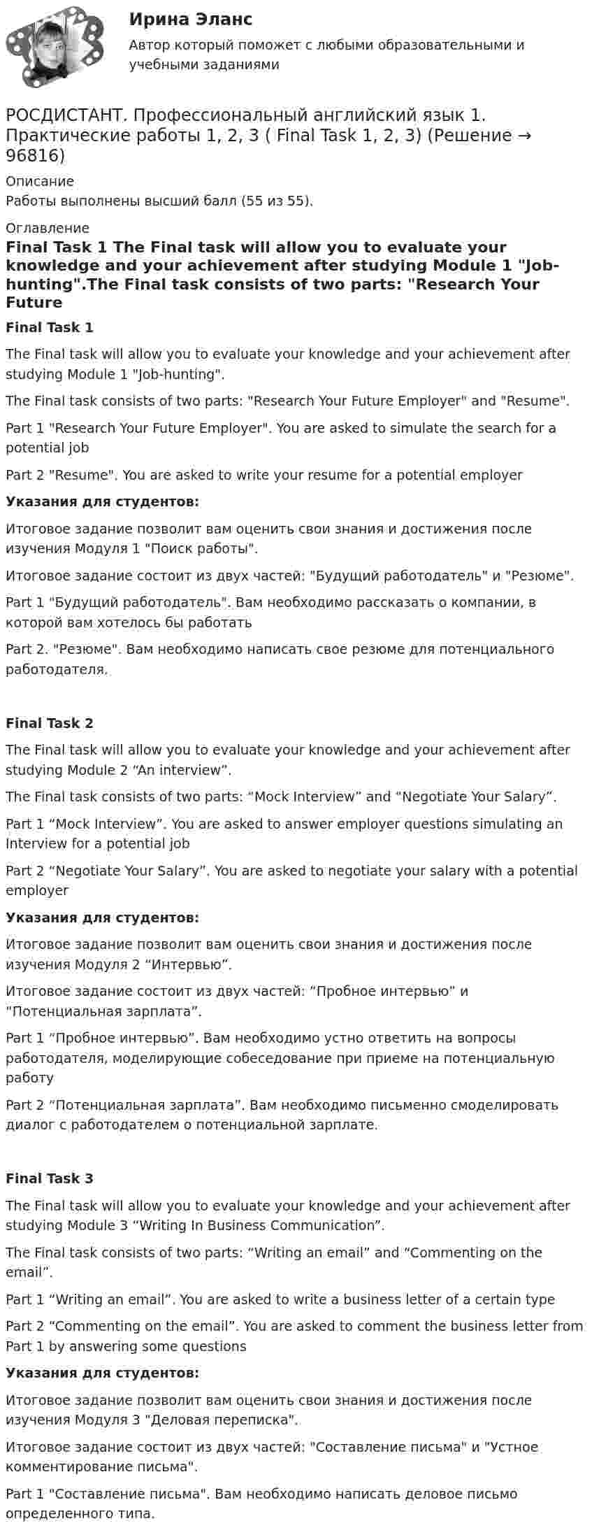     
            Описание
            Работы выполнены высший балл (55 из 55).  
            Оглавление
            Final Task 1 The Final task will allow you to evaluate your knowledge and your achievement after studying Module 1 Job-hunting.The Final task consists of two parts: Research Your Future Employer and Resume.Part 1 Research Your Future Employer. You are asked to simulate the search for a potential jobPart 2 Resume. You are asked to write your resume for a potential employerУказания для студентов:Итоговое задание позволит вам оценить свои знания и достижения после изучения Модуля 1 Поиск работы.Итоговое задание состоит из двух частей: Будущий работодатель и Резюме.Part 1 Будущий работодатель. Вам необходимо рассказать о компании, в которой вам хотелось бы работатьPart 2. Резюме. Вам необходимо написать свое резюме для потенциального работодателя.Final Task 2The Final task will allow you to evaluate your knowledge and your achievement after studying Module 2 “An interview”.The Final task consists of two parts: “Mock Interview” and “Negotiate Your Salary”.Part 1 “Mock Interview”. You are asked to answer employer questions simulating an Interview for a potential jobPart 2 “Negotiate Your Salary”. You are asked to negotiate your salary with a potential employerУказания для студентов:Итоговое задание позволит вам оценить свои знания и достижения после изучения Модуля 2 “Интервью”.Итоговое задание состоит из двух частей: “Пробное интервью” и “Потенциальная зарплата”.Part 1 “Пробное интервью”. Вам необходимо устно ответить на вопросы работодателя, моделирующие собеседование при приеме на потенциальную работуPart 2 “Потенциальная зарплата”. Вам необходимо письменно смоделировать диалог с работодателем о потенциальной зарплате.Final Task 3The Final task will allow you to evaluate your knowledge and your achievement after studying Module 3 “Writing In Business Communication”.The Final task consists of two parts: “Writing an email” and “Commenting on the email”.Part 1 “Writing an email”. You are asked to write a business letter of a certain typePart 2 “Commenting on the email”. You are asked to comment the business letter from Part 1 by answering some questionsУказания для студентов:Итоговое задание позволит вам оценить свои знания и достижения после изучения Модуля 3 Деловая переписка.Итоговое задание состоит из двух частей: Составление письма и Устное комментирование письма.Part 1 Составление письма. Вам необходимо написать деловое письмо определенного типа.  
            
            
            [Росдистант] Профессиональный английский язык 1 (контрольная работа, практические задания)РОСДИСТАНТ. Профессиональный английский язык 1. Практические работы 1, 2, 3 ( Final Task 1, 2, 3)[Росдистант] Профессиональный английский язык 1.Росдистант ТГУ 2022г[Росдистант] Профессиональный английский язык 1 (ТЕСТЫ ОТВЕТЫ)РОСДИСТАНТ Профессиональный английский язык 2Росдистант. Профессиональный английский язык 2. Writing_1-3[Росдистант] Профессиональный английский язык 2 (контрольная работа, практические задания)[Росдистант] Профессиональное физкультурно-спортивное совершенствование 2 (Практические задания 1,2,3 для ВКС) Росдистант ТГУ[Росдистант] Профессиональное физкультурно-спортивное совершенствование 4 (Практические задания 1,2,3 для ВКС) Росдистант ТГУРОСДИСТАНТ Профессиональный английский 1 Росдистант. Профессиональный английский 2. Практическое задание 1 (Final Task 1)Росдистант. Профессиональный английский 2. Практическое задание 1 (Final Task 2)Росдистант. Профессиональный английский 2. Практическое задание 1 (Final Task 3)РОСДИСТАНТ Профессиональный английский язык 1 (Module 1, 2, 3, и Test 1, 2,3)