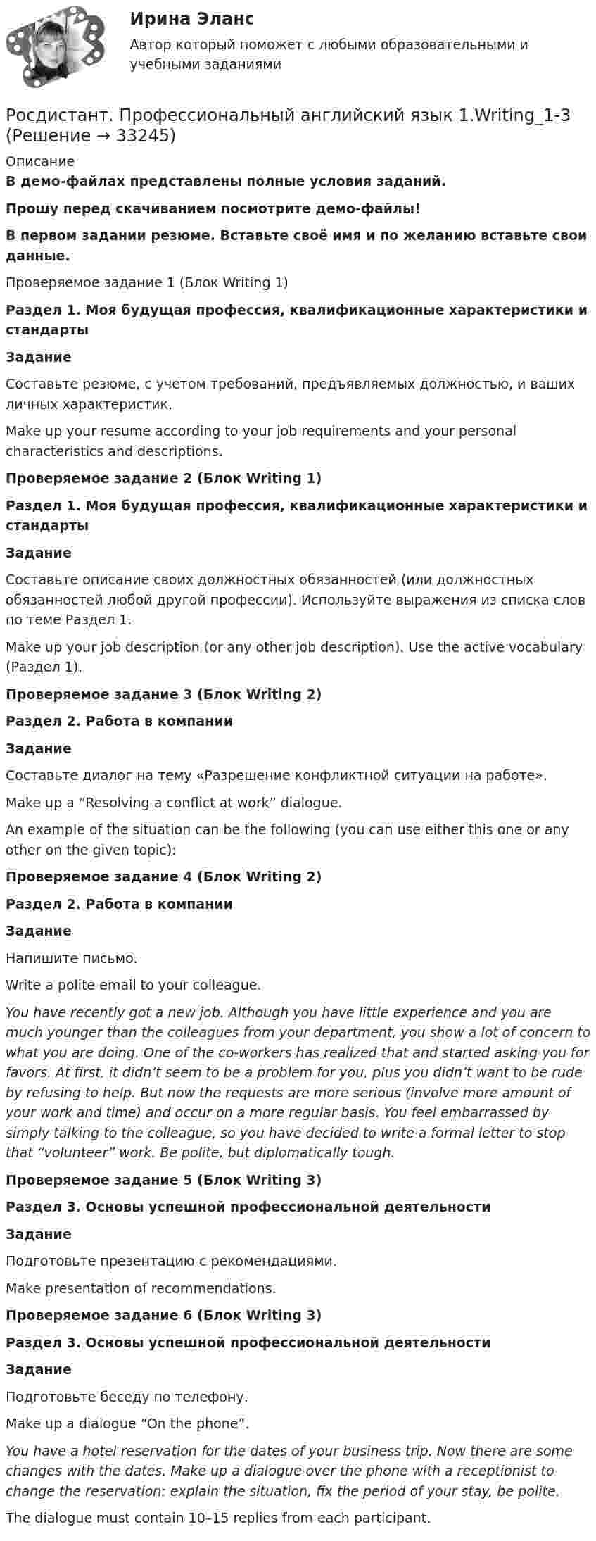     
          Описание
          В демо-файлах представлены полные условия заданий.Прошу перед скачиванием посмотрите демо-файлы! В первом задании резюме. Вставьте своё имя и по желанию вставьте свои данные.Проверяемое задание 1 (Блок Writing 1)Раздел 1. Моя будущая профессия, квалификационные характеристики и стандартыЗаданиеСоставьте резюме, с учетом требований, предъявляемых должностью, и ваших личных характеристик. Make up your resume according to your job requirements and your personal characteristics and descriptions.Проверяемое задание 2 (Блок Writing 1)Раздел 1. Моя будущая профессия, квалификационные характеристики и стандартыЗаданиеСоставьте описание своих должностных обязанностей (или должностных обязанностей любой другой профессии). Используйте выражения из списка слов по теме Раздел 1. Make up your job description (or any other job description). Use the active vocabulary (Раздел 1). Проверяемое задание 3 (Блок Writing 2)Раздел 2. Работа в компанииЗаданиеСоставьте диалог на тему «Разрешение конфликтной ситуации на работе».  Make up a “Resolving a conflict at work” dialogue.An example of the situation can be the following (you can use either this one or any other on the given topic): Проверяемое задание 4 (Блок Writing 2)Раздел 2. Работа в компанииЗаданиеНапишите письмо. Write a polite email to your colleague. You have recently got a new job. Although you have little experience and you are much younger than the colleagues from your department, you show a lot of concern to what you are doing. One of the co-workers has realized that and started asking you for favors. At first, it didn’t seem to be a problem for you, plus you didn’t want to be rude by refusing to help. But now the requests are more serious (involve more amount of your work and time) and occur on a more regular basis. You feel embarrassed by simply talking to the colleague, so you have decided to write a formal letter to stop that “volunteer” work. Be polite, but diplomatically tough.  Проверяемое задание 5 (Блок Writing 3)Раздел 3. Основы успешной профессиональной деятельностиЗаданиеПодготовьте презентацию c рекомендациями. Make presentation of recommendations.Проверяемое задание 6 (Блок Writing 3)Раздел 3. Основы успешной профессиональной деятельностиЗаданиеПодготовьте беседу по телефону. Make up a dialogue “On the phone”.You have a hotel reservation for the dates of your business trip. Now there are some changes with the dates. Make up a dialogue over the phone with a receptionist to change the reservation: explain the situation, fix the period of your stay, be polite.  The dialogue must contain 10–15 replies from each participant.  
            
            
            РОСДИСТАНТ Профессиональный английский язык 1 (Module 1, 2, 3, и Test 1, 2,3)Росдистант. Профессиональный английский язык 1.Writing_1-3[Росдистант] Профессиональный английский язык 1 (контрольная работа, практические задания)РОСДИСТАНТ. Профессиональный английский язык 1. Практические работы 1, 2, 3 ( Final Task 1, 2, 3)[Росдистант] Профессиональный английский язык 1.Росдистант ТГУ 2022г[Росдистант] Профессиональный английский язык 1 (ТЕСТЫ ОТВЕТЫ)РОСДИСТАНТ Профессиональный английский язык 2[Росдистант] Профессиональная этика в деятельности психолога-практика (контрольная работа, практические задания)[Росдистант] Профессиональная этика в деятельности психолога-практика (ПРОМЕЖУТОЧНЫЕ ТЕСТЫ) Росдистант ТГУ 2023 г.[Росдистант] Профессиональное физкультурно-спортивное совершенствование 2 (Практические задания 1,2,3 для ВКС) Росдистант ТГУ[Росдистант] Профессиональное физкультурно-спортивное совершенствование 4 (Практические задания 1,2,3 для ВКС) Росдистант ТГУРОСДИСТАНТ Профессиональный английский 1 Росдистант. Профессиональный английский 2. Практическое задание 1 (Final Task 1)Росдистант. Профессиональный английский 2. Практическое задание 1 (Final Task 2)