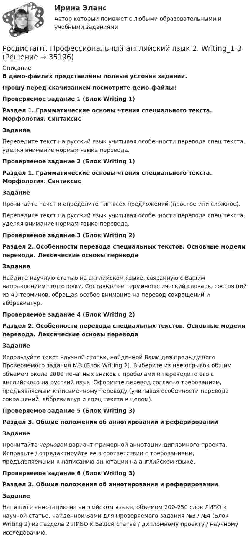     
          Описание
          В демо-файлах представлены полные условия заданий.Прошу перед скачиванием посмотрите демо-файлы!Проверяемое задание 1 (Блок Writing 1)Раздел 1. Грамматические основы чтения специального текста. Морфология. СинтаксисЗаданиеПереведите текст на русский язык учитывая особенности перевода спец текста, уделяя внимание нормам языка перевода. Проверяемое задание 2 (Блок Writing 1)Раздел 1. Грамматические основы чтения специального текста. Морфология. СинтаксисЗаданиеПрочитайте текст и определите тип всех предложений (простое или сложное).Переведите текст на русский язык учитывая особенности перевода спец текста, уделяя внимание нормам языка перевода. Проверяемое задание 3 (Блок Writing 2)Раздел 2. Особенности перевода специальных текстов. Основные модели перевода. Лексические основы переводаЗаданиеНайдите научную статью на английском языке, связанную с Вашим направлением подготовки. Составьте ее терминологический словарь, состоящий из 40 терминов, обращая особое внимание на перевод сокращений и аббревиатур.  Проверяемое задание 4 (Блок Writing 2)Раздел 2. Особенности перевода специальных текстов. Основные модели перевода. Лексические основы переводаЗаданиеИспользуйте текст научной статьи, найденной Вами для предыдущего Проверяемого задания №3 (Блок Writing 2). Выберите из нее отрывок общим объемом около 2000 печатных знаков с пробелами и переведите его с английского на русский язык. Оформите перевод согласно требованиям, предъявляемым к письменному переводу (учитывая особенности перевода сокращений, аббревиатур и спец текста в целом). Проверяемое задание 5 (Блок Writing 3)Раздел 3. Общие положения об аннотировании и реферированииЗаданиеПрочитайте черновой вариант примерной аннотации дипломного проекта. Исправьте / отредактируйте ее в соответствии с требованиями, предъявляемыми к написанию аннотации на английском языке. Проверяемое задание 6 (Блок Writing 3)Раздел 3. Общие положения об аннотировании и реферированииЗаданиеНапишите аннотацию на английском языке, объемом 200-250 слов ЛИБО к научной статье, найденной Вами для Проверяемого задания №3 / №4 (Блок Writing 2) из Раздела 2 ЛИБО к Вашей статье / дипломному проекту / научному исследованию.   
            
            
            РОСДИСТАНТ Профессиональный английский язык 2Росдистант. Профессиональный английский язык 2. Writing_1-3[Росдистант] Профессиональный английский язык 2 (контрольная работа, практические задания)[Росдистант] Профессиональный английский язык 2 (тесты, Language in Use, Listening, Reading)[Росдистант] Профилактика профессионального выгорания педагога (ИТОГОВЫЙ ТЕСТ) Росдистант ТГУ 2023[Росдистант] Процессный подход в системах управления экологической, промышленной и производственной безопасностью (ИТОГОВЫЙ ТЕСТ)[Росдистант] Процессный подход в системах управления экологической, промышленной и производственной безопасностью (итоговый тест, вопросы, ответы)Росдистант. Профессиональный английский 2. Практическое задание 1 (Final Task 2)Росдистант. Профессиональный английский 2. Практическое задание 1 (Final Task 3)РОСДИСТАНТ Профессиональный английский язык 1 (Module 1, 2, 3, и Test 1, 2,3)Росдистант. Профессиональный английский язык 1.Writing_1-3[Росдистант] Профессиональный английский язык 1 (контрольная работа, практические задания)РОСДИСТАНТ. Профессиональный английский язык 1. Практические работы 1, 2, 3 ( Final Task 1, 2, 3)[Росдистант] Профессиональный английский язык 1.Росдистант ТГУ 2022г