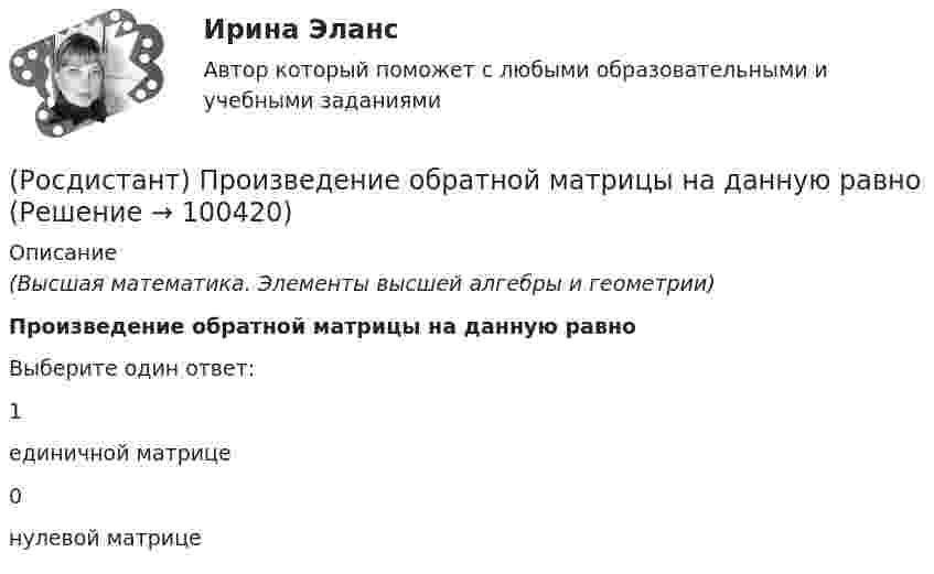      
            Описание
            (Высшая математика. Элементы высшей алгебры и геометрии)Произведение обратной матрицы на данную равноВыберите один ответ:1единичной матрице0нулевой матрице   
            
            
            [Росдистант] Проектный практикум 2 (9597) (контрольная работа, практические задания)(Росдистант) Произведение обратной матрицы на данную равно(Росдистант) Производная ∂²z/∂x² функции z = 3x + 4y равна(Росдистант) Производная ∂²z/∂x∂y функции z = 6y – 2x равна(Росдистант) Производная функции z = 3x + 4y по переменной y равна(Росдистант) Производная функции z = 4x + 5y по переменной x равна[Росдистант] Производственная безопасность (2709) (итоговый тест, вопросы, ответы)(Росдистант Проектная деятельность) Что из перечисленного относится к правилам генерации бизнес-идей?(Росдистант Проектная деятельность) Что относится к периоду второй промышленной революции?(Росдистант Проектная деятельность) Что понимают под термином «промышленная революция»?(Росдистант Проектная деятельность) Что представляет собой футурология?(Росдистант Проектная деятельность) Что такое ТРИЗ?(Росдистант Проектная деятельность) Что является характерной отличительной чертой первой промышленной революции?(Росдистант Проектная деятельность) ... - это идея, устраняющая противоречие и, соответственно, проблему, содержащую это противоречие.