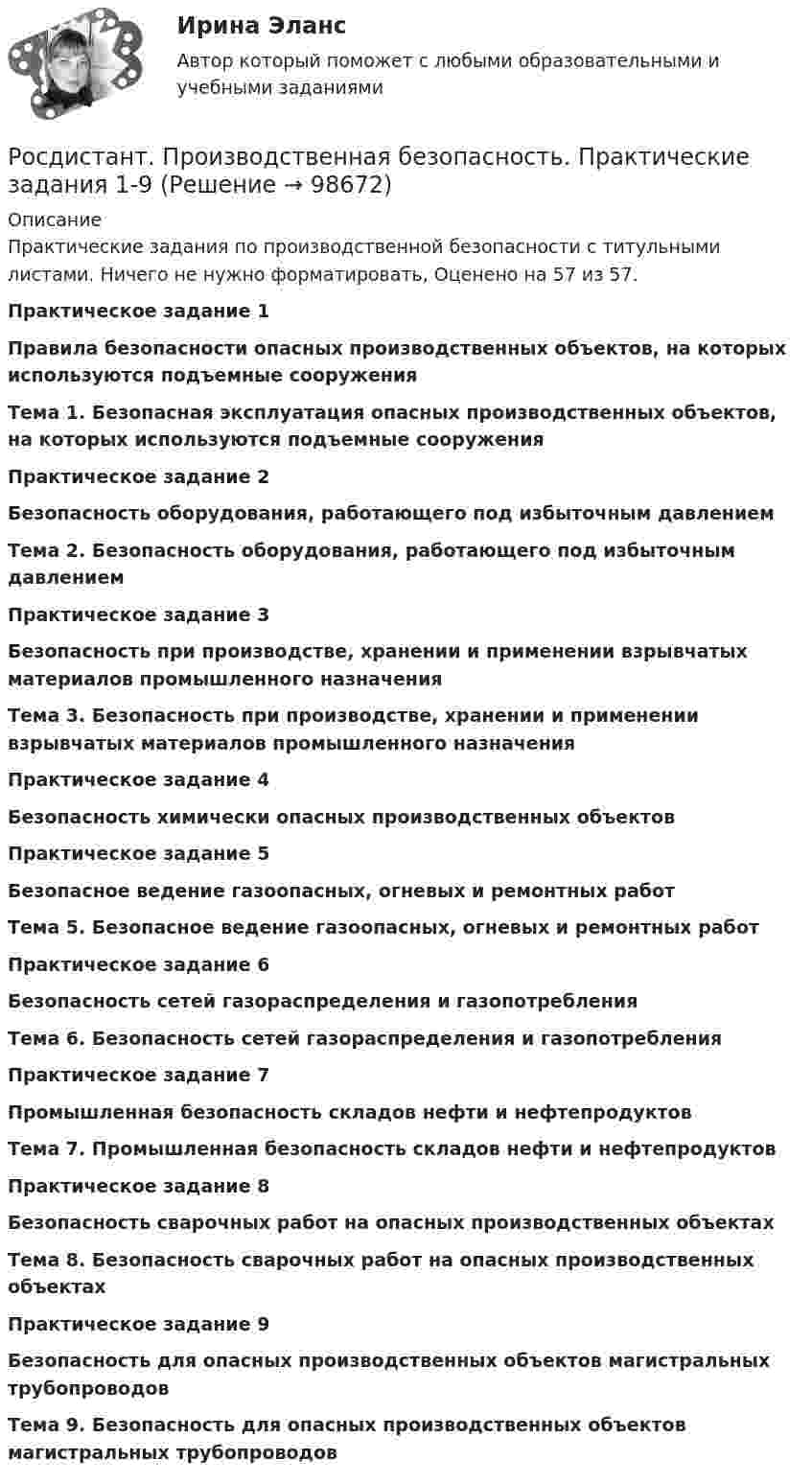      
            Описание
            Практические задания по производственной безопасности с титульными листами. Ничего не нужно форматировать, Оценено на 57 из 57.Практическое задание 1Правила безопасности опасных производственных объектов, на которых используются подъемные сооруженияТема 1. Безопасная эксплуатация опасных производственных объектов, на которых используются подъемные сооруженияПрактическое задание 2Безопасность оборудования, работающего под избыточным давлениемТема 2. Безопасность оборудования, работающего под избыточным давлениемПрактическое задание 3Безопасность при производстве, хранении и применении взрывчатых материалов промышленного назначенияТема 3. Безопасность при производстве, хранении и применении взрывчатых материалов промышленного назначенияПрактическое задание 4Безопасность химически опасных производственных объектовПрактическое задание 5Безопасное ведение газоопасных, огневых и ремонтных работТема 5. Безопасное ведение газоопасных, огневых и ремонтных работПрактическое задание 6Безопасность сетей газораспределения и газопотребленияТема 6. Безопасность сетей газораспределения и газопотребленияПрактическое задание 7Промышленная безопасность складов нефти и нефтепродуктовТема 7. Промышленная безопасность складов нефти и нефтепродуктовПрактическое задание 8Безопасность сварочных работ на опасных производственных объектахТема 8. Безопасность сварочных работ на опасных производственных объектахПрактическое задание 9Безопасность для опасных производственных объектов магистральных трубопроводовТема 9. Безопасность для опасных производственных объектов магистральных трубопроводов   
            
            
            [Росдистант] Производственная безопасность (2709) (итоговый тест, вопросы, ответы)Росдистант. Производственная безопасность. Практические задания 1-9Росдистант. Производственная безопасность. Практические задания 1-9[Росдистант] Производственная безопасность (ПРАКТИЧЕСКИЕ ЗАДАНИЯ 1-9)[Росдистант] Производственная безопасность (ПРАКТИЧЕСКИЕ ЗАДАНИЯ 1-9)[Росдистант] Производственная санитария и гигиена (итоговый тест, вопросы, ответы)[Росдистант] Производственная санитария и гигиена.Итоговый тест Росдистант ТГУ(Росдистант Проектная деятельность) ... - это идея, устраняющая противоречие и, соответственно, проблему, содержащую это противоречие.(Росдистант Проектная деятельность) ... – это прогнозирование будущего, в том числе путём экстраполяции существующих технологических, экономических или социальных тенденций или предсказания будущих тенденций.[Росдистант] Проектный практикум 2 (9597) (контрольная работа, практические задания)(Росдистант) Произведение обратной матрицы на данную равно(Росдистант) Производная ∂²z/∂x² функции z = 3x + 4y равна(Росдистант) Производная ∂²z/∂x∂y функции z = 6y – 2x равна(Росдистант) Производная функции z = 3x + 4y по переменной y равна