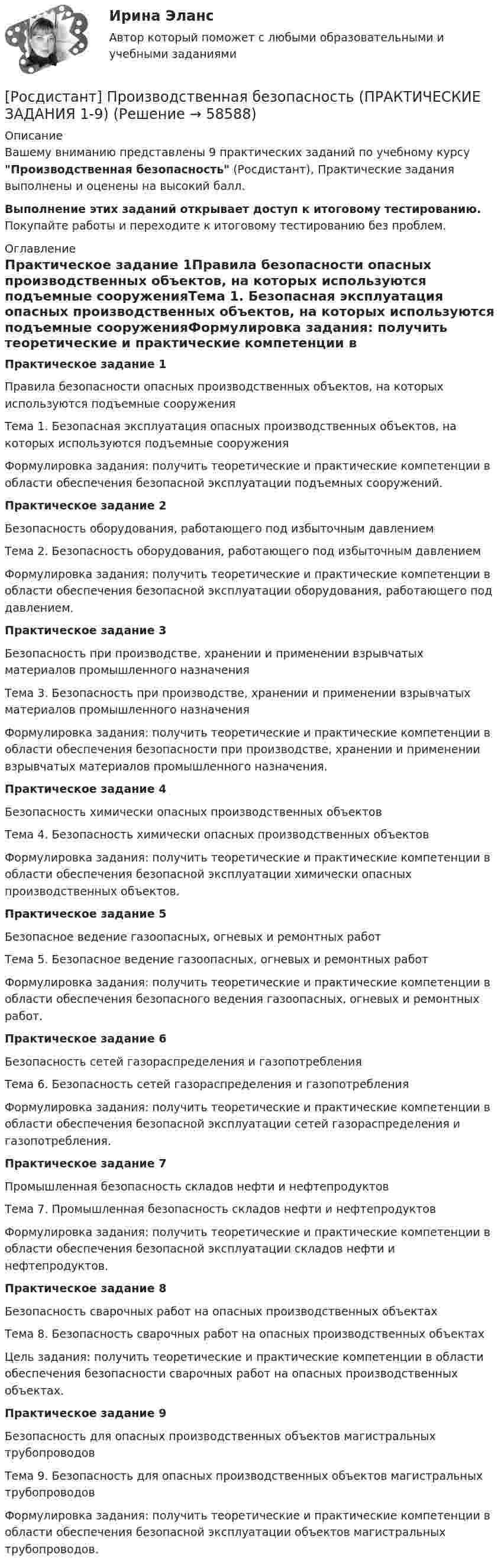     
            Описание
            Вашему вниманию представлены 9 практических заданий по учебному курсу Производственная безопасность (Росдистант), Практические задания выполнены и оценены на высокий балл.Выполнение этих заданий открывает доступ к итоговому тестированию. Покупайте работы и переходите к итоговому тестированию без проблем. 
            Оглавление
            Практическое задание 1Правила безопасности опасных производственных объектов, на которых используются подъемные сооруженияТема 1. Безопасная эксплуатация опасных производственных объектов, на которых используются подъемные сооруженияФормулировка задания: получить теоретические и практические компетенции в области обеспечения безопасной эксплуатации подъемных сооружений.Практическое задание 2Безопасность оборудования, работающего под избыточным давлениемТема 2. Безопасность оборудования, работающего под избыточным давлениемФормулировка задания: получить теоретические и практические компетенции в области обеспечения безопасной эксплуатации оборудования, работающего под давлением.Практическое задание 3Безопасность при производстве, хранении и применении взрывчатых материалов промышленного назначенияТема 3. Безопасность при производстве, хранении и применении взрывчатых материалов промышленного назначенияФормулировка задания: получить теоретические и практические компетенции в области обеспечения безопасности при производстве, хранении и применении взрывчатых материалов промышленного назначения.Практическое задание 4Безопасность химически опасных производственных объектовТема 4. Безопасность химически опасных производственных объектовФормулировка задания: получить теоретические и практические компетенции в области обеспечения безопасной эксплуатации химически опасных производственных объектов.Практическое задание 5Безопасное ведение газоопасных, огневых и ремонтных работТема 5. Безопасное ведение газоопасных, огневых и ремонтных работФормулировка задания: получить теоретические и практические компетенции в области обеспечения безопасного ведения газоопасных, огневых и ремонтных работ.Практическое задание 6Безопасность сетей газораспределения и газопотребленияТема 6. Безопасность сетей газораспределения и газопотребленияФормулировка задания: получить теоретические и практические компетенции в области обеспечения безопасной эксплуатации сетей газораспределения и газопотребления.Практическое задание 7Промышленная безопасность складов нефти и нефтепродуктовТема 7. Промышленная безопасность складов нефти и нефтепродуктовФормулировка задания: получить теоретические и практические компетенции в области обеспечения безопасной эксплуатации складов нефти и нефтепродуктов.Практическое задание 8Безопасность сварочных работ на опасных производственных объектахТема 8. Безопасность сварочных работ на опасных производственных объектахЦель задания: получить теоретические и практические компетенции в области обеспечения безопасности сварочных работ на опасных производственных объектах.Практическое задание 9Безопасность для опасных производственных объектов магистральных трубопроводовТема 9. Безопасность для опасных производственных объектов магистральных трубопроводовФормулировка задания: получить теоретические и практические компетенции в области обеспечения безопасной эксплуатации объектов магистральных трубопроводов.  
            
            
            [Росдистант] Производственная безопасность (ПРАКТИЧЕСКИЕ ЗАДАНИЯ 1-9)[Росдистант] Производственная безопасность (ПРАКТИЧЕСКИЕ ЗАДАНИЯ 1-9)[Росдистант] Производственная санитария и гигиена (итоговый тест, вопросы, ответы)[Росдистант] Производственная санитария и гигиена.Итоговый тест Росдистант ТГУ[Росдистант]Производственная санитария и гигиена.Итоговый тест Росдистант ТГУ 2022гРОСДИСТАНТ/Производственная санитария и гигиена./ Практические задания 1-17/ ВАРИАНТ 4Росдистант. Производственная санитария и гигиена (практические задания с 1-17 )(Росдистант) Произведение обратной матрицы на данную равно(Росдистант) Производная ∂²z/∂x² функции z = 3x + 4y равна(Росдистант) Производная ∂²z/∂x∂y функции z = 6y – 2x равна(Росдистант) Производная функции z = 3x + 4y по переменной y равна(Росдистант) Производная функции z = 4x + 5y по переменной x равна[Росдистант] Производственная безопасность (2709) (итоговый тест, вопросы, ответы)Росдистант. Производственная безопасность. Практические задания 1-9