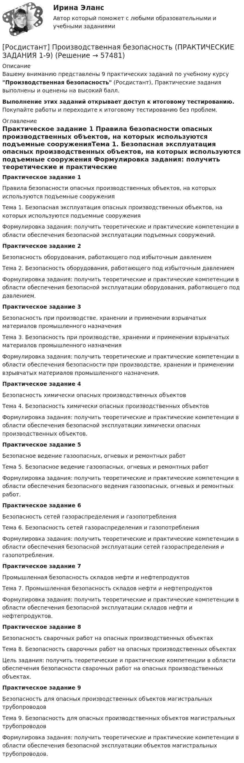     
            Описание
            Вашему вниманию представлены 9 практических заданий по учебному курсу Производственная безопасность (Росдистант), Практические задания выполнены и оценены на высокий балл.Выполнение этих заданий открывает доступ к итоговому тестированию. Покупайте работы и переходите к итоговому тестированию без проблем. 
            Оглавление
            	Практическое задание 1	Правила безопасности опасных производственных объектов, на которых используются подъемные сооруженияТема 1. Безопасная эксплуатация опасных производственных объектов, на которых используются подъемные сооружения Формулировка задания: получить теоретические и практические компетенции в области обеспечения безопасной эксплуатации подъемных сооружений.	Практическое задание 2	Безопасность оборудования, работающего под избыточным давлениемТема 2. Безопасность оборудования, работающего под избыточным давлением	 Формулировка задания: получить теоретические и практические компетенции в области обеспечения безопасной эксплуатации оборудования, работающего под давлением.Практическое задание 3	Безопасность при производстве, хранении и применении взрывчатых материалов промышленного назначенияТема 3. Безопасность при производстве, хранении и применении взрывчатых материалов промышленного назначения	 Формулировка задания: получить теоретические и практические компетенции в области обеспечения безопасности при производстве, хранении и применении взрывчатых материалов промышленного назначения.Практическое задание 4	Безопасность химически опасных производственных объектовТема 4. Безопасность химически опасных производственных объектов Формулировка задания: получить теоретические и практические компетенции в области обеспечения безопасной эксплуатации химически опасных производственных объектов. Практическое задание 5Безопасное ведение газоопасных, огневых и ремонтных работТема 5. Безопасное ведение газоопасных, огневых и ремонтных работФормулировка задания: получить теоретические и практические компетенции в области обеспечения безопасного ведения газоопасных, огневых и ремонтных работ.Практическое задание 6	Безопасность сетей газораспределения и газопотребленияТема 6. Безопасность сетей газораспределения и газопотребленияФормулировка задания: получить теоретические и практические компетенции в области обеспечения безопасной эксплуатации сетей газораспределения и газопотребления.Практическое задание 7Промышленная безопасность складов нефти и нефтепродуктовТема 7. Промышленная безопасность складов нефти и нефтепродуктовФормулировка задания: получить теоретические и практические компетенции в области обеспечения безопасной эксплуатации складов нефти и нефтепродуктов.Практическое задание 8Безопасность сварочных работ на опасных производственных объектахТема 8. Безопасность сварочных работ на опасных производственных объектахЦель задания: получить теоретические и практические компетенции в области обеспечения безопасности сварочных работ на опасных производственных объектах.Практическое задание 9	Безопасность для опасных производственных объектов магистральных трубопроводовТема 9. Безопасность для опасных производственных объектов магистральных трубопроводов	Формулировка задания: получить теоретические и практические компетенции в области обеспечения безопасной эксплуатации объектов магистральных трубопроводов.  
            
            
            Росдистант. Производственная безопасность. Практические задания 1-9[Росдистант] Производственная безопасность (ПРАКТИЧЕСКИЕ ЗАДАНИЯ 1-9)[Росдистант] Производственная безопасность (ПРАКТИЧЕСКИЕ ЗАДАНИЯ 1-9)[Росдистант] Производственная санитария и гигиена (итоговый тест, вопросы, ответы)[Росдистант] Производственная санитария и гигиена.Итоговый тест Росдистант ТГУ[Росдистант]Производственная санитария и гигиена.Итоговый тест Росдистант ТГУ 2022гРОСДИСТАНТ/Производственная санитария и гигиена./ Практические задания 1-17/ ВАРИАНТ 4[Росдистант] Проектный практикум 2 (9597) (контрольная работа, практические задания)(Росдистант) Произведение обратной матрицы на данную равно(Росдистант) Производная ∂²z/∂x² функции z = 3x + 4y равна(Росдистант) Производная ∂²z/∂x∂y функции z = 6y – 2x равна(Росдистант) Производная функции z = 3x + 4y по переменной y равна(Росдистант) Производная функции z = 4x + 5y по переменной x равна[Росдистант] Производственная безопасность (2709) (итоговый тест, вопросы, ответы)