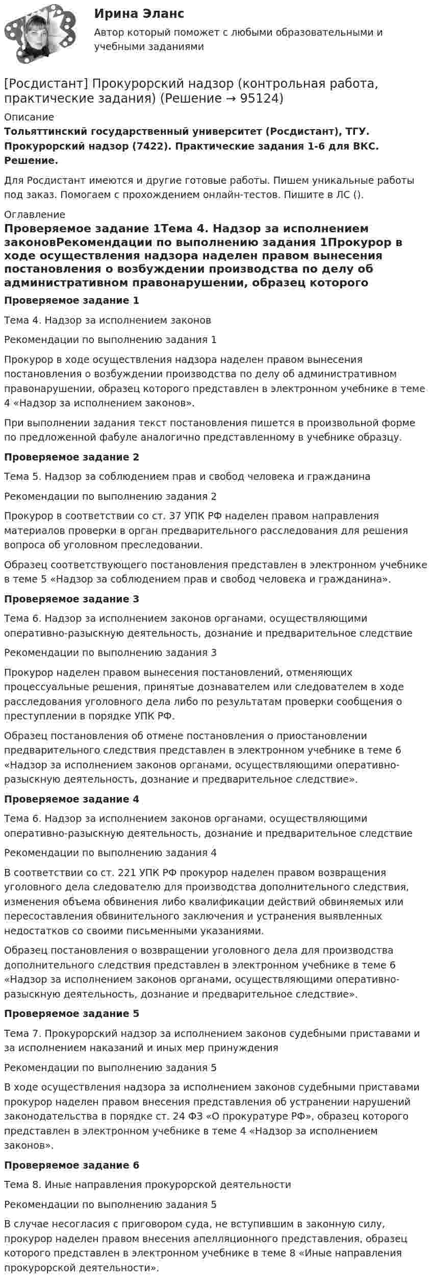     
            Описание
            Тольяттинский государственный университет (Росдистант), ТГУ. Прокурорский надзор (7422). Практические задания 1-6 для ВКС. Решение.Для Росдистант имеются и другие готовые работы. Пишем уникальные работы под заказ. Помогаем с прохождением онлайн-тестов. Пишите в ЛС (). 
            Оглавление
            Проверяемое задание 1Тема 4. Надзор за исполнением законовРекомендации по выполнению задания 1Прокурор в ходе осуществления надзора наделен правом вынесения постановления о возбуждении производства по делу об административном правонарушении, образец которого представлен в электронном учебнике в теме 4 «Надзор за исполнением законов».При выполнении задания текст постановления пишется в произвольной форме по предложенной фабуле аналогично представленному в учебнике образцу.Проверяемое задание 2Тема 5. Надзор за соблюдением прав и свобод человека и гражданинаРекомендации по выполнению задания 2Прокурор в соответствии со ст. 37 УПК РФ наделен правом направления материалов проверки в орган предварительного расследования для решения вопроса об уголовном преследовании. Образец соответствующего постановления представлен в электронном учебнике в теме 5 «Надзор за соблюдением прав и свобод человека и гражданина». Проверяемое задание 3Тема 6. Надзор за исполнением законов органами, осуществляющими оперативно-разыскную деятельность, дознание и предварительное следствиеРекомендации по выполнению задания 3Прокурор наделен правом вынесения постановлений, отменяющих процессуальные решения, принятые дознавателем или следователем в ходе расследования уголовного дела либо по результатам проверки сообщения о преступлении в порядке УПК РФ.Образец постановления об отмене постановления о приостановлении предварительного следствия представлен в электронном учебнике в теме 6 «Надзор за исполнением законов органами, осуществляющими оперативно-разыскную деятельность, дознание и предварительное следствие».Проверяемое задание 4Тема 6. Надзор за исполнением законов органами, осуществляющими оперативно-разыскную деятельность, дознание и предварительное следствиеРекомендации по выполнению задания 4В соответствии со ст. 221 УПК РФ прокурор наделен правом возвращения уголовного дела следователю для производства дополнительного следствия, изменения объема обвинения либо квалификации действий обвиняемых или пересоставления обвинительного заключения и устранения выявленных недостатков со своими письменными указаниями. Образец постановления о возвращении уголовного дела для производства дополнительного следствия представлен в электронном учебнике в теме 6 «Надзор за исполнением законов органами, осуществляющими оперативно-разыскную деятельность, дознание и предварительное следствие».Проверяемое задание 5Тема 7. Прокурорский надзор за исполнением законов судебными приставами и за исполнением наказаний и иных мер принужденияРекомендации по выполнению задания 5В ходе осуществления надзора за исполнением законов судебными приставами прокурор наделен правом внесения представления об устранении нарушений законодательства в порядке ст. 24 ФЗ «О прокуратуре РФ», образец которого представлен в электронном учебнике в теме 4 «Надзор за исполнением законов». Проверяемое задание 6Тема 8. Иные направления прокурорской деятельностиРекомендации по выполнению задания 5В случае несогласия с приговором суда, не вступившим в законную силу, прокурор наделен правом внесения апелляционного представления, образец которого представлен в электронном учебнике в теме 8 «Иные направления прокурорской деятельности».  
            
            
            [Росдистант]Прокурорский надзор.Итоговый тест Росдистант ТГУ 2023г[Росдистант] Прокурорский надзор (контрольная работа, практические задания)[Росдистант] Прокурорский надзор (ТЕСТЫ ОТВЕТЫ)Росдистант Промежуточные тексты по Гражданскому процессу  2РОСДИСТАНТ Промежуточные тесты 1-17 Механика 2 РОСДИСТАНТ Промежуточные тесты по Вычислительной математикеросдистант промежуточный тест 1 ТОЭ 3[Росдистант] Производственная безопасность (ПРАКТИЧЕСКИЕ ЗАДАНИЯ 1-9)[Росдистант] Производственная санитария и гигиена (итоговый тест, вопросы, ответы)[Росдистант] Производственная санитария и гигиена.Итоговый тест Росдистант ТГУ[Росдистант]Производственная санитария и гигиена.Итоговый тест Росдистант ТГУ 2022гРОСДИСТАНТ/Производственная санитария и гигиена./ Практические задания 1-17/ ВАРИАНТ 4Росдистант. Производственная санитария и гигиена (практические задания с 1-17 )[Росдистант] Производственный менеджмент (промежуточный и итоговый тесты, вопросы, ответы)
