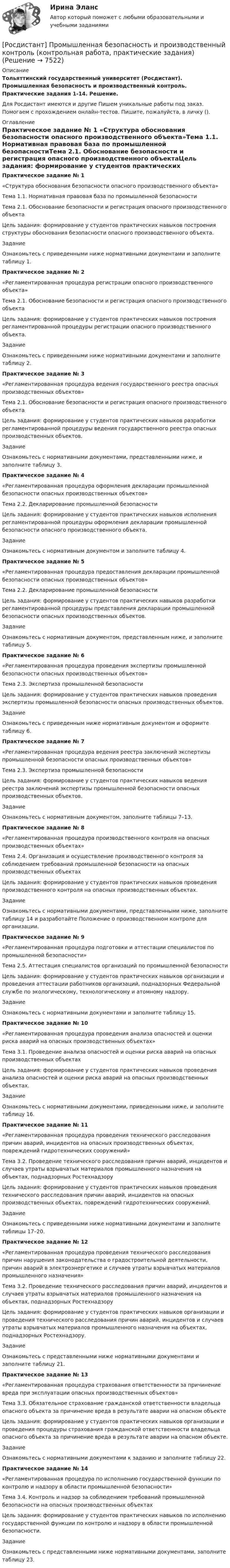     
          Описание
          Тольяттинский государственный университет (Росдистант). Промышленная безопасность и производственный контроль. Практические задания 1-14. Решение.Для Росдистант имеются и другие  Пишем уникальные работы под заказ. Помогаем с прохождением онлайн-тестов. Пишите, пожалуйста, в личку (). 
          Оглавление
          Практическое задание № 1 «Структура обоснования безопасности опасного производственного объекта»Тема 1.1. Нормативная правовая база по промышленной безопасностиТема 2.1. Обоснование безопасности и регистрация опасного производственного объектаЦель задания: формирование у студентов практических навыков построения структуры обоснования безопасности опасного производственного объекта.ЗаданиеОзнакомьтесь с приведенными ниже нормативными документами и заполните таблицу 1.Практическое задание № 2 «Регламентированная процедура регистрации опасного производственного объекта»Тема 2.1. Обоснование безопасности и регистрация опасного производственного объектаЦель задания: формирование у студентов практических навыков построения регламентированной процедуры регистрации опасного производственного объекта.ЗаданиеОзнакомьтесь с приведенными ниже нормативными документами и заполните таблицу 2.Практическое задание № 3 «Регламентированная процедура ведения государственного реестра опасных производственных объектов»Тема 2.1. Обоснование безопасности и регистрация опасного производственного объектаЦель задания: формирование у студентов практических навыков разработки регламентированной процедуры ведения государственного реестра опасных производственных объектов.ЗаданиеОзнакомьтесь с нормативными документами, представленными ниже, и заполните таблицу 3.Практическое задание № 4 «Регламентированная процедура оформления декларации промышленной безопасности опасных производственных объектов»Тема 2.2. Декларирование промышленной безопасности Цель задания: формирование у студентов практических навыков исполнения регламентированной процедуры оформления декларации промышленной безопасности опасного производственного объекта.ЗаданиеОзнакомьтесь с нормативным документом и заполните таблицу 4.Практическое задание № 5 «Регламентированная процедура предоставления декларации промышленной безопасности опасных производственных объектов»Тема 2.2. Декларирование промышленной безопасностиЦель задания: формирование у студентов практических навыков разработки регламентированной процедуры представления декларации промышленной безопасности опасных производственных объектов.ЗаданиеОзнакомьтесь с нормативным документом, представленным ниже, и заполните таблицу 5.Практическое задание № 6«Регламентированная процедура проведения экспертизы промышленной безопасности опасных производственных объектов»Тема 2.3. Экспертиза промышленной безопасностиЦель задания: формирование у студентов практических навыков проведения экспертизы промышленной безопасности опасных производственных объектов.ЗаданиеОзнакомьтесь с приведенным ниже нормативным документом и оформите таблицу 6.Практическое задание № 7 «Регламентированная процедура ведения реестра заключений экспертизы промышленной безопасности опасных производственных объектов»Тема 2.3. Экспертиза промышленной безопасностиЦель задания: формирование у студентов практических навыков ведения реестра заключений экспертизы промышленной безопасности опасных производственных объектов.ЗаданиеОзнакомьтесь с нормативным документом, заполните таблицы 7–13.Практическое задание № 8 «Регламентированная процедура производственного контроля на опасных производственных объектах»Тема 2.4. Организация и осуществление производственного контроля за соблюдением требований промышленной безопасности на опасных производственных объектахЦель задания: формирование у студентов практических навыков проведения производственного контроля на опасных производственных объектах.ЗаданиеОзнакомьтесь с нормативными документами, представленными ниже, заполните таблицу 14 и разработайте Положение о производственном контроле для организации.Практическое задание № 9 «Регламентированная процедура подготовки и аттестации специалистов по промышленной безопасности»Тема 2.5. Аттестация специалистов организаций по промышленной безопасностиЦель задания: формирование у студентов практических навыков организации и проведения аттестации работников организаций, поднадзорных Федеральной службе по экологическому, технологическому и атомному надзору.ЗаданиеОзнакомьтесь с нормативными документами и заполните таблицу 15.Практическое задание № 10 «Регламентированная процедура проведения анализа опасностей и оценки риска аварий на опасных производственных объектах»Тема 3.1. Проведение анализа опасностей и оценки риска аварий на опасных производственных объектахЦель задания: формирование у студентов практических навыков проведения анализа опасностей и оценки риска аварий на опасных производственных объектах.ЗаданиеОзнакомьтесь с нормативными документами, приведенными ниже, и заполните таблицу 16.Практическое задание № 11 «Регламентированная процедура проведения технического расследования причин аварий, инцидентов на опасных производственных объектах, повреждений гидротехнических сооружений»Тема 3.2. Проведение технического расследования причин аварий, инцидентов и случаев утраты взрывчатых материалов промышленного назначения на объектах, поднадзорных РостехнадзоруЦель задания: формирование у студентов практических навыков проведения технического расследования причин аварий, инцидентов на опасных производственных объектах, повреждений гидротехнических сооружений.ЗаданиеОзнакомьтесь с приведенными ниже нормативными документами и заполните таблицы 17–20.Практическое задание № 12 «Регламентированная процедура проведения технического расследования причин нарушения законодательства о градостроительной деятельности, причин аварий в электроэнергетике и случаев утраты взрывчатых материалов промышленного назначения»Тема 3.2. Проведение технического расследования причин аварий, инцидентов и случаев утраты взрывчатых материалов промышленного назначения на объектах, поднадзорных РостехнадзоруЦель задания: формирование у студентов практических навыков организации и проведения технического расследования причин аварий, инцидентов и случаев утраты взрывчатых материалов промышленного назначения на объектах, поднадзорных Ростехнадзору.ЗаданиеОзнакомьтесь с представленными ниже нормативными документами и заполните таблицу 21.Практическое задание № 13«Регламентированная процедура страхования ответственности за причинение вреда при эксплуатации опасных производственных объектов»Тема 3.3. Обязательное страхование гражданской ответственности владельца опасного объекта за причинение вреда в результате аварии на опасном объектеЦель задания: формирование у студентов практических навыков организации и проведения процедуры страхования гражданской ответственности владельца опасного объекта за причинение вреда в результате аварии на опасном объекте.ЗаданиеОзнакомьтесь с нормативными документами к заданию и заполните таблицу 22.Практическое задание № 14 «Регламентированная процедура по исполнению государственной функции по контролю и надзору в области промышленной безопасности»Тема 3.4. Контроль и надзор за соблюдением требований промышленной безопасности на опасных производственных объектахЦель задания: формирование у студентов практических навыков по исполнению государственной функции по контролю и надзору в области промышленной безопасности.ЗаданиеОзнакомьтесь с представленными ниже нормативными документами, заполните таблицу 23. 
            
            
            Росдистант Промежуточный тест Высшая математика 1[Росдистант] Промышленная безопасность и производственный контроль (контрольная работа, практические задания)[Росдистант] Промышленная безопасность и производственный контроль (ПРАКТИЧЕСКИЕ ЗАДАНИЯ 1-9)Росдистант промышленная экология [Росдистант] Промышленная экология (2178) (итоговый тест, вопросы, ответы)[Росдистант] Промышленная экология.Итоговый тест Росдистант ТГУ 2022г[Росдистант] Промышленная экология (ПРАКТИЧЕСКИЕ ЗАДАНИЯ 1-17)[Росдистант]Прокурорский надзор.Итоговый тест Росдистант ТГУ 2023г[Росдистант] Прокурорский надзор (контрольная работа, практические задания)[Росдистант] Прокурорский надзор (ТЕСТЫ ОТВЕТЫ)Росдистант Промежуточные тексты по Гражданскому процессу  2РОСДИСТАНТ Промежуточные тесты 1-17 Механика 2 РОСДИСТАНТ Промежуточные тесты по Вычислительной математикеросдистант промежуточный тест 1 ТОЭ 3