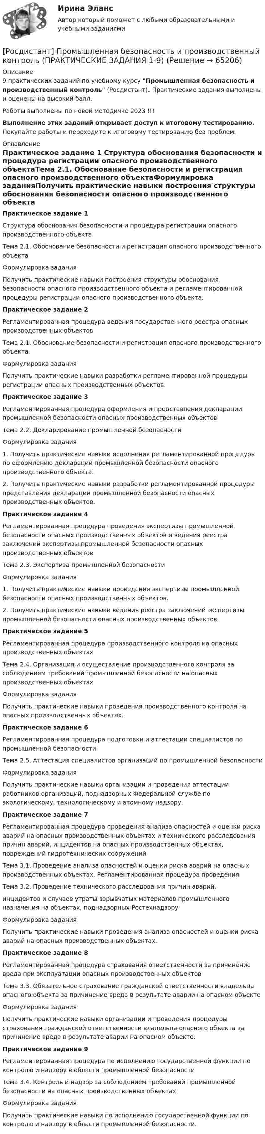     
            Описание
            9 практических заданий по учебному курсу Промышленная безопасность и производственный контроль (Росдистант). Практические задания выполнены и оценены на высокий балл.Работы выполнены по новой методичке 2023 !!!Выполнение этих заданий открывает доступ к итоговому тестированию. Покупайте работы и переходите к итоговому тестированию без проблем. 
            Оглавление
            Практическое задание 1 Структура обоснования безопасности и процедура регистрации опасного производственного объектаТема 2.1. Обоснование безопасности и регистрация опасного производственного объектаФормулировка заданияПолучить практические навыки построения структуры обоснования безопасности опасного производственного объекта и регламентированной процедуры регистрации опасного производственного объекта.Практическое задание 2 Регламентированная процедура ведения государственного реестра опасных производственных объектовТема 2.1. Обоснование безопасности и регистрация опасного производственного объектаФормулировка заданияПолучить практические навыки разработки регламентированной процедуры регистрации опасных производственных объектов.Практическое задание 3 Регламентированная процедура оформления и представления декларации промышленной безопасности опасных производственных объектов Тема 2.2. Декларирование промышленной безопасности Формулировка задания1. Получить практические навыки исполнения регламентированной процедуры по оформлению декларации промышленной безопасности опасного производственного объекта.2. Получить практические навыки разработки регламентированной процедуры представления декларации промышленной безопасности опасных производственных объектов.Практическое задание 4 Регламентированная процедура проведения экспертизы промышленной безопасности опасных производственных объектов и ведения реестра заключений экспертизы промышленной безопасности опасных производственных объектовТема 2.3. Экспертиза промышленной безопасностиФормулировка задания1.	Получить практические навыки проведения экспертизы промышленной безопасности опасных производственных объектов.2.	Получить практические навыки ведения реестра заключений экспертизы промышленной безопасности опасных производственных объектов.Практическое задание 5  Регламентированная процедура производственного контроля на опасных производственных объектах Тема 2.4. Организация и осуществление производственного контроля за соблюдением требований промышленной безопасности на опасных производственных объектахФормулировка заданияПолучить практические навыки проведения производственного контроля на опасных производственных объектах.Практическое задание 6 Регламентированная процедура подготовки и аттестации специалистов по промышленной безопасностиТема 2.5. Аттестация специалистов организаций по промышленной безопасностиФормулировка заданияПолучить практические навыки организации и проведения аттестации работников организаций, поднадзорных Федеральной службе по экологическому, технологическому и атомному надзору.Практическое задание 7 Регламентированная процедура проведения анализа опасностей и оценки риска аварий на опасных производственных объектах и технического расследования причин аварий, инцидентов на опасных производственных объектах, повреждений гидротехнических сооруженийТема 3.1. Проведение анализа опасностей и оценки риска аварий на опасных производственных объектах. Регламентированная процедура проведения Тема 3.2. Проведение технического расследования причин аварий,инцидентов и случаев утраты взрывчатых материалов промышленного назначения на объектах, поднадзорных РостехнадзоруФормулировка заданияПолучить практические навыки проведения анализа опасностей и оценки риска аварий на опасных производственных объектах.Практическое задание 8 Регламентированная процедура страхования ответственности за причинение вреда при эксплуатации опасных производственных объектовТема 3.3. Обязательное страхование гражданской ответственности владельца опасного объекта за причинение вреда в результате аварии на опасном объектеФормулировка заданияПолучить практические навыки организации и проведения процедуры страхования гражданской ответственности владельца опасного объекта за причинение вреда в результате аварии на опасном объекте.Практическое задание 9 Регламентированная процедура по исполнению государственной функции по контролю и надзору в области промышленной безопасностиТема 3.4. Контроль и надзор за соблюдением требований промышленной безопасности на опасных производственных объектах Формулировка заданияПолучить практические навыки по исполнению государственной функции по контролю и надзору в области промышленной безопасности.  
            
            
            [Росдистант] Промышленная безопасность и производственный контроль (контрольная работа, практические задания)[Росдистант] Промышленная безопасность и производственный контроль (ПРАКТИЧЕСКИЕ ЗАДАНИЯ 1-9)Росдистант промышленная экология [Росдистант] Промышленная экология (2178) (итоговый тест, вопросы, ответы)[Росдистант] Промышленная экология.Итоговый тест Росдистант ТГУ 2022г[Росдистант] Промышленная экология (ПРАКТИЧЕСКИЕ ЗАДАНИЯ 1-17)[Росдистант] Промышленная экология (ПРАКТИЧЕСКИЕ ЗАДАНИЯ 1-17)[Росдистант] Прокурорский надзор (контрольная работа, практические задания)[Росдистант] Прокурорский надзор (ТЕСТЫ ОТВЕТЫ)Росдистант Промежуточные тексты по Гражданскому процессу  2РОСДИСТАНТ Промежуточные тесты 1-17 Механика 2 РОСДИСТАНТ Промежуточные тесты по Вычислительной математикеросдистант промежуточный тест 1 ТОЭ 3росдистант промежуточный тест 2 ТОЭ 3 