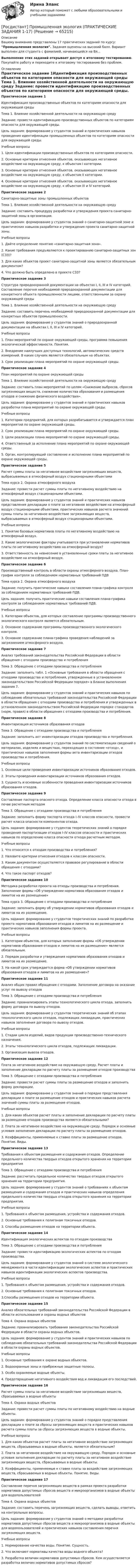     
            Описание
            Вашему вниманию представлены 17 практических заданий по курсу: Промышленная экология.  Задания оценены на высокий балл. Вариант выполнен для студента с фамилией, начинающейся на Вя...Выполнение этих заданий открывает доступ к итоговому тестированию. Покупайте работу и переходите к итоговому тестированию без проблем. 
            Оглавление
            Практическое задание 1Идентификация производственных объектов по категориям опасности для окружающей среды	Тема 1. Влияние хозяйственной деятельности на окружающую среду      	Задание: провести идентификацию производственных объектов по категориям опасности для окружающей среды.	Цель задания: формирование у студентов знаний и практических навыков проведения идентификации промышленных объектов по категориям опасности для окружающей среды.Учебные вопросы1.   Цели идентификации производственных объектов по категориям опасности.2.   Основные критерии отнесения объектов, оказывающих негативное воздействие на окружающую среду, к объектам I категории.3.    Основные критерии отнесения объектов, оказывающих негативное воздействие на окружающую среду, к объектам II категории.4.   Основные критерии отнесения объектов, оказывающих негативное воздействие на окружающую среду, к объектам III и IV категорий.Практическое задание 2Санитарно-защитные зоны промышленных объектовТема 1. Влияние хозяйственной деятельности на окружающую средуЗадание: составить процедуру разработки и утверждения проекта санитарно-защитной зоны в организации.Цель задания: формирование у студентов знаний о санитарно-защитной зоне и практических навыков разработки и утверждения проекта санитарно-защитной зоны.Учебные вопросы1.	Дайте определение понятию «санитарно-защитная зона».2.	Какие требования предъявляются к проектированию санитарно-защитных зон (СЗЗ)?3.	Для каких объектов проект санитарно-защитной зоны является обязательным документом? 4.	Что должно быть определено в проекте СЗЗ?Практическое задание 3 Структура природоохранной документации на объектах I, II, III и IV категорий. Составление перечня необходимой природоохранной документации для конкретного объекта промышленности лицами, ответственными за охрану окружающей средыТема 1. Влияние хозяйственной деятельности на окружающую средуЗадание: составить перечень необходимой природоохранной документации для конкретных объектов промышленности.Цель задания: формирование у студентов знаний о природоохранной документации на объектах I, II, III и IV категорий.Учебные вопросы1.	План мероприятий по охране окружающей среды, программа повышения экологической эффективности. Понятия. 2.	Внедрение наилучших доступных технологий, автоматических средств измерений. В каких случаях является обязательным на объектах.3.	Срок реализации плана мероприятий по охране окружающей среды.Практическое задание 4План мероприятий по охране окружающей средыТема 1. Влияние хозяйственной деятельности на окружающую средуЗадание: составить план мероприятий по целям «Снижение выбросов, сбросов загрязняющих веществ, снижение количества образования и размещения отходов и снижение физического воздействия».Цель задания: формирование у студентов знаний и практических навыков разработки плана мероприятий по охране окружающей среды.Учебные вопросы1.	Категории предприятий, для которых разрабатывается и утверждается план мероприятий по охране окружающей среды.2.	Срок реализации плана мероприятий по охране окружающей среды.3.	Цели реализации плана мероприятий по охране окружающей среды.4.	Ответственный за исполнение плана мероприятий по охране окружающей среды.5.	Орган, контролирующий составление и исполнение плана мероприятий по охране окружающей среды.Практическое задание 5 Расчет суммы платы за негативное воздействие загрязняющих веществ, выбрасываемых в атмосферный воздух стационарными объектамиТема курса 2. Охрана атмосферного воздухаЗадание: провести расчет суммы платы по негативному воздействию на атмосферный воздух стационарными объектами.Цель задания: формирование у студентов знаний и практических навыков представления декларации о плате за негативное воздействие на атмосферный воздух стационарными объектами, практических навыков расчета значений суммы платы за негативное воздействие загрязняющих веществ, выбрасываемых в атмосферный воздух стационарными объектами.Учебные вопросы1. Понятие базовых нормативов платы по негативному воздействию на атмосферный воздух. 2. Какие экологические факторы учитываются при установлении нормативов платы по негативному воздействию на атмосферный воздух?3. Ответственность за невнесение в установленные сроки платы за негативное воздействие на атмосферный воздух.Практическое задание 6 Производственный контроль в области охраны атмосферного воздуха. План-график контроля за соблюдением нормативных требований ПДВ 	Тема курса 2. Охрана атмосферного воздуха	Задание: получить практические навыки составления плана-графика контроля за соблюдением нормативных требований ПДВ.	Цель задания: получить практические навыки составления плана-графика контроля за соблюдением нормативных требований ПДВ.	Учебные вопросы	1.             Категории объектов, для которых составление программы производственного экологического контроля является обязательным.	2.             Основное содержание программы производственного экологического контроля.	3.             Основное содержание плана-графика проведения наблюдений за загрязнением атмосферного воздуха.Практическое задание 7 Анализ требований законодательства Российской Федерации в области обращения с отходами производства и потребленияТема 3. Обращение с отходами производства и потребленияЗадание: заполнить табл. 1 «Основные требования в области обращения с отходами производства и потребления, утвержденные в установленном законодательством Российской Федерации порядке» в Бланке выполнения задания 7.Цель задания: формирование у студентов знаний и практических навыков по соблюдению обязательных требований законодательства Российской Федерации в области обращения с отходами производства и потребления и утвержденных в установленном законодательством Российской Федерации порядке стандартов (норм, правил) в области обращения с отходами производства и потребления.Практическое задание 8Инвентаризация источников образования отходовТема 3. Обращение с отходами производства и потребленияЗадание: заполнить акт инвентаризации отходов производства и потребления.Цель задания: формирование у студентов знаний по систематизации сведений о материалах, изделиях и веществах, переходящих в состояние «отход», и практических навыков заполнения формы акта инвентаризации отходов производства и потребления.Учебные вопросы1.	Основные цели проведения инвентаризации источников образования отходов.2.	Этапы проведения инвентаризации источников образования отходов.3.	Сущность и основные особенности проведения инвентаризации источников образования отходов.Практическое задание 9Составление паспорта опасного отхода. Определение класса опасности отхода в почве расчетным методомТема 3. Обращение с отходами производства и потребленияЗадание: заполнить форму паспорта отхода I–IV классов опасности, провести расчет класса опасности компонентов отхода.Цель задания: формирование у студентов теоретических знаний о порядке проведения паспортизации отходов I–IV классов опасности и практических навыков по определению класса опасности отхода расчетным методом.Учебные вопросы1.	Что относится к отходам производства и потребления?2.	Назовите критерии отнесения отходов к классам опасности.3.	Каким документом осуществляется правовое регулирование в области обращения с отходами?4.	Что такое паспорт отходов?Практическое задание 10 Методика разработки проекта на отходы производства и потребления. Заполнение формы «Об утверждении нормативов образования отходов и лимитов на их размещение»Тема курса 3. Обращение с отходами производства и потребленияЗадание: заполнить форму об утверждении нормативов образования отходов и лимитов на их размещение.Цель задания: формирование у студентов теоретических знаний по разработке проекта нормативов образования отходов и лимитов на их размещение и практических навыков заполнения формы проекта.Учебные вопросы1.	Категории объектов, для которых заполнение формы «Об утверждении нормативов образования отходов и лимитов на их размещение» является обязательным.2.	Порядок разработки и утверждения нормативов образования отходов и лимитов на их размещение.3.	На какой срок утверждается форма «Об утверждении нормативов образования отходов и лимитов на их размещение»?Практическое задание 11Анализ общих правил обращения с отходами. Заполнение договора на оказание услуг по вывозу отходовТема 3. Обращение с отходами производства и потребленияЗадание: проанализировать этапы технологического цикла отхода, заполнить форму договора по вывозу отходов.Цель задания: формирование у студентов теоретических знаний об этапах технологического цикла отходов, подлежащих ликвидации, практических навыков заполнения договора по вывозу отходов.Учебные вопросы1.	Стадии цикла изделий, видов продукции производственно-технического назначения.2.	Этапы технологического цикла отходов, подлежащих ликвидации.3.	Организация вывоза отходов.Практическое задание 12 Плата за негативное воздействие на окружающую среду. Расчет платы и заполнение декларации по расчету платы за размещение отходов производства		Тема 3. Обращение с отходами производства и потребления		Задание: провести расчет суммы платы за размещение отходов и заполнить форму декларации. 		Цель задания: формирование у студентов знаний о порядке представления декларации о плате за размещение отходов и практических навыков расчета значений суммы платы за размещение отходов.		Учебные вопросы1.	Для каких объектов расчет платы и заполнение декларации по расчету платы за размещение отходов производства являются обязательными?2.	Плата за негативное воздействие на окружающую среду. Порядок и основные условия заполнения декларации по расчету платы за размещение отходов.3.	Коэффициенты, применяемые к ставке платы за размещение отходов. Понятие. Виды.Практическое задание 13 Требования к объектам размещения и содержания отходов. Определение предельного количества твердых отходов открытого хранения на территории предприятия		Тема 3. Обращение с отходами производства и потребленияЗадание: рассчитать предельное количество твердых отходов открытого хранения на территории предприятия.		Цель задания: формирование у студентов знаний о требованиях к объектам размещения и содержания отходов и практических навыков определения предельного количества твердых отходов открытого хранения на территории предприятия.Учебные вопросы1.	Требования к объектам размещения, устройства и содержания отходов.2.	Основные требования к полигонам токсичных отходов.3.	Способы размещения отходов на территории объекта.Практическое задание 14Идентификация экологических аспектов по отходам производстваТема 3. Обращение с отходами производства и потребленияЗадание: провести идентификацию экологических аспектов по отходам производства.Цель задания: формирование у студентов знаний о системе экологического менеджмента в части идентификации экологических аспектов и практических навыков идентификации экологических аспектов производства.Учебные вопросы1. Требования к объектам размещения, устройства и содержания отходов.2. Основные требования к полигонам токсичных отходов.3.Способы размещения отходов на территории объекта.Практическое задание 15 Анализ обязательных требований законодательства Российской Федерации в области использования и охраны водных объектовТема 4. Охрана водных объектов Задание: проанализировать требования законодательства Российской Федерации в области охраны водных объектов.Цель задания: формирование у студентов знаний и практических навыков по соблюдению обязательных требований законодательства Российской Федерации в области охраны водных объектов.Учебные вопросы1. Основные требования к охране водных объектов. 2. Водоохранные зоны и прибрежные защитные полосы.3. Особо охраняемые водные объекты.4. Предотвращение негативного воздействия вод и ликвидация его последствий. Практическое задание 16 Расчет суммы платы за негативное воздействие загрязняющих веществ, сбрасываемых в водные объектыТема 4. Охрана водных объектов		Задание: провести расчет суммы платы по негативному воздействию на водные объекты.		Цель задания: формирование у студентов знаний о порядке представления декларации о плате за сбросы загрязняющих веществ и практических навыков расчета суммы платы за сбросы загрязняющих веществ в водные объекты.Учебные вопросы1.	Для каких объектов расчет платы за негативное воздействие загрязняющих веществ, сбрасываемых в водные объекты, является обязательным?2.	Плата за негативное воздействие на окружающую среду. Порядок и основные условия заполнения декларации по расчету платы за негативное воздействие загрязняющих веществ, сбрасываемых в водные объекты.3.	Коэффициенты, применяемые к ставке платы за воздействие загрязняющих веществ, сбрасываемых в водные объекты. Понятие. Виды.Практическое задание 17Составление перечня загрязняющих веществ в рамках проекта разработки нормативов допустимых сбросов веществ и микроорганизмов в водные объекты для водопользователейТема 4. Охрана водных объектов		Задание: составить перечень загрязняющих веществ, сделать выводы, ответить на контрольные вопросы.		Цель задания: формирование у студентов знаний о методике разработки нормативов допустимых сбросов веществ и микроорганизмов в водные объекты для водопользователей и практических навыков составления перечня загрязняющих веществ.Учебные вопросы1.	Нормирование качества воды. Понятие. Сущность. 2.	Что включают нормативы качества воды водного объекта?3.	Разработка величин нормативов допустимых сбросов. Кем осуществляется разработка величин нормативов допустимых сбросов?  
            
            
            [Росдистант] Промышленная экология (ПРАКТИЧЕСКИЕ ЗАДАНИЯ 1-17)[Росдистант] Промышленная экология (ПРАКТИЧЕСКИЕ ЗАДАНИЯ 1-17)[Росдистант] Промышленная экология (ПРАКТИЧЕСКИЕ ЗАДАНИЯ 1-17)[Росдистант] Промышленная экология (ПРАКТИЧЕСКИЕ ЗАДАНИЯ 1-17)[Росдистант] Промышленная экология.Практическое задание 1-17.Росдистант ТГУ 2022гРосдистант. Промышленная экология. Практическое задание 1. Вариант О.[Росдистант] Промышленная электроника (8973) (контрольная работа, практические задания)росдистант промежуточный тест 1 ТОЭ 3росдистант промежуточный тест 2 ТОЭ 3 Росдистант Промежуточный тест Высшая математика 1[Росдистант] Промышленная безопасность и производственный контроль (контрольная работа, практические задания)[Росдистант] Промышленная безопасность и производственный контроль (ПРАКТИЧЕСКИЕ ЗАДАНИЯ 1-9)Росдистант промышленная экология [Росдистант] Промышленная экология (2178) (итоговый тест, вопросы, ответы)