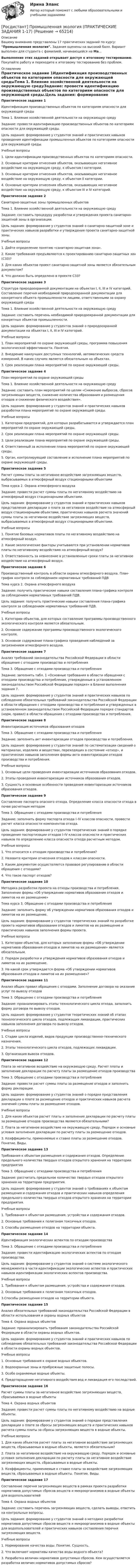     
            Описание
            Вашему вниманию представлены 17 практических заданий по курсу: Промышленная экология. Задания оценены на высокий балл. Вариант выполнен для студента с фамилией, начинающейся на Ма...Выполнение этих заданий открывает доступ к итоговому тестированию. Покупайте работу и переходите к итоговому тестированию без проблем. 
            Оглавление
            Практическое задание 1Идентификация производственных объектов по категориям опасности для окружающей средыТема 1. Влияние хозяйственной деятельности на окружающую средуЗадание: провести идентификацию производственных объектов по категориям опасности для окружающей среды.Цель задания: формирование у студентов знаний и практических навыков проведения идентификации промышленных объектов по категориям опасности для окружающей среды.Учебные вопросы1. Цели идентификации производственных объектов по категориям опасности.2. Основные критерии отнесения объектов, оказывающих негативное воздействие на окружающую среду, к объектам I категории.3. Основные критерии отнесения объектов, оказывающих негативное воздействие на окружающую среду, к объектам II категории.4. Основные критерии отнесения объектов, оказывающих негативное воздействие на окружающую среду, к объектам III и IV категорий.Практическое задание 2Санитарно-защитные зоны промышленных объектовТема 1. Влияние хозяйственной деятельности на окружающую средуЗадание: составить процедуру разработки и утверждения проекта санитарно-защитной зоны в организации.Цель задания: формирование у студентов знаний о санитарно-защитной зоне и практических навыков разработки и утверждения проекта санитарно-защитной зоны.Учебные вопросы1. Дайте определение понятию «санитарно-защитная зона».2. Какие требования предъявляются к проектированию санитарно-защитных зон (СЗЗ)?3. Для каких объектов проект санитарно-защитной зоны является обязательным документом?4. Что должно быть определено в проекте СЗЗ?Практическое задание 3Структура природоохранной документации на объектах I, II, III и IV категорий. Составление перечня необходимой природоохранной документации для конкретного объекта промышленности лицами, ответственными за охрану окружающей средыТема 1. Влияние хозяйственной деятельности на окружающую средуЗадание: составить перечень необходимой природоохранной документации для конкретных объектов промышленности.Цель задания: формирование у студентов знаний о природоохранной документации на объектах I, II, III и IV категорий.Учебные вопросы1. План мероприятий по охране окружающей среды, программа повышения экологической эффективности. Понятия.2. Внедрение наилучших доступных технологий, автоматических средств измерений. В каких случаях является обязательным на объектах.3. Срок реализации плана мероприятий по охране окружающей среды.Практическое задание 4План мероприятий по охране окружающей средыТема 1. Влияние хозяйственной деятельности на окружающую средуЗадание: составить план мероприятий по целям «Снижение выбросов, сбросов загрязняющих веществ, снижение количества образования и размещения отходов и снижение физического воздействия».Цель задания: формирование у студентов знаний и практических навыков разработки плана мероприятий по охране окружающей среды.Учебные вопросы1. Категории предприятий, для которых разрабатывается и утверждается план мероприятий по охране окружающей среды.2. Срок реализации плана мероприятий по охране окружающей среды.3. Цели реализации плана мероприятий по охране окружающей среды.4. Ответственный за исполнение плана мероприятий по охране окружающей среды.5. Орган, контролирующий составление и исполнение плана мероприятий по охране окружающей среды.Практическое задание 5Расчет суммы платы за негативное воздействие загрязняющих веществ, выбрасываемых в атмосферный воздух стационарными объектамиТема курса 2. Охрана атмосферного воздухаЗадание: провести расчет суммы платы по негативному воздействию на атмосферный воздух стационарными объектами.Цель задания: формирование у студентов знаний и практических навыков представления декларации о плате за негативное воздействие на атмосферный воздух стационарными объектами, практических навыков расчета значений суммы платы за негативное воздействие загрязняющих веществ, выбрасываемых в атмосферный воздух стационарными объектами.Учебные вопросы1. Понятие базовых нормативов платы по негативному воздействию на атмосферный воздух.2. Какие экологические факторы учитываются при установлении нормативов платы по негативному воздействию на атмосферный воздух?3. Ответственность за невнесение в установленные сроки платы за негативное воздействие на атмосферный воздух.Практическое задание 6Производственный контроль в области охраны атмосферного воздуха. План-график контроля за соблюдением нормативных требований ПДВТема курса 2. Охрана атмосферного воздухаЗадание: получить практические навыки составления плана-графика контроля за соблюдением нормативных требований ПДВ.Цель задания: получить практические навыки составления плана-графика контроля за соблюдением нормативных требований ПДВ.Учебные вопросы1. Категории объектов, для которых составление программы производственного экологического контроля является обязательным.2. Основное содержание программы производственного экологического контроля.3. Основное содержание плана-графика проведения наблюдений за загрязнением атмосферного воздуха.Практическое задание 7Анализ требований законодательства Российской Федерации в области обращения с отходами производства и потребленияТема 3. Обращение с отходами производства и потребленияЗадание: заполнить табл. 1 «Основные требования в области обращения с отходами производства и потребления, утвержденные в установленном законодательством Российской Федерации порядке» в Бланке выполнения задания 7.Цель задания: формирование у студентов знаний и практических навыков по соблюдению обязательных требований законодательства Российской Федерации в области обращения с отходами производства и потребления и утвержденных в установленном законодательством Российской Федерации порядке стандартов (норм, правил) в области обращения с отходами производства и потребления.Практическое задание 8Инвентаризация источников образования отходовТема 3. Обращение с отходами производства и потребленияЗадание: заполнить акт инвентаризации отходов производства и потребления.Цель задания: формирование у студентов знаний по систематизации сведений о материалах, изделиях и веществах, переходящих в состояние «отход», и практических навыков заполнения формы акта инвентаризации отходов производства и потребления.Учебные вопросы1. Основные цели проведения инвентаризации источников образования отходов.2. Этапы проведения инвентаризации источников образования отходов.3. Сущность и основные особенности проведения инвентаризации источников образования отходов.Практическое задание 9Составление паспорта опасного отхода. Определение класса опасности отхода в почве расчетным методомТема 3. Обращение с отходами производства и потребленияЗадание: заполнить форму паспорта отхода I–IV классов опасности, провести расчет класса опасности компонентов отхода.Цель задания: формирование у студентов теоретических знаний о порядке проведения паспортизации отходов I–IV классов опасности и практических навыков по определению класса опасности отхода расчетным методом.Учебные вопросы1. Что относится к отходам производства и потребления?2. Назовите критерии отнесения отходов к классам опасности.3. Каким документом осуществляется правовое регулирование в области обращения с отходами?4. Что такое паспорт отходов?Практическое задание 10Методика разработки проекта на отходы производства и потребления. Заполнение формы «Об утверждении нормативов образования отходов и лимитов на их размещение»Тема курса 3. Обращение с отходами производства и потребленияЗадание: заполнить форму об утверждении нормативов образования отходов и лимитов на их размещение.Цель задания: формирование у студентов теоретических знаний по разработке проекта нормативов образования отходов и лимитов на их размещение и практических навыков заполнения формы проекта.Учебные вопросы1. Категории объектов, для которых заполнение формы «Об утверждении нормативов образования отходов и лимитов на их размещение» является обязательным.2. Порядок разработки и утверждения нормативов образования отходов и лимитов на их размещение.3. На какой срок утверждается форма «Об утверждении нормативов образования отходов и лимитов на их размещение»?Практическое задание 11Анализ общих правил обращения с отходами. Заполнение договора на оказание услуг по вывозу отходовТема 3. Обращение с отходами производства и потребленияЗадание: проанализировать этапы технологического цикла отхода, заполнить форму договора по вывозу отходов.Цель задания: формирование у студентов теоретических знаний об этапах технологического цикла отходов, подлежащих ликвидации, практических навыков заполнения договора по вывозу отходов.Учебные вопросы1. Стадии цикла изделий, видов продукции производственно-технического назначения.2. Этапы технологического цикла отходов, подлежащих ликвидации.3. Организация вывоза отходов.Практическое задание 12Плата за негативное воздействие на окружающую среду. Расчет платы и заполнение декларации по расчету платы за размещение отходов производстваТема 3. Обращение с отходами производства и потребленияЗадание: провести расчет суммы платы за размещение отходов и заполнить форму декларации.Цель задания: формирование у студентов знаний о порядке представления декларации о плате за размещение отходов и практических навыков расчета значений суммы платы за размещение отходов.Учебные вопросы1. Для каких объектов расчет платы и заполнение декларации по расчету платы за размещение отходов производства являются обязательными?2. Плата за негативное воздействие на окружающую среду. Порядок и основные условия заполнения декларации по расчету платы за размещение отходов.3. Коэффициенты, применяемые к ставке платы за размещение отходов. Понятие. Виды.Практическое задание 13Требования к объектам размещения и содержания отходов. Определение предельного количества твердых отходов открытого хранения на территории предприятияТема 3. Обращение с отходами производства и потребленияЗадание: рассчитать предельное количество твердых отходов открытого хранения на территории предприятия.Цель задания: формирование у студентов знаний о требованиях к объектам размещения и содержания отходов и практических навыков определения предельного количества твердых отходов открытого хранения на территории предприятия.Учебные вопросы1. Требования к объектам размещения, устройства и содержания отходов.2. Основные требования к полигонам токсичных отходов.3. Способы размещения отходов на территории объекта.Практическое задание 14Идентификация экологических аспектов по отходам производстваТема 3. Обращение с отходами производства и потребленияЗадание: провести идентификацию экологических аспектов по отходам производства.Цель задания: формирование у студентов знаний о системе экологического менеджмента в части идентификации экологических аспектов и практических навыков идентификации экологических аспектов производства.Учебные вопросы1. Требования к объектам размещения, устройства и содержания отходов.2. Основные требования к полигонам токсичных отходов.3.Способы размещения отходов на территории объекта.Практическое задание 15Анализ обязательных требований законодательства Российской Федерации в области использования и охраны водных объектовТема 4. Охрана водных объектовЗадание: проанализировать требования законодательства Российской Федерации в области охраны водных объектов.Цель задания: формирование у студентов знаний и практических навыков по соблюдению обязательных требований законодательства Российской Федерации в области охраны водных объектов.Учебные вопросы1. Основные требования к охране водных объектов.2. Водоохранные зоны и прибрежные защитные полосы.3. Особо охраняемые водные объекты.4. Предотвращение негативного воздействия вод и ликвидация его последствий.Практическое задание 16Расчет суммы платы за негативное воздействие загрязняющих веществ, сбрасываемых в водные объектыТема 4. Охрана водных объектовЗадание: провести расчет суммы платы по негативному воздействию на водные объекты.Цель задания: формирование у студентов знаний о порядке представления декларации о плате за сбросы загрязняющих веществ и практических навыков расчета суммы платы за сбросы загрязняющих веществ в водные объекты.Учебные вопросы1. Для каких объектов расчет платы за негативное воздействие загрязняющих веществ, сбрасываемых в водные объекты, является обязательным?2. Плата за негативное воздействие на окружающую среду. Порядок и основные условия заполнения декларации по расчету платы за негативное воздействие загрязняющих веществ, сбрасываемых в водные объекты.3. Коэффициенты, применяемые к ставке платы за воздействие загрязняющих веществ, сбрасываемых в водные объекты. Понятие. Виды.Практическое задание 17Составление перечня загрязняющих веществ в рамках проекта разработки нормативов допустимых сбросов веществ и микроорганизмов в водные объекты для водопользователейТема 4. Охрана водных объектовЗадание: составить перечень загрязняющих веществ, сделать выводы, ответить на контрольные вопросы.Цель задания: формирование у студентов знаний о методике разработки нормативов допустимых сбросов веществ и микроорганизмов в водные объекты для водопользователей и практических навыков составления перечня загрязняющих веществ.Учебные вопросы1. Нормирование качества воды. Понятие. Сущность.2. Что включают нормативы качества воды водного объекта?3. Разработка величин нормативов допустимых сбросов. Кем осуществляется разработка величин нормативов допустимых сбросов?  
            
            
            [Росдистант] Промышленная экология.Итоговый тест Росдистант ТГУ 2022г[Росдистант] Промышленная экология (ПРАКТИЧЕСКИЕ ЗАДАНИЯ 1-17)[Росдистант] Промышленная экология (ПРАКТИЧЕСКИЕ ЗАДАНИЯ 1-17)[Росдистант] Промышленная экология (ПРАКТИЧЕСКИЕ ЗАДАНИЯ 1-17)[Росдистант] Промышленная экология (ПРАКТИЧЕСКИЕ ЗАДАНИЯ 1-17)[Росдистант] Промышленная экология.Практическое задание 1-17.Росдистант ТГУ 2022гРосдистант. Промышленная экология. Практическое задание 1. Вариант О.РОСДИСТАНТ Промежуточные тесты по Вычислительной математикеросдистант промежуточный тест 1 ТОЭ 3росдистант промежуточный тест 2 ТОЭ 3 Росдистант Промежуточный тест Высшая математика 1[Росдистант] Промышленная безопасность и производственный контроль (контрольная работа, практические задания)[Росдистант] Промышленная безопасность и производственный контроль (ПРАКТИЧЕСКИЕ ЗАДАНИЯ 1-9)Росдистант промышленная экология 