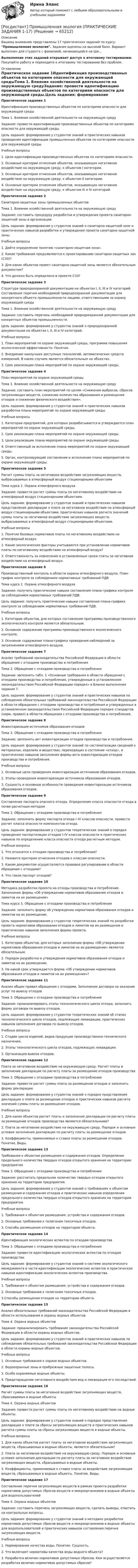     
            Описание
            Вашему вниманию представлены 17 практических заданий по курсу: Промышленная экология. Задания оценены на высокий балл. Вариант выполнен для студента с фамилией, начинающейся на Ши...Выполнение этих заданий открывает доступ к итоговому тестированию. Покупайте работу и переходите к итоговому тестированию без проблем. 
            Оглавление
            Практическое задание 1Идентификация производственных объектов по категориям опасности для окружающей средыТема 1. Влияние хозяйственной деятельности на окружающую средуЗадание: провести идентификацию производственных объектов по категориям опасности для окружающей среды.Цель задания: формирование у студентов знаний и практических навыков проведения идентификации промышленных объектов по категориям опасности для окружающей среды.Учебные вопросы1. Цели идентификации производственных объектов по категориям опасности.2. Основные критерии отнесения объектов, оказывающих негативное воздействие на окружающую среду, к объектам I категории.3. Основные критерии отнесения объектов, оказывающих негативное воздействие на окружающую среду, к объектам II категории.4. Основные критерии отнесения объектов, оказывающих негативное воздействие на окружающую среду, к объектам III и IV категорий.Практическое задание 2Санитарно-защитные зоны промышленных объектовТема 1. Влияние хозяйственной деятельности на окружающую средуЗадание: составить процедуру разработки и утверждения проекта санитарно-защитной зоны в организации.Цель задания: формирование у студентов знаний о санитарно-защитной зоне и практических навыков разработки и утверждения проекта санитарно-защитной зоны.Учебные вопросы1. Дайте определение понятию «санитарно-защитная зона».2. Какие требования предъявляются к проектированию санитарно-защитных зон (СЗЗ)?3. Для каких объектов проект санитарно-защитной зоны является обязательным документом?4. Что должно быть определено в проекте СЗЗ?Практическое задание 3Структура природоохранной документации на объектах I, II, III и IV категорий. Составление перечня необходимой природоохранной документации для конкретного объекта промышленности лицами, ответственными за охрану окружающей средыТема 1. Влияние хозяйственной деятельности на окружающую средуЗадание: составить перечень необходимой природоохранной документации для конкретных объектов промышленности.Цель задания: формирование у студентов знаний о природоохранной документации на объектах I, II, III и IV категорий.Учебные вопросы1. План мероприятий по охране окружающей среды, программа повышения экологической эффективности. Понятия.2. Внедрение наилучших доступных технологий, автоматических средств измерений. В каких случаях является обязательным на объектах.3. Срок реализации плана мероприятий по охране окружающей среды.Практическое задание 4План мероприятий по охране окружающей средыТема 1. Влияние хозяйственной деятельности на окружающую средуЗадание: составить план мероприятий по целям «Снижение выбросов, сбросов загрязняющих веществ, снижение количества образования и размещения отходов и снижение физического воздействия».Цель задания: формирование у студентов знаний и практических навыков разработки плана мероприятий по охране окружающей среды.Учебные вопросы1. Категории предприятий, для которых разрабатывается и утверждается план мероприятий по охране окружающей среды.2. Срок реализации плана мероприятий по охране окружающей среды.3. Цели реализации плана мероприятий по охране окружающей среды.4. Ответственный за исполнение плана мероприятий по охране окружающей среды.5. Орган, контролирующий составление и исполнение плана мероприятий по охране окружающей среды.Практическое задание 5Расчет суммы платы за негативное воздействие загрязняющих веществ, выбрасываемых в атмосферный воздух стационарными объектамиТема курса 2. Охрана атмосферного воздухаЗадание: провести расчет суммы платы по негативному воздействию на атмосферный воздух стационарными объектами.Цель задания: формирование у студентов знаний и практических навыков представления декларации о плате за негативное воздействие на атмосферный воздух стационарными объектами, практических навыков расчета значений суммы платы за негативное воздействие загрязняющих веществ, выбрасываемых в атмосферный воздух стационарными объектами.Учебные вопросы1. Понятие базовых нормативов платы по негативному воздействию на атмосферный воздух.2. Какие экологические факторы учитываются при установлении нормативов платы по негативному воздействию на атмосферный воздух?3. Ответственность за невнесение в установленные сроки платы за негативное воздействие на атмосферный воздух.Практическое задание 6Производственный контроль в области охраны атмосферного воздуха. План-график контроля за соблюдением нормативных требований ПДВТема курса 2. Охрана атмосферного воздухаЗадание: получить практические навыки составления плана-графика контроля за соблюдением нормативных требований ПДВ.Цель задания: получить практические навыки составления плана-графика контроля за соблюдением нормативных требований ПДВ.Учебные вопросы1. Категории объектов, для которых составление программы производственного экологического контроля является обязательным.2. Основное содержание программы производственного экологического контроля.3. Основное содержание плана-графика проведения наблюдений за загрязнением атмосферного воздуха.Практическое задание 7Анализ требований законодательства Российской Федерации в области обращения с отходами производства и потребленияТема 3. Обращение с отходами производства и потребленияЗадание: заполнить табл. 1 «Основные требования в области обращения с отходами производства и потребления, утвержденные в установленном законодательством Российской Федерации порядке» в Бланке выполнения задания 7.Цель задания: формирование у студентов знаний и практических навыков по соблюдению обязательных требований законодательства Российской Федерации в области обращения с отходами производства и потребления и утвержденных в установленном законодательством Российской Федерации порядке стандартов (норм, правил) в области обращения с отходами производства и потребления.Практическое задание 8Инвентаризация источников образования отходовТема 3. Обращение с отходами производства и потребленияЗадание: заполнить акт инвентаризации отходов производства и потребления.Цель задания: формирование у студентов знаний по систематизации сведений о материалах, изделиях и веществах, переходящих в состояние «отход», и практических навыков заполнения формы акта инвентаризации отходов производства и потребления.Учебные вопросы1. Основные цели проведения инвентаризации источников образования отходов.2. Этапы проведения инвентаризации источников образования отходов.3. Сущность и основные особенности проведения инвентаризации источников образования отходов.Практическое задание 9Составление паспорта опасного отхода. Определение класса опасности отхода в почве расчетным методомТема 3. Обращение с отходами производства и потребленияЗадание: заполнить форму паспорта отхода I–IV классов опасности, провести расчет класса опасности компонентов отхода.Цель задания: формирование у студентов теоретических знаний о порядке проведения паспортизации отходов I–IV классов опасности и практических навыков по определению класса опасности отхода расчетным методом.Учебные вопросы1. Что относится к отходам производства и потребления?2. Назовите критерии отнесения отходов к классам опасности.3. Каким документом осуществляется правовое регулирование в области обращения с отходами?4. Что такое паспорт отходов?Практическое задание 10Методика разработки проекта на отходы производства и потребления. Заполнение формы «Об утверждении нормативов образования отходов и лимитов на их размещение»Тема курса 3. Обращение с отходами производства и потребленияЗадание: заполнить форму об утверждении нормативов образования отходов и лимитов на их размещение.Цель задания: формирование у студентов теоретических знаний по разработке проекта нормативов образования отходов и лимитов на их размещение и практических навыков заполнения формы проекта.Учебные вопросы1. Категории объектов, для которых заполнение формы «Об утверждении нормативов образования отходов и лимитов на их размещение» является обязательным.2. Порядок разработки и утверждения нормативов образования отходов и лимитов на их размещение.3. На какой срок утверждается форма «Об утверждении нормативов образования отходов и лимитов на их размещение»?Практическое задание 11Анализ общих правил обращения с отходами. Заполнение договора на оказание услуг по вывозу отходовТема 3. Обращение с отходами производства и потребленияЗадание: проанализировать этапы технологического цикла отхода, заполнить форму договора по вывозу отходов.Цель задания: формирование у студентов теоретических знаний об этапах технологического цикла отходов, подлежащих ликвидации, практических навыков заполнения договора по вывозу отходов.Учебные вопросы1. Стадии цикла изделий, видов продукции производственно-технического назначения.2. Этапы технологического цикла отходов, подлежащих ликвидации.3. Организация вывоза отходов.Практическое задание 12Плата за негативное воздействие на окружающую среду. Расчет платы и заполнение декларации по расчету платы за размещение отходов производстваТема 3. Обращение с отходами производства и потребленияЗадание: провести расчет суммы платы за размещение отходов и заполнить форму декларации.Цель задания: формирование у студентов знаний о порядке представления декларации о плате за размещение отходов и практических навыков расчета значений суммы платы за размещение отходов.Учебные вопросы1. Для каких объектов расчет платы и заполнение декларации по расчету платы за размещение отходов производства являются обязательными?2. Плата за негативное воздействие на окружающую среду. Порядок и основные условия заполнения декларации по расчету платы за размещение отходов.3. Коэффициенты, применяемые к ставке платы за размещение отходов. Понятие. Виды.Практическое задание 13Требования к объектам размещения и содержания отходов. Определение предельного количества твердых отходов открытого хранения на территории предприятияТема 3. Обращение с отходами производства и потребленияЗадание: рассчитать предельное количество твердых отходов открытого хранения на территории предприятия.Цель задания: формирование у студентов знаний о требованиях к объектам размещения и содержания отходов и практических навыков определения предельного количества твердых отходов открытого хранения на территории предприятия.Учебные вопросы1. Требования к объектам размещения, устройства и содержания отходов.2. Основные требования к полигонам токсичных отходов.3. Способы размещения отходов на территории объекта.Практическое задание 14Идентификация экологических аспектов по отходам производстваТема 3. Обращение с отходами производства и потребленияЗадание: провести идентификацию экологических аспектов по отходам производства.Цель задания: формирование у студентов знаний о системе экологического менеджмента в части идентификации экологических аспектов и практических навыков идентификации экологических аспектов производства.Учебные вопросы1. Требования к объектам размещения, устройства и содержания отходов.2. Основные требования к полигонам токсичных отходов.3.Способы размещения отходов на территории объекта.Практическое задание 15Анализ обязательных требований законодательства Российской Федерации в области использования и охраны водных объектовТема 4. Охрана водных объектовЗадание: проанализировать требования законодательства Российской Федерации в области охраны водных объектов.Цель задания: формирование у студентов знаний и практических навыков по соблюдению обязательных требований законодательства Российской Федерации в области охраны водных объектов.Учебные вопросы1. Основные требования к охране водных объектов.2. Водоохранные зоны и прибрежные защитные полосы.3. Особо охраняемые водные объекты.4. Предотвращение негативного воздействия вод и ликвидация его последствий.Практическое задание 16Расчет суммы платы за негативное воздействие загрязняющих веществ, сбрасываемых в водные объектыТема 4. Охрана водных объектовЗадание: провести расчет суммы платы по негативному воздействию на водные объекты.Цель задания: формирование у студентов знаний о порядке представления декларации о плате за сбросы загрязняющих веществ и практических навыков расчета суммы платы за сбросы загрязняющих веществ в водные объекты.Учебные вопросы1. Для каких объектов расчет платы за негативное воздействие загрязняющих веществ, сбрасываемых в водные объекты, является обязательным?2. Плата за негативное воздействие на окружающую среду. Порядок и основные условия заполнения декларации по расчету платы за негативное воздействие загрязняющих веществ, сбрасываемых в водные объекты.3. Коэффициенты, применяемые к ставке платы за воздействие загрязняющих веществ, сбрасываемых в водные объекты. Понятие. Виды.Практическое задание 17Составление перечня загрязняющих веществ в рамках проекта разработки нормативов допустимых сбросов веществ и микроорганизмов в водные объекты для водопользователейТема 4. Охрана водных объектовЗадание: составить перечень загрязняющих веществ, сделать выводы, ответить на контрольные вопросы.Цель задания: формирование у студентов знаний о методике разработки нормативов допустимых сбросов веществ и микроорганизмов в водные объекты для водопользователей и практических навыков составления перечня загрязняющих веществ.Учебные вопросы1. Нормирование качества воды. Понятие. Сущность.2. Что включают нормативы качества воды водного объекта?3. Разработка величин нормативов допустимых сбросов. Кем осуществляется разработка величин нормативов допустимых сбросов?  
            
            
            [Росдистант] Промышленная экология (ПРАКТИЧЕСКИЕ ЗАДАНИЯ 1-17)[Росдистант] Промышленная экология (ПРАКТИЧЕСКИЕ ЗАДАНИЯ 1-17)[Росдистант] Промышленная экология.Практическое задание 1-17.Росдистант ТГУ 2022гРосдистант. Промышленная экология. Практическое задание 1. Вариант О.[Росдистант] Промышленная электроника (8973) (контрольная работа, практические задания)[Росдистант] Промышленная электроника (ИТОГОВЫЙ ТЕСТ) Росдистант ТГУРосдистант] Промышленная электроника (итоговый тесты, вопросы, ответы)Росдистант Промежуточный тест Высшая математика 1[Росдистант] Промышленная безопасность и производственный контроль (контрольная работа, практические задания)[Росдистант] Промышленная безопасность и производственный контроль (ПРАКТИЧЕСКИЕ ЗАДАНИЯ 1-9)Росдистант промышленная экология [Росдистант] Промышленная экология (2178) (итоговый тест, вопросы, ответы)[Росдистант] Промышленная экология.Итоговый тест Росдистант ТГУ 2022г[Росдистант] Промышленная экология (ПРАКТИЧЕСКИЕ ЗАДАНИЯ 1-17)