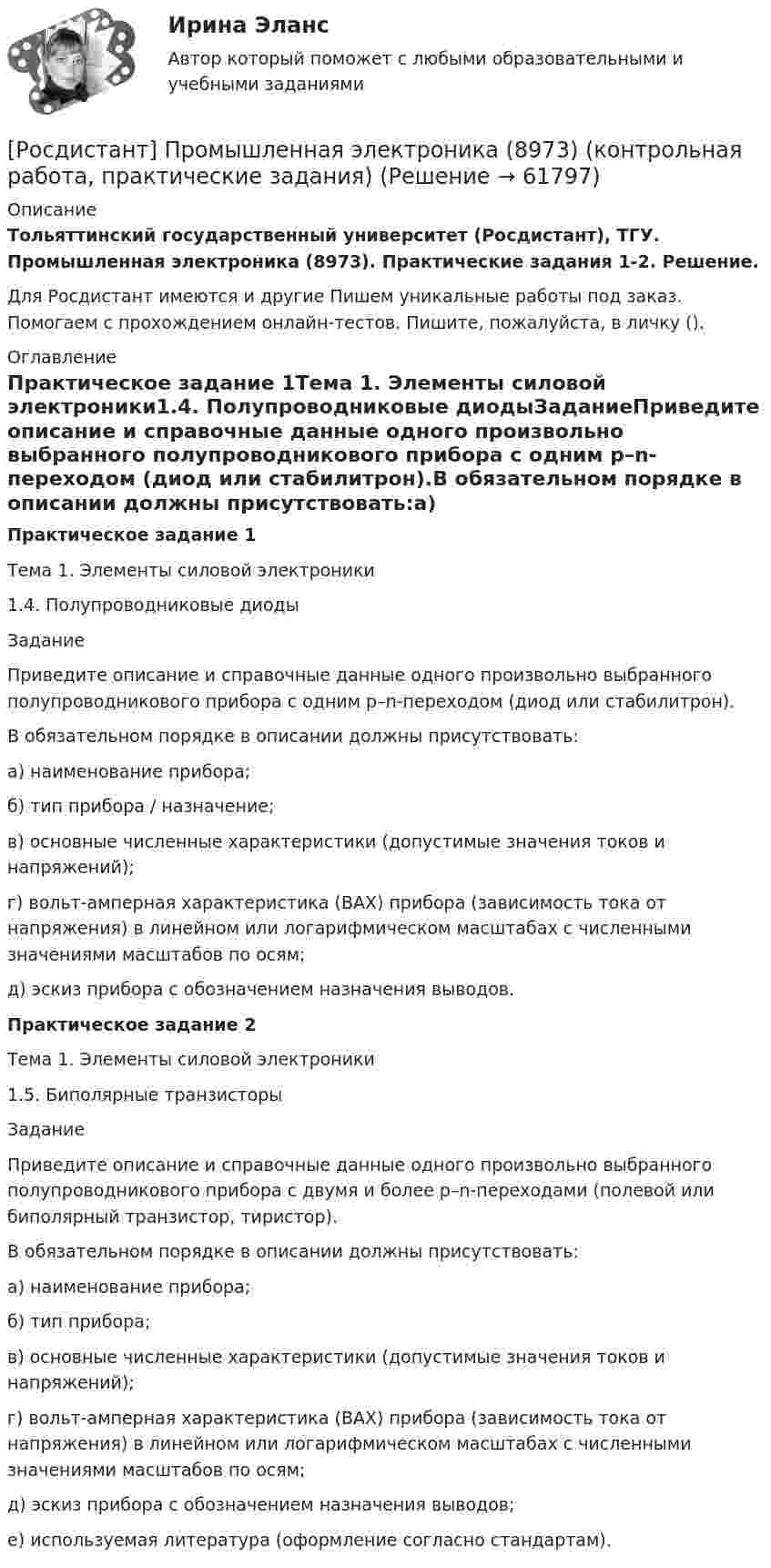     
            Описание
            Тольяттинский государственный университет (Росдистант), ТГУ. Промышленная электроника (8973). Практические задания 1-2. Решение.Для Росдистант имеются и другие  Пишем уникальные работы под заказ. Помогаем с прохождением онлайн-тестов. Пишите, пожалуйста, в личку (). 
            Оглавление
            Практическое задание 1Тема 1. Элементы силовой электроники1.4. Полупроводниковые диодыЗаданиеПриведите описание и справочные данные одного произвольно выбранного полупроводникового прибора с одним p–n-переходом (диод или стабилитрон).В обязательном порядке в описании должны присутствовать:а) наименование прибора;б) тип прибора / назначение;в) основные численные характеристики (допустимые значения токов и напряжений);г) вольт-амперная характеристика (ВАХ) прибора (зависимость тока от напряжения) в линейном или логарифмическом масштабах с численными значениями масштабов по осям;д) эскиз прибора с обозначением назначения выводов.Практическое задание 2Тема 1. Элементы силовой электроники1.5. Биполярные транзисторыЗадание Приведите описание и справочные данные одного произвольно выбранного полупроводникового прибора с двумя и более p–n-переходами (полевой или биполярный транзистор, тиристор).В обязательном порядке в описании должны присутствовать:а) наименование прибора;б) тип прибора;в) основные численные характеристики (допустимые значения токов и напряжений);г) вольт-амперная характеристика (ВАХ) прибора (зависимость тока от напряжения) в линейном или логарифмическом масштабах с численными значениями масштабов по осям;д) эскиз прибора с обозначением назначения выводов;е) используемая литература (оформление согласно стандартам).  
            
            
            Росдистант. Промышленная экология. Практическое задание 1. Вариант О.[Росдистант] Промышленная электроника (8973) (контрольная работа, практические задания)[Росдистант] Промышленная электроника (ИТОГОВЫЙ ТЕСТ) Росдистант ТГУРосдистант] Промышленная электроника (итоговый тесты, вопросы, ответы)[Росдистант] Промышленная электроника. Практические задания 1,2[Росдистант] Промышленная электроника (промежуточные и итоговый тесты, вопросы, ответы)Росдистант Противопожарные сигналы ГО и мобилизационная работа Росдистант промышленная экология [Росдистант] Промышленная экология (2178) (итоговый тест, вопросы, ответы)[Росдистант] Промышленная экология.Итоговый тест Росдистант ТГУ 2022г[Росдистант] Промышленная экология (ПРАКТИЧЕСКИЕ ЗАДАНИЯ 1-17)[Росдистант] Промышленная экология (ПРАКТИЧЕСКИЕ ЗАДАНИЯ 1-17)[Росдистант] Промышленная экология (ПРАКТИЧЕСКИЕ ЗАДАНИЯ 1-17)[Росдистант] Промышленная экология (ПРАКТИЧЕСКИЕ ЗАДАНИЯ 1-17)