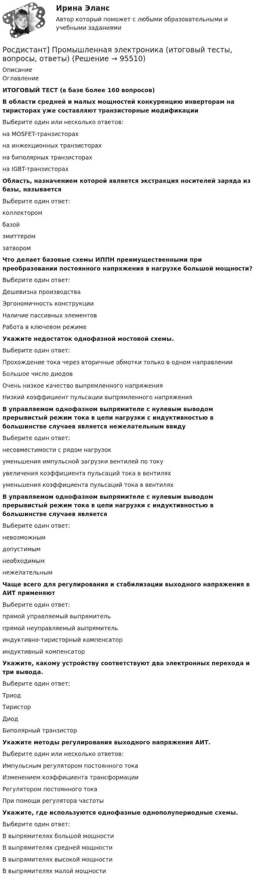      
            Описание
            ОглавлениеИТОГОВЫЙ ТЕСТ (в базе более 160 вопросов)В области средней и малых мощностей конкуренцию инверторам на тиристорах уже составляют транзисторные модификацииВыберите один или несколько ответов:на MOSFET-транзисторахна инжекционных транзисторахна биполярных транзисторахна IGBT-транзисторахОбласть, назначением которой является экстракция носителей заряда из базы, называетсяВыберите один ответ:коллекторомбазойэмиттеромзатворомЧто делает базовые схемы ИППН преимущественными при преобразовании постоянного напряжения в нагрузке большой мощности?Выберите один ответ:Дешевизна производстваЭргономичность конструкцииНаличие пассивных элементовРабота в ключевом режимеУкажите недостаток однофазной мостовой схемы.Выберите один ответ:Прохождение тока через вторичные обмотки только в одном направленииБольшое число диодовОчень низкое качество выпрямленного напряженияНизкий коэффициент пульсации выпрямленного напряженияВ управляемом однофазном выпрямителе с нулевым выводом прерывистый режим тока в цепи нагрузки с индуктивностью в большинстве случаев является нежелательным ввидуВыберите один ответ:несовместимости с рядом нагрузокуменьшения импульсной загрузки вентилей по токуувеличения коэффициента пульсаций тока в вентиляхуменьшения коэффициента пульсаций тока в вентиляхВ управляемом однофазном выпрямителе с нулевым выводом прерывистый режим тока в цепи нагрузки с индуктивностью в большинстве случаев являетсяВыберите один ответ:невозможнымдопустимымнеобходимымнежелательнымЧаще всего для регулирования и стабилизации выходного напряжения в АИТ применяютВыберите один ответ:прямой управляемый выпрямительпрямой неуправляемый выпрямительиндуктивно-тиристорный компенсаториндуктивный компенсаторУкажите, какому устройству соответствуют два электронных перехода и три вывода.Выберите один ответ:ТриодТиристорДиодБиполярный транзисторУкажите методы регулирования выходного напряжения АИТ.Выберите один или несколько ответов:Импульсным регулятором постоянного токаИзменением коэффициента трансформацииРегулятором постоянного токаПри помощи регулятора частотыУкажите, где используются однофазные однополупериодные схемы.Выберите один ответ:В выпрямителях большой мощностиВ выпрямителях средней мощностиВ выпрямителях высокой мощностиВ выпрямителях малой мощности   
            
            
            [Росдистант] Промышленная электроника (ИТОГОВЫЙ ТЕСТ) Росдистант ТГУРосдистант] Промышленная электроника (итоговый тесты, вопросы, ответы)[Росдистант] Промышленная электроника. Практические задания 1,2[Росдистант] Промышленная электроника (промежуточные и итоговый тесты, вопросы, ответы)Росдистант Противопожарные сигналы ГО и мобилизационная работа [Росдистант] Противопожарные силы ГО и мобилизационная работа (2967) (итоговый тест, вопросы, ответы)[Росдистант] Профессиональная этика (371) (итоговый тест, вопросы, ответы)[Росдистант] Промышленная экология.Итоговый тест Росдистант ТГУ 2022г[Росдистант] Промышленная экология (ПРАКТИЧЕСКИЕ ЗАДАНИЯ 1-17)[Росдистант] Промышленная экология (ПРАКТИЧЕСКИЕ ЗАДАНИЯ 1-17)[Росдистант] Промышленная экология (ПРАКТИЧЕСКИЕ ЗАДАНИЯ 1-17)[Росдистант] Промышленная экология (ПРАКТИЧЕСКИЕ ЗАДАНИЯ 1-17)[Росдистант] Промышленная экология.Практическое задание 1-17.Росдистант ТГУ 2022гРосдистант. Промышленная экология. Практическое задание 1. Вариант О.