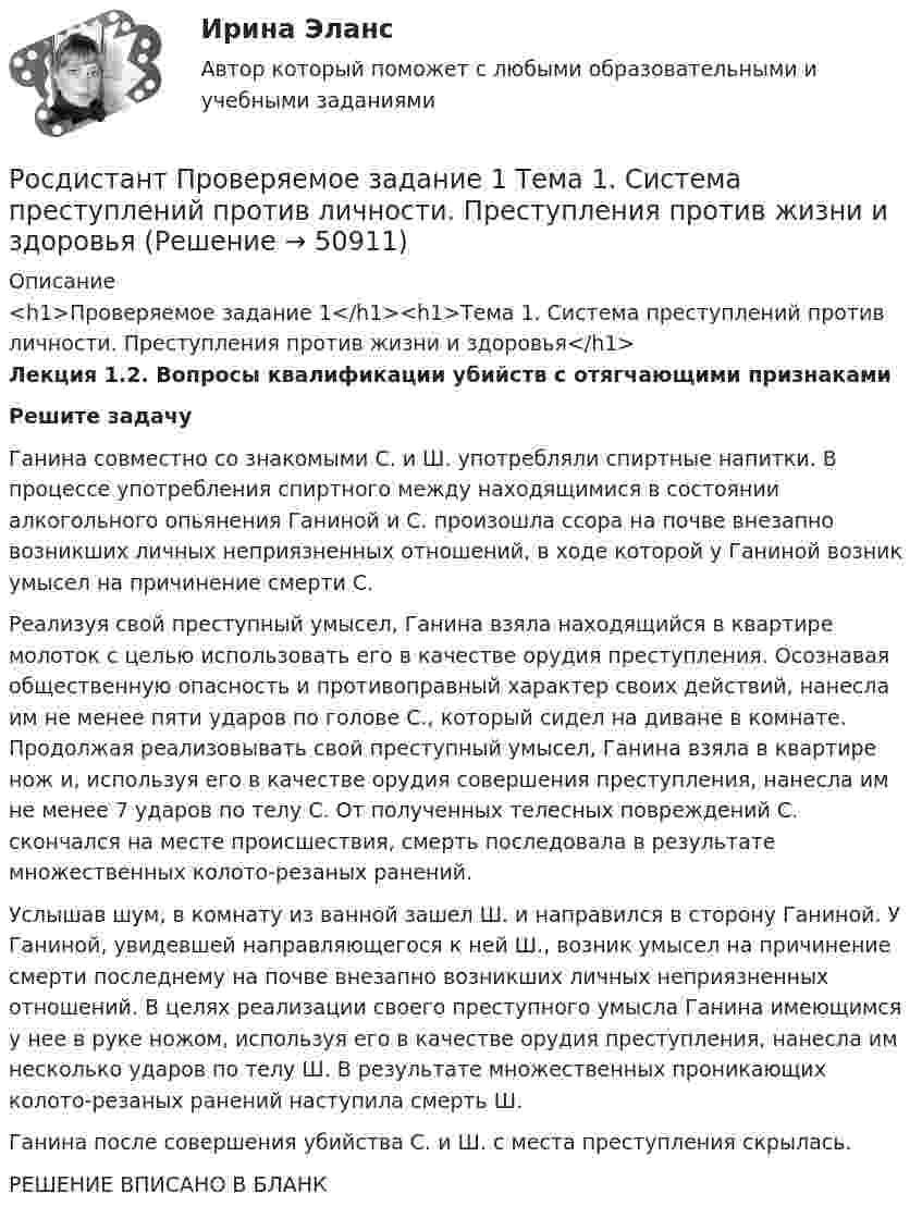     
            Описание
            <h1>Проверяемое задание 1</h1><h1>Тема 1. Система преступлений против личности. Преступления против жизни и здоровья</h1>Лекция 1.2. Вопросы квалификации убийств с отягчающими признаками Решите задачу	Ганина совместно со знакомыми С. и Ш. употребляли спиртные напитки. В процессе употребления спиртного между находящимися в состоянии алкогольного опьянения Ганиной и С. произошла ссора на почве внезапно возникших личных неприязненных отношений, в ходе которой у Ганиной возник умысел на причинение смерти С. 	Реализуя свой преступный умысел, Ганина взяла находящийся в квартире молоток с целью использовать его в качестве орудия преступления. Осознавая общественную опасность и противоправный характер своих действий, нанесла им не менее пяти ударов по голове С., который сидел на диване в комнате. Продолжая реализовывать свой преступный умысел, Ганина взяла в квартире нож и, используя его в качестве орудия совершения преступления, нанесла им не менее 7 ударов по телу С. От полученных телесных повреждений С. скончался на месте происшествия, смерть последовала в результате множественных колото-резаных ранений. 	Услышав шум, в комнату из ванной зашел Ш. и направился в сторону Ганиной. У Ганиной, увидевшей направляющегося к ней Ш., возник умысел на причинение смерти последнему на почве внезапно возникших личных неприязненных отношений. В целях реализации своего преступного умысла Ганина имеющимся у нее в руке ножом, используя его в качестве орудия преступления, нанесла им несколько ударов по телу Ш. В результате множественных проникающих колото-резаных ранений наступила смерть Ш. 	Ганина после совершения убийства С. и Ш. с места преступления скрылась.РЕШЕНИЕ ВПИСАНО В БЛАНК  
            
            
            [Росдистант] Проблемы юридической ответственности и правонарушений.Итоговый тест Росдистант ТГУРосдистант Проверяемое задание 1 Тема 1. Система преступлений против личности. Преступления против жизни и здоровьяРосдистант Проверяемое задание 2  Лекция 2. ПреступностьРосдистант Проверяемое задание 2 Тема 1. Система преступлений против личности. Преступления против жизни и здоровьяРосдистант Проверяемое задание 3  Лекция 3. Личность преступникаРосдистант Проверяемое задание 3 Тема 2. Вопросы квалификации преступлений против свободы, чести и достоинства личностиРосдистант Проверяемое задание 4  Лекция 4. Причины и условия преступности(Росдистант) При отыскании интеграла вида ∫ cosmx cosnx dx используется формула(Росдистант) При отыскании интеграла вида ∫ sinmx sinnx dx используется формула[Росдистант] Природоохранная деятельность по снижению загрязнения воздушной среды (итоговый тест, вопросы, ответы)[Росдистант] Проблемы арбитражного процесса (ИТОГОВЫЙ ТЕСТ) Росдистант ТГУ[Росдистант] Проблемы арбитражного процесса (ПРОМЕЖУТОЧНЫЕ ТЕСТЫ) Росдистант ТГУ[Росдистант] Проблемы деликтного права (ПРАКТИЧЕСКИЕ ЗАДАНИЯ)[Росдистант] Проблемы применения антимонопольного законодательства (ПРАКТИЧЕСКИЕ ЗАДАНИЯ)