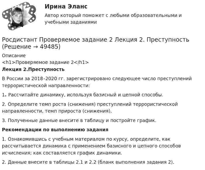     
            Описание
            <h1>Проверяемое задание 2</h1> Лекция 2.ПреступностьВ России за 2018–2020 гг. зарегистрировано следующее число преступлений террористической направленности: 1. Рассчитайте динамику, используя базисный и цепной способы. 2. Определите темп роста (снижения) преступлений террористической направленности, темп прироста (снижения). 3. Полученные данные внесите в таблицу и постройте график.Рекомендации по выполнению задания1. Ознакомившись с учебным материалом по курсу, определите, как рассчитывается динамика с применением базисного и цепного способов исчисления; как составляется график динамики.2. Данные внесите в таблицы 2.1 и 2.2 (бланк выполнения задания 2).  
            
            
            Росдистант Проверяемое задание 1 Тема 1. Система преступлений против личности. Преступления против жизни и здоровьяРосдистант Проверяемое задание 2  Лекция 2. ПреступностьРосдистант Проверяемое задание 2 Тема 1. Система преступлений против личности. Преступления против жизни и здоровьяРосдистант Проверяемое задание 3  Лекция 3. Личность преступникаРосдистант Проверяемое задание 3 Тема 2. Вопросы квалификации преступлений против свободы, чести и достоинства личностиРосдистант Проверяемое задание 4  Лекция 4. Причины и условия преступностиРосдистант Проверяемое задание 4 Тема 3. Преступления против половой свободы и половой неприкосновенности личности(Росдистант) При отыскании интеграла вида ∫ sinmx sinnx dx используется формула[Росдистант] Природоохранная деятельность по снижению загрязнения воздушной среды (итоговый тест, вопросы, ответы)[Росдистант] Проблемы арбитражного процесса (ИТОГОВЫЙ ТЕСТ) Росдистант ТГУ[Росдистант] Проблемы арбитражного процесса (ПРОМЕЖУТОЧНЫЕ ТЕСТЫ) Росдистант ТГУ[Росдистант] Проблемы деликтного права (ПРАКТИЧЕСКИЕ ЗАДАНИЯ)[Росдистант] Проблемы применения антимонопольного законодательства (ПРАКТИЧЕСКИЕ ЗАДАНИЯ)[Росдистант] Проблемы теории доказательств (ПРОМЕЖУТОЧНЫЙ ТЕСТ) Росдистант ТГУ 2023 г.
