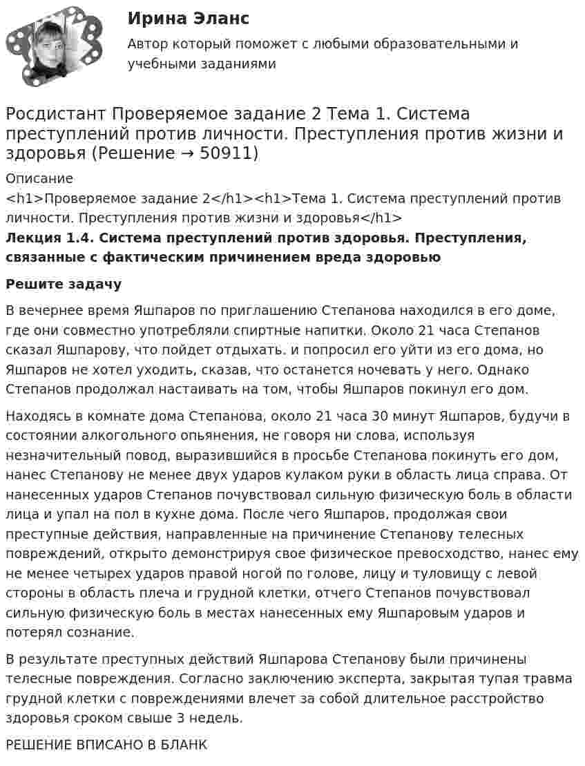     
            Описание
            <h1>Проверяемое задание 2</h1><h1>Тема 1. Система преступлений против личности. Преступления против жизни и здоровья</h1>Лекция 1.4. Система преступлений против здоровья. Преступления, связанные с фактическим причинением вреда здоровью Решите задачу	В вечернее время Яшпаров по приглашению Степанова находился в его доме, где они совместно употребляли спиртные напитки. Около 21 часа Степанов сказал Яшпарову, что пойдет отдыхать. и попросил его уйти из его дома, но Яшпаров не хотел уходить, сказав, что останется ночевать у него. Однако Степанов продолжал настаивать на том, чтобы Яшпаров покинул его дом. 	Находясь в комнате дома Степанова, около 21 часа 30 минут Яшпаров, будучи в состоянии алкогольного опьянения, не говоря ни слова, используя незначительный повод, выразившийся в просьбе Степанова покинуть его дом, нанес Степанову не менее двух ударов кулаком руки в область лица справа. От нанесенных ударов Степанов почувствовал сильную физическую боль в области лица и упал на пол в кухне дома. После чего Яшпаров, продолжая свои преступные действия, направленные на причинение Степанову телесных повреждений, открыто демонстрируя свое физическое превосходство, нанес ему не менее четырех ударов правой ногой по голове, лицу и туловищу с левой стороны в область плеча и грудной клетки, отчего Степанов почувствовал сильную физическую боль в местах нанесенных ему Яшпаровым ударов и потерял сознание. 	В результате преступных действий Яшпарова Степанову были причинены телесные повреждения. Согласно заключению эксперта, закрытая тупая травма грудной клетки с повреждениями влечет за собой длительное расстройство здоровья сроком свыше 3 недель.РЕШЕНИЕ ВПИСАНО В БЛАНК  
            
            
            Росдистант Проверяемое задание 2  Лекция 2. ПреступностьРосдистант Проверяемое задание 2 Тема 1. Система преступлений против личности. Преступления против жизни и здоровьяРосдистант Проверяемое задание 3  Лекция 3. Личность преступникаРосдистант Проверяемое задание 3 Тема 2. Вопросы квалификации преступлений против свободы, чести и достоинства личностиРосдистант Проверяемое задание 4  Лекция 4. Причины и условия преступностиРосдистант Проверяемое задание 4 Тема 3. Преступления против половой свободы и половой неприкосновенности личностиРосдистант Проверяемое задание 5  Лекция 5. Виктимология[Росдистант] Природоохранная деятельность по снижению загрязнения воздушной среды (итоговый тест, вопросы, ответы)[Росдистант] Проблемы арбитражного процесса (ИТОГОВЫЙ ТЕСТ) Росдистант ТГУ[Росдистант] Проблемы арбитражного процесса (ПРОМЕЖУТОЧНЫЕ ТЕСТЫ) Росдистант ТГУ[Росдистант] Проблемы деликтного права (ПРАКТИЧЕСКИЕ ЗАДАНИЯ)[Росдистант] Проблемы применения антимонопольного законодательства (ПРАКТИЧЕСКИЕ ЗАДАНИЯ)[Росдистант] Проблемы теории доказательств (ПРОМЕЖУТОЧНЫЙ ТЕСТ) Росдистант ТГУ 2023 г.[Росдистант] Проблемы юридической ответственности и правонарушений.Итоговый тест Росдистант ТГУ