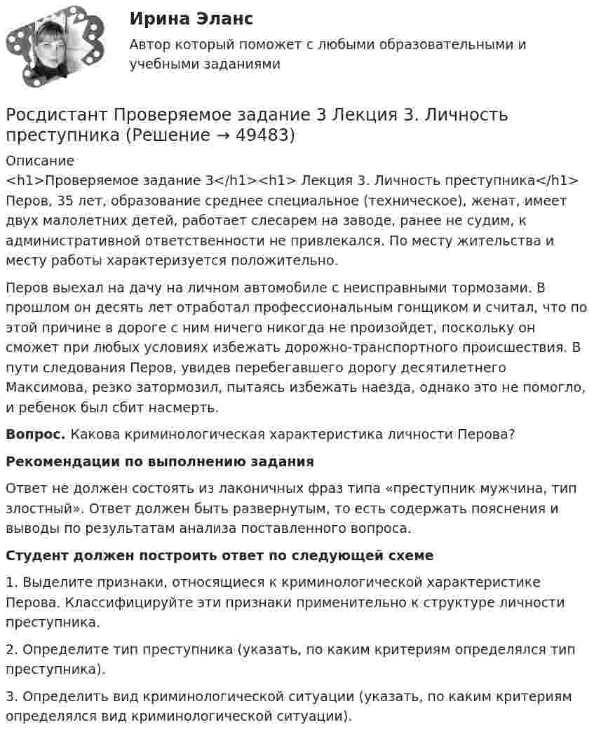     
            Описание
            <h1>Проверяемое задание 3</h1><h1> Лекция 3. Личность преступника</h1>Перов, 35 лет, образование среднее специальное (техническое), женат, имеет двух малолетних детей, работает слесарем на заводе, ранее не судим, к административной ответственности не привлекался. По месту жительства и месту работы характеризуется положительно. Перов выехал на дачу на личном автомобиле с неисправными тормозами. В прошлом он десять лет отработал профессиональным гонщиком и считал, что по этой причине в дороге с ним ничего никогда не произойдет, поскольку он сможет при любых условиях избежать дорожно-транспортного происшествия. В пути следования Перов, увидев перебегавшего дорогу десятилетнего Максимова, резко затормозил, пытаясь избежать наезда, однако это не помогло, и ребенок был сбит насмерть. Вопрос. Какова криминологическая характеристика личности Перова?Рекомендации по выполнению заданияОтвет не должен состоять из лаконичных фраз типа «преступник мужчина, тип злостный». Ответ должен быть развернутым, то есть содержать пояснения и выводы по результатам анализа поставленного вопроса.Студент должен построить ответ по следующей схеме1. Выделите признаки, относящиеся к криминологической характеристике Перова. Классифицируйте эти признаки применительно к структуре личности преступника.2. Определите тип преступника (указать, по каким критериям определялся тип преступника).3. Определить вид криминологической ситуации (указать, по каким критериям определялся вид криминологической ситуации).   
            
            
            Росдистант Проверяемое задание 2 Тема 1. Система преступлений против личности. Преступления против жизни и здоровьяРосдистант Проверяемое задание 3  Лекция 3. Личность преступникаРосдистант Проверяемое задание 3 Тема 2. Вопросы квалификации преступлений против свободы, чести и достоинства личностиРосдистант Проверяемое задание 4  Лекция 4. Причины и условия преступностиРосдистант Проверяемое задание 4 Тема 3. Преступления против половой свободы и половой неприкосновенности личностиРосдистант Проверяемое задание 5  Лекция 5. ВиктимологияРосдистант Проверяемое задание 5 Тема 4. Преступления против конституционных прав и свобод человека и гражданина[Росдистант] Проблемы арбитражного процесса (ИТОГОВЫЙ ТЕСТ) Росдистант ТГУ[Росдистант] Проблемы арбитражного процесса (ПРОМЕЖУТОЧНЫЕ ТЕСТЫ) Росдистант ТГУ[Росдистант] Проблемы деликтного права (ПРАКТИЧЕСКИЕ ЗАДАНИЯ)[Росдистант] Проблемы применения антимонопольного законодательства (ПРАКТИЧЕСКИЕ ЗАДАНИЯ)[Росдистант] Проблемы теории доказательств (ПРОМЕЖУТОЧНЫЙ ТЕСТ) Росдистант ТГУ 2023 г.[Росдистант] Проблемы юридической ответственности и правонарушений.Итоговый тест Росдистант ТГУРосдистант Проверяемое задание 1 Тема 1. Система преступлений против личности. Преступления против жизни и здоровья