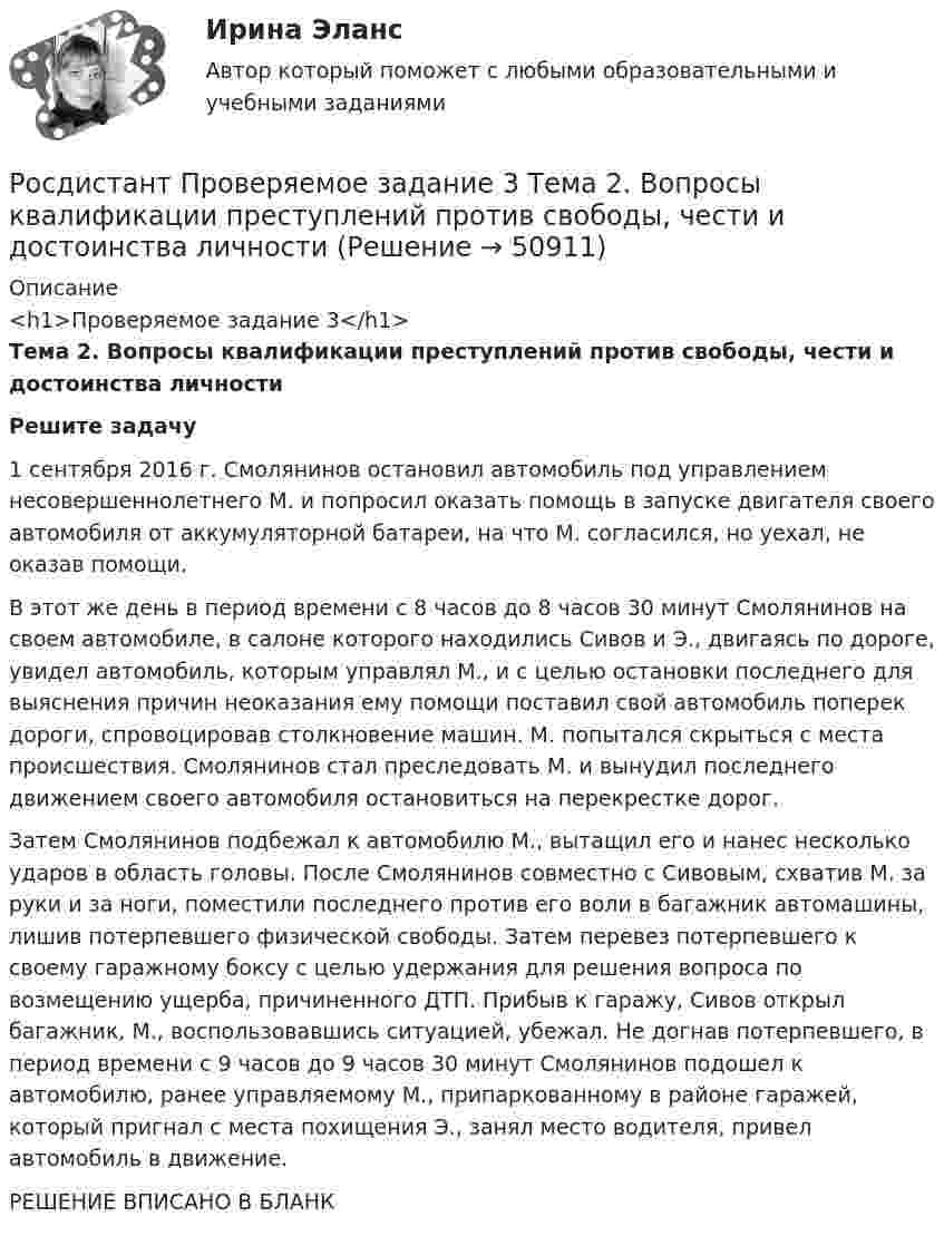     
            Описание
            <h1>Проверяемое задание 3</h1>Тема 2. Вопросы квалификации преступлений против свободы, чести и достоинства личности Решите задачу	1 сентября 2016 г. Смолянинов остановил автомобиль под управлением несовершеннолетнего М. и попросил оказать помощь в запуске двигателя своего автомобиля от аккумуляторной батареи, на что М. согласился, но уехал, не оказав помощи. 	В этот же день в период времени с 8 часов до 8 часов 30 минут Смолянинов на своем автомобиле, в салоне которого находились Сивов и Э., двигаясь по дороге, увидел автомобиль, которым управлял М., и с целью остановки последнего для выяснения причин неоказания ему помощи поставил свой автомобиль поперек дороги, спровоцировав столкновение машин. М. попытался скрыться с места происшествия. Смолянинов стал преследовать М. и вынудил последнего движением своего автомобиля остановиться на перекрестке дорог. 	Затем Смолянинов подбежал к автомобилю М., вытащил его и нанес несколько ударов в область головы. После Смолянинов совместно с Сивовым, схватив М. за руки и за ноги, поместили последнего против его воли в багажник автомашины, лишив потерпевшего физической свободы. Затем перевез потерпевшего к своему гаражному боксу с целью удержания для решения вопроса по возмещению ущерба, причиненного ДТП. Прибыв к гаражу, Сивов открыл багажник, М., воспользовавшись ситуацией, убежал. Не догнав потерпевшего, в период времени с 9 часов до 9 часов 30 минут Смолянинов подошел к автомобилю, ранее управляемому М., припаркованному в районе гаражей, который пригнал с места похищения Э., занял место водителя, привел автомобиль в движение.РЕШЕНИЕ ВПИСАНО В БЛАНК  
            
            
            Росдистант Проверяемое задание 3  Лекция 3. Личность преступникаРосдистант Проверяемое задание 3 Тема 2. Вопросы квалификации преступлений против свободы, чести и достоинства личностиРосдистант Проверяемое задание 4  Лекция 4. Причины и условия преступностиРосдистант Проверяемое задание 4 Тема 3. Преступления против половой свободы и половой неприкосновенности личностиРосдистант Проверяемое задание 5  Лекция 5. ВиктимологияРосдистант Проверяемое задание 5 Тема 4. Преступления против конституционных прав и свобод человека и гражданинаРосдистант Проверяемое задание 6  Лекция 6. Предупреждение преступности[Росдистант] Проблемы арбитражного процесса (ПРОМЕЖУТОЧНЫЕ ТЕСТЫ) Росдистант ТГУ[Росдистант] Проблемы деликтного права (ПРАКТИЧЕСКИЕ ЗАДАНИЯ)[Росдистант] Проблемы применения антимонопольного законодательства (ПРАКТИЧЕСКИЕ ЗАДАНИЯ)[Росдистант] Проблемы теории доказательств (ПРОМЕЖУТОЧНЫЙ ТЕСТ) Росдистант ТГУ 2023 г.[Росдистант] Проблемы юридической ответственности и правонарушений.Итоговый тест Росдистант ТГУРосдистант Проверяемое задание 1 Тема 1. Система преступлений против личности. Преступления против жизни и здоровьяРосдистант Проверяемое задание 2  Лекция 2. Преступность