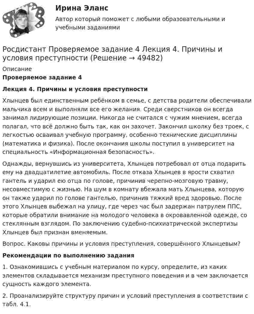     
            Описание
            Проверяемое задание 4 Лекция 4. Причины и условия преступностиХлынцев был единственным ребёнком в семье, с детства родители обеспечивали мальчика всем и выполняли все его желания. Среди сверстников он всегда занимал лидирующие позиции. Никогда не считался с чужим мнением, всегда полагал, что всё должно быть так, как он захочет. Закончил школку без троек, с легкостью осваивал учебную программу, особенно технические дисциплины (математика и физика). После окончания школы поступил в университет на специальность «Информационная безопасность».Однажды, вернувшись из университета, Хлынцев потребовал от отца подарить ему на двадцатилетие автомобиль. После отказа Хлынцев в ярости схватил гантель и ударил ею отца по голове, причинив черепно-мозговую травму, несовместимую с жизнью. На шум в комнату вбежала мать Хлынцева, которую он также ударил по голове гантелью, причинив тяжкий вред здоровью. После этого Хлынцев выбежал на улицу, где через час был задержан патрулем ППС, которые обратили внимание на молодого человека в окровавленной одежде, со стеклянным взглядом. По заключению судебно-психиатрической экспертизы Хлынцев был признан вменяемым. Вопрос. Каковы причины и условия преступления, совершённого Хлынцевым?Рекомендации по выполнению задания1. Ознакомившись с учебным материалом по курсу, определите, из каких элементов складывается механизм преступного поведения и в чем заключается сущность каждого элемента. 2. Проанализируйте структуру причин и условий преступления в соответствии с табл. 4.1.  
            
            
            Росдистант Проверяемое задание 3 Тема 2. Вопросы квалификации преступлений против свободы, чести и достоинства личностиРосдистант Проверяемое задание 4  Лекция 4. Причины и условия преступностиРосдистант Проверяемое задание 4 Тема 3. Преступления против половой свободы и половой неприкосновенности личностиРосдистант Проверяемое задание 5  Лекция 5. ВиктимологияРосдистант Проверяемое задание 5 Тема 4. Преступления против конституционных прав и свобод человека и гражданинаРосдистант Проверяемое задание 6  Лекция 6. Предупреждение преступностиРосдистант Проверяемое задание 6 Тема 5. Преступления против семьи и несовершеннолетних[Росдистант] Проблемы деликтного права (ПРАКТИЧЕСКИЕ ЗАДАНИЯ)[Росдистант] Проблемы применения антимонопольного законодательства (ПРАКТИЧЕСКИЕ ЗАДАНИЯ)[Росдистант] Проблемы теории доказательств (ПРОМЕЖУТОЧНЫЙ ТЕСТ) Росдистант ТГУ 2023 г.[Росдистант] Проблемы юридической ответственности и правонарушений.Итоговый тест Росдистант ТГУРосдистант Проверяемое задание 1 Тема 1. Система преступлений против личности. Преступления против жизни и здоровьяРосдистант Проверяемое задание 2  Лекция 2. ПреступностьРосдистант Проверяемое задание 2 Тема 1. Система преступлений против личности. Преступления против жизни и здоровья