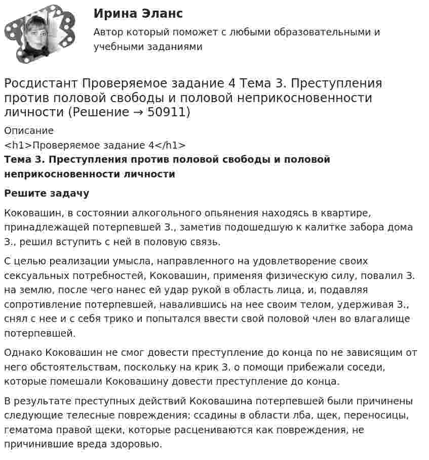     
            Описание
            <h1>Проверяемое задание 4</h1>Тема 3. Преступления против половой свободы и половой неприкосновенности личности Решите задачу	Коковашин, в состоянии алкогольного опьянения находясь в квартире, принадлежащей потерпевшей З., заметив подошедшую к калитке забора дома З., решил вступить с ней в половую связь. 	С целью реализации умысла, направленного на удовлетворение своих сексуальных потребностей, Коковашин, применяя физическую силу, повалил З. на землю, после чего нанес ей удар рукой в область лица, и, подавляя сопротивление потерпевшей, навалившись на нее своим телом, удерживая З., снял с нее и с себя трико и попытался ввести свой половой член во влагалище потерпевшей. 	Однако Коковашин не смог довести преступление до конца по не зависящим от него обстоятельствам, поскольку на крик З. о помощи прибежали соседи, которые помешали Коковашину довести преступление до конца. 	В результате преступных действий Коковашина потерпевшей были причинены следующие телесные повреждения: ссадины в области лба, щек, переносицы, гематома правой щеки, которые расцениваются как повреждения, не причинившие вреда здоровью.   
            
            
            Росдистант Проверяемое задание 4  Лекция 4. Причины и условия преступностиРосдистант Проверяемое задание 4 Тема 3. Преступления против половой свободы и половой неприкосновенности личностиРосдистант Проверяемое задание 5  Лекция 5. ВиктимологияРосдистант Проверяемое задание 5 Тема 4. Преступления против конституционных прав и свобод человека и гражданинаРосдистант Проверяемое задание 6  Лекция 6. Предупреждение преступностиРосдистант Проверяемое задание 6 Тема 5. Преступления против семьи и несовершеннолетних[Росдистант] Проектирование гидравлических прессов (2901) (контрольная работа, практические задания)[Росдистант] Проблемы применения антимонопольного законодательства (ПРАКТИЧЕСКИЕ ЗАДАНИЯ)[Росдистант] Проблемы теории доказательств (ПРОМЕЖУТОЧНЫЙ ТЕСТ) Росдистант ТГУ 2023 г.[Росдистант] Проблемы юридической ответственности и правонарушений.Итоговый тест Росдистант ТГУРосдистант Проверяемое задание 1 Тема 1. Система преступлений против личности. Преступления против жизни и здоровьяРосдистант Проверяемое задание 2  Лекция 2. ПреступностьРосдистант Проверяемое задание 2 Тема 1. Система преступлений против личности. Преступления против жизни и здоровьяРосдистант Проверяемое задание 3  Лекция 3. Личность преступника