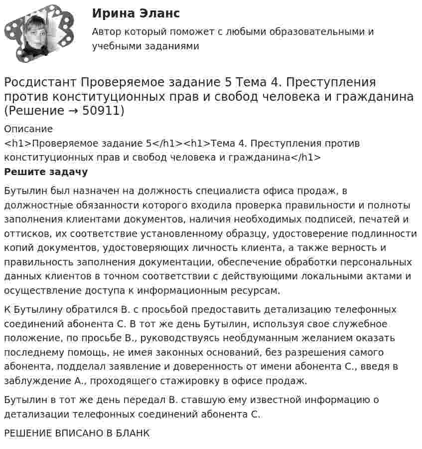     
            Описание
            <h1>Проверяемое задание 5</h1><h1>Тема 4. Преступления против конституционных прав и свобод человека и гражданина</h1> Решите задачу	Бутылин был назначен на должность специалиста офиса продаж, в должностные обязанности которого входила проверка правильности и полноты заполнения клиентами документов, наличия необходимых подписей, печатей и оттисков, их соответствие установленному образцу, удостоверение подлинности копий документов, удостоверяющих личность клиента, а также верность и правильность заполнения документации, обеспечение обработки персональных данных клиентов в точном соответствии с действующими локальными актами и осуществление доступа к информационным ресурсам. 	К Бутылину обратился В. с просьбой предоставить детализацию телефонных соединений абонента С. В тот же день Бутылин, используя свое служебное положение, по просьбе В., руководствуясь необдуманным желанием оказать последнему помощь, не имея законных оснований, без разрешения самого абонента, подделал заявление и доверенность от имени абонента С., введя в заблуждение А., проходящего стажировку в офисе продаж. 	Бутылин в тот же день передал В. ставшую ему известной информацию о детализации телефонных соединений абонента С.РЕШЕНИЕ ВПИСАНО В БЛАНК  
            
            
            Росдистант Проверяемое задание 5  Лекция 5. ВиктимологияРосдистант Проверяемое задание 5 Тема 4. Преступления против конституционных прав и свобод человека и гражданинаРосдистант Проверяемое задание 6  Лекция 6. Предупреждение преступностиРосдистант Проверяемое задание 6 Тема 5. Преступления против семьи и несовершеннолетних[Росдистант] Проектирование гидравлических прессов (2901) (контрольная работа, практические задания)[Росдистант]Проектирование машиностроительного производства.Итоговый тест Росдистант ТГУ 2023г[Росдистант] Проектирование промышленных зданий (ПРОМеЖУТОЧНЫЕ ТЕСТЫ) Росдистант ТГУ 2023 г.[Росдистант] Проблемы юридической ответственности и правонарушений.Итоговый тест Росдистант ТГУРосдистант Проверяемое задание 1 Тема 1. Система преступлений против личности. Преступления против жизни и здоровьяРосдистант Проверяемое задание 2  Лекция 2. ПреступностьРосдистант Проверяемое задание 2 Тема 1. Система преступлений против личности. Преступления против жизни и здоровьяРосдистант Проверяемое задание 3  Лекция 3. Личность преступникаРосдистант Проверяемое задание 3 Тема 2. Вопросы квалификации преступлений против свободы, чести и достоинства личностиРосдистант Проверяемое задание 4  Лекция 4. Причины и условия преступности