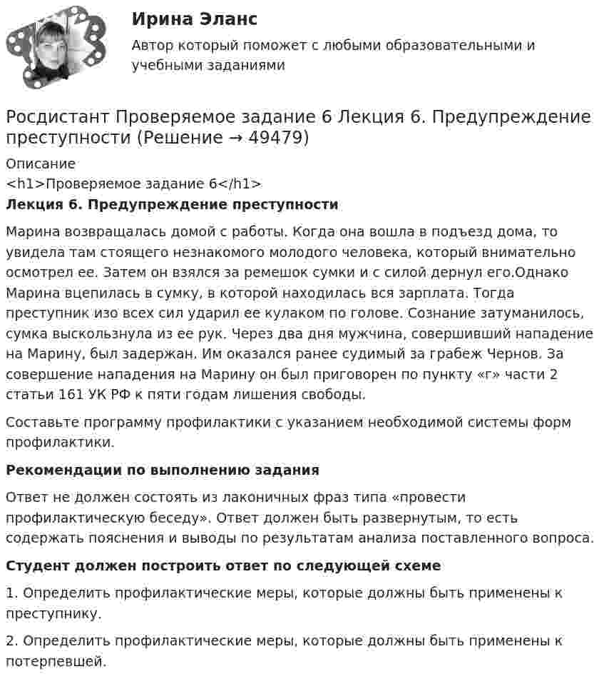     
            Описание
            <h1>Проверяемое задание 6</h1> Лекция 6. Предупреждение преступностиМарина возвращалась домой с работы. Когда она вошла в подъезд дома, то увидела там стоящего незнакомого молодого человека, который внимательно осмотрел ее. Затем он взялся за ремешок сумки и с силой дернул его.Однако Марина вцепилась в сумку, в которой находилась вся зарплата. Тогда преступник изо всех сил ударил ее кулаком по голове. Сознание затуманилось, сумка выскользнула из ее рук. Через два дня мужчина, совершивший нападение на Марину, был задержан. Им оказался ранее судимый за грабеж Чернов. За совершение нападения на Марину он был приговорен по пункту «г» части 2 статьи 161 УК РФ к пяти годам лишения свободы.	Составьте программу профилактики с указанием необходимой системы форм профилактики.Рекомендации по выполнению заданияОтвет не должен состоять из лаконичных фраз типа «провести профилактическую беседу». Ответ должен быть развернутым, то есть содержать пояснения и выводы по результатам анализа поставленного вопроса.Студент должен построить ответ по следующей схеме	1. Определить профилактические меры, которые должны быть применены к преступнику. 	2. Определить профилактические меры, которые должны быть применены к потерпевшей.   
            
            
            Росдистант Проверяемое задание 5 Тема 4. Преступления против конституционных прав и свобод человека и гражданинаРосдистант Проверяемое задание 6  Лекция 6. Предупреждение преступностиРосдистант Проверяемое задание 6 Тема 5. Преступления против семьи и несовершеннолетних[Росдистант] Проектирование гидравлических прессов (2901) (контрольная работа, практические задания)[Росдистант]Проектирование машиностроительного производства.Итоговый тест Росдистант ТГУ 2023г[Росдистант] Проектирование промышленных зданий (ПРОМеЖУТОЧНЫЕ ТЕСТЫ) Росдистант ТГУ 2023 г.[Росдистант] Проектирование сварных конструкций (1180) (промежуточные и итоговый тесты, вопросы, ответы)Росдистант Проверяемое задание 1 Тема 1. Система преступлений против личности. Преступления против жизни и здоровьяРосдистант Проверяемое задание 2  Лекция 2. ПреступностьРосдистант Проверяемое задание 2 Тема 1. Система преступлений против личности. Преступления против жизни и здоровьяРосдистант Проверяемое задание 3  Лекция 3. Личность преступникаРосдистант Проверяемое задание 3 Тема 2. Вопросы квалификации преступлений против свободы, чести и достоинства личностиРосдистант Проверяемое задание 4  Лекция 4. Причины и условия преступностиРосдистант Проверяемое задание 4 Тема 3. Преступления против половой свободы и половой неприкосновенности личности