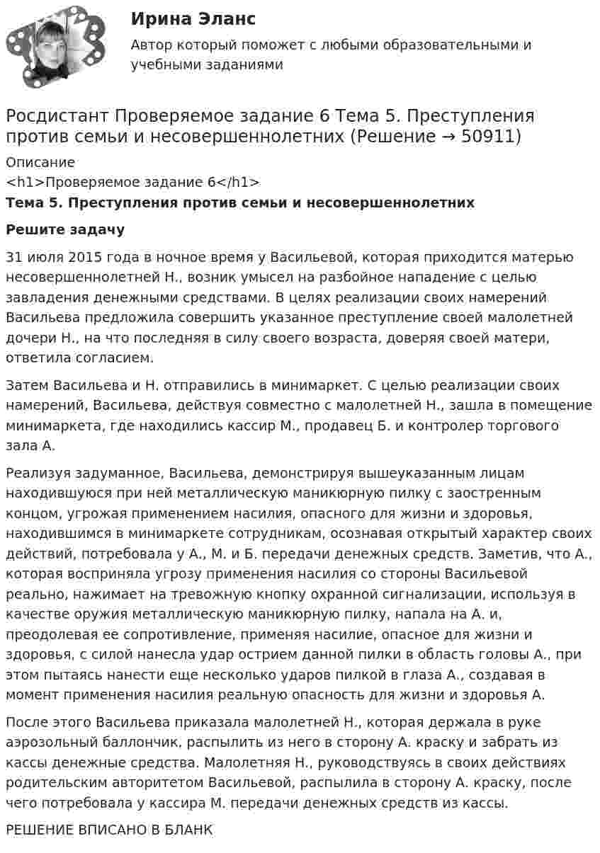     
            Описание
            <h1>Проверяемое задание 6</h1>Тема 5. Преступления против семьи и несовершеннолетних Решите задачу	31 июля 2015 года в ночное время у Васильевой, которая приходится матерью несовершеннолетней Н., возник умысел на разбойное нападение с целью завладения денежными средствами. В целях реализации своих намерений Васильева предложила совершить указанное преступление своей малолетней дочери Н., на что последняя в силу своего возраста, доверяя своей матери, ответила согласием. 	Затем Васильева и Н. отправились в минимаркет. С целью реализации своих намерений, Васильева, действуя совместно с малолетней Н., зашла в помещение минимаркета, где находились кассир М., продавец Б. и контролер торгового зала А. 	Реализуя задуманное, Васильева, демонстрируя вышеуказанным лицам находившуюся при ней металлическую маникюрную пилку с заостренным концом, угрожая применением насилия, опасного для жизни и здоровья, находившимся в минимаркете сотрудникам, осознавая открытый характер своих действий, потребовала у А., М. и Б. передачи денежных средств. Заметив, что А., которая восприняла угрозу применения насилия со стороны Васильевой реально, нажимает на тревожную кнопку охранной сигнализации, используя в качестве оружия металлическую маникюрную пилку, напала на А. и, преодолевая ее сопротивление, применяя насилие, опасное для жизни и здоровья, с силой нанесла удар острием данной пилки в область головы А., при этом пытаясь нанести еще несколько ударов пилкой в глаза А., создавая в момент применения насилия реальную опасность для жизни и здоровья А.	После этого Васильева приказала малолетней Н., которая держала в руке аэрозольный баллончик, распылить из него в сторону А. краску и забрать из кассы денежные средства. Малолетняя Н., руководствуясь в своих действиях родительским авторитетом Васильевой, распылила в сторону А. краску, после чего потребовала у кассира М. передачи денежных средств из кассы.РЕШЕНИЕ ВПИСАНО В БЛАНК  
            
            
            Росдистант Проверяемое задание 6  Лекция 6. Предупреждение преступностиРосдистант Проверяемое задание 6 Тема 5. Преступления против семьи и несовершеннолетних[Росдистант] Проектирование гидравлических прессов (2901) (контрольная работа, практические задания)[Росдистант]Проектирование машиностроительного производства.Итоговый тест Росдистант ТГУ 2023г[Росдистант] Проектирование промышленных зданий (ПРОМеЖУТОЧНЫЕ ТЕСТЫ) Росдистант ТГУ 2023 г.[Росдистант] Проектирование сварных конструкций (1180) (промежуточные и итоговый тесты, вопросы, ответы)[Росдистант] Проектирование сварных конструкций (промежуточные тесты, ответы)Росдистант Проверяемое задание 2  Лекция 2. ПреступностьРосдистант Проверяемое задание 2 Тема 1. Система преступлений против личности. Преступления против жизни и здоровьяРосдистант Проверяемое задание 3  Лекция 3. Личность преступникаРосдистант Проверяемое задание 3 Тема 2. Вопросы квалификации преступлений против свободы, чести и достоинства личностиРосдистант Проверяемое задание 4  Лекция 4. Причины и условия преступностиРосдистант Проверяемое задание 4 Тема 3. Преступления против половой свободы и половой неприкосновенности личностиРосдистант Проверяемое задание 5  Лекция 5. Виктимология