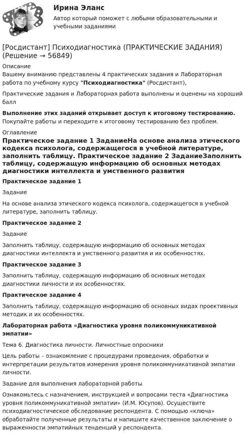     
            Описание
            Вашему вниманию представлены 4 практических задания и Лабораторная работа по учебному курсу Психодиагностика (Росдистант),Практические задания и Лабораторная работа выполнены и оценены на хороший баллВыполнение этих заданий открывает доступ к итоговому тестированию. Покупайте работы и переходите к итоговому тестированию без проблем. 
            Оглавление
            Практическое задание 1	ЗаданиеНа основе анализа этического кодекса психолога, содержащегося в учебной литературе, заполнить таблицу. Практическое задание 2	ЗаданиеЗаполнить таблицу, содержащую информацию об основных методах диагностики интеллекта и умственного развития и их особенностях.Практическое задание 3 Заполнить таблицу, содержащую информацию об основных методах диагностики личности и их особенностях. Практическое задание 4Заполнить таблицу, содержащую информацию об основных видах проективных методик и их особенностях.Лабораторная работа «Диагностика уровня поликоммуникативной эмпатии» 	Тема 6. Диагностика личности. Личностные опросники	Цель работы – ознакомление с процедурами проведения, обработки и интерпретации результатов измерения уровня поликоммуникативной эмпатии личности.	 	Задание для выполнения лабораторной работы	Ознакомьтесь с назначением, инструкцией и вопросами теста «Диагностика уровня поликоммуникативной эмпатии» (И.М. Юсупов). Осуществите психодиагностическое обследование респондента. С помощью «ключа» обработайте полученные результаты и напишите качественное заключение о выраженности эмпатийных тенденций у респондента.  
            
            
            [Росдистант] Психодиагностика.КОМПЛЕКСНАЯ КОНТРОЛЬНАЯ РАБОТА.Росдистант ТГУ 2023г[Росдистант] Психодиагностика (ПРАКТИЧЕСКИЕ ЗАДАНИЯ)[Росдистант] Психологические основы профориентационной работы (ПРАКТИЧЕСКИЕ ЗАДАНИЯ)[Росдистант] Психология (1116) (промежуточные и итоговый тесты, вопросы, ответы)[Росдистант] Психология (9072) (итоговый тест, вопросы, ответы)Росдистант Психология ВКС Практическая работа 1Росдистант Психология ВКС Практическая работа 2[Росдистант] Процессный подход в системах управления экологической, промышленной и производственной безопасностью (ПРАКТИЧЕСКИЕ ЗАДАНИЯ 1-16)[Росдистант] Процессный подход в системах управления экологической, промышленной и производственной безопасностью (ПРОМЕЖУТОЧНЫЕ ТЕСТЫ + ИТОГОВЫЙ ТЕСТ) Росдистант ТГУ[Росдистант]Процессный подход в системах управления экологической, промышленной и производственной безопасностью.Росдистант ТГУ[Росдистант] Процессы и аппараты в химической технологии и биотехнологии (ТЕСТЫ ОТВЕТЫ)Росдистант. Процессы и аппараты защиты окружающей среды. Практические задания 1-4. Вариант 15.[Росдистант] Процессы и аппараты пищевых производств (3143) (промежуточные и итоговый тесты, вопросы, ответы)[Росдистант] Процессы и аппараты пищевых производств (контрольная работа, практические задания)