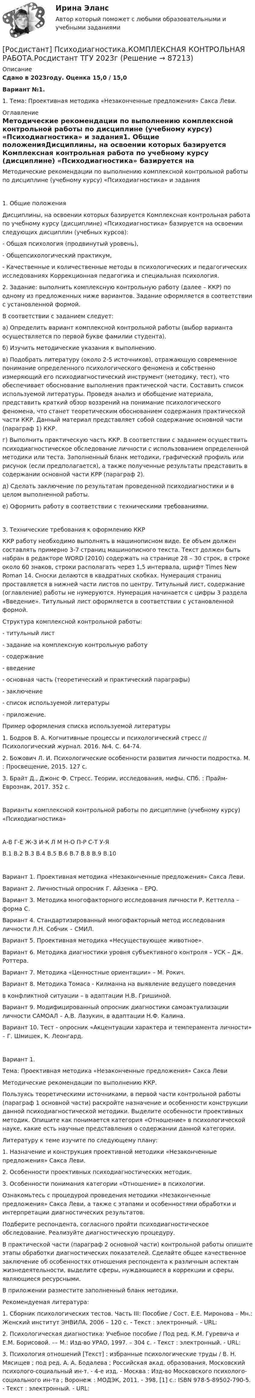     
            Описание
            Сдано в 2023году. Оценка 15,0 / 15,0Вариант №1. 1. Тема: Проективная методика «Незаконченные предложения» Сакса Леви. 
            Оглавление
            Методические рекомендации по выполнению комплексной контрольной работы по дисциплине (учебному курсу) «Психодиагностика» и задания1.   Общие положенияДисциплины, на освоении которых базируется Комплексная контрольная работа по учебному курсу (дисциплине) «Психодиагностика» базируется на освоении следующих дисциплин (учебных курсов): - Общая психология (продвинутый уровень), - Общепсихологический практикум, - Качественные и количественные методы в психологических и педагогических исследованиях Коррекционная педагогика и специальная психология.2. Задание: выполнить комплексную контрольную работу (далее – ККР) по одному из предложенных ниже вариантов. Задание оформляется в соответствии с установленной формой.В соответствии с заданием следует:а) Определить вариант комплексной контрольной работы (выбор варианта осуществляется по первой букве фамилии студента). б) Изучить методические указания к выполнению.в) Подобрать литературу (около 2-5 источников), отражающую современное понимание определенного психологического феномена и собственно измеряющий его психодиагностический инструмент (методику, тест), что обеспечивает обоснование выполнения практической части. Составить список используемой литературы. Проведя анализ и обобщение материала, представить краткий обзор воззрений на понимание психологического феномена, что станет теоретическим обоснованием содержания практической части ККР. Данный материал представляет собой содержание основной части (параграф 1) ККР.г) Выполнить практическую часть ККР. В соответствии с заданием осуществить психодиагностическое обследование личности с использованием определенной методики или теста. Заполненный бланк методики, графический профиль или рисунок (если предполагается), а также полученные результаты представить в содержании основной части КРР (параграф 2).д) Сделать заключение по результатам проведенной психодиагностики и в целом выполненной работы.е) Оформить работу в соответствии с техническими требованиями.3. Технические требования к оформлению ККРККР работу необходимо выполнять в машинописном виде. Ее объем должен составлять примерно 3-7 страниц машинописного текста. Текст должен быть набран в редакторе WORD (2010) содержать на странице 28 – 30 строк, в строке около 60 знаков, строки располагать через 1,5 интервала, шрифт Times New Roman 14. Сноски делаются в квадратных скобках. Нумерация страниц проставляется в нижней части листов по центру. Титульный лист, содержание (оглавление) работы не нумеруются. Нумерация начинается с цифры 3 раздела «Введение». Титульный лист оформляется в соответствии с установленной формой.Структура комплексной контрольной работы:- титульный лист- задание на комплексную контрольную работу- содержание- введение- основная часть (теоретический и практический параграфы)- заключение- список используемой литературы- приложение.Пример оформления списка используемой литературы1. Бодров В. А. Когнитивные процессы и психологический стресс // Психологический журнал. 2016. №4. С. 64-74.2. Божович Л. И. Психологические особенности развития личности подростка. М. : Просвещение, 2015. 127 с.3. Брайт Д., Джонс Ф. Стресс. Теории, исследования, мифы. СПб. : Прайм-Еврознак, 2017. 352 с.Варианты комплексной контрольной работы по дисциплине (учебному курсу) «Психодиагностика»А-В   Г-Е   Ж-З   И-К   Л   М   Н-О   П-Р   С-Т   У-ЯВ.1   В.2   В.3   В.4   В.5   В.6   В.7   В.8   В.9   В.10Вариант 1. Проективная методика «Незаконченные предложения» Сакса Леви.Вариант 2. Личностный опросник Г. Айзенка – EPQ.Вариант 3. Методика многофакторного исследования личности Р. Кеттелла – форма С.Вариант 4. Стандартизированный многофакторный метод исследования личности Л.Н. Собчик – СМИЛ.Вариант 5. Проективная методика «Несуществующее животное».Вариант 6. Методика диагностики уровня субъективного контроля – УСК – Дж. Роттера.Вариант 7. Методика «Ценностные ориентации» – М. Рокич.Вариант 8. Методика Томаса - Килманна на выявление ведущего поведенияв конфликтной ситуации – в адаптации Н.В. Гришиной.Вариант 9. Модифицированный опросник диагностики самоактуализации личности САМОАЛ – А.В. Лазукин, в адаптации Н.Ф. Калина.Вариант 10. Тест - опросник «Акцентуации характера и темперамента личности» – Г. Шмишек, К. Леонгард. Вариант 1.Тема: Проективная методика «Незаконченные предложения» Сакса ЛевиМетодические рекомендации по выполнению ККР.Пользуясь теоретическими источниками, в первой части контрольной работы (параграф 1 основной части) раскройте назначение и особенности конструкции данной психодиагностической методики. Выделите особенности проективных методик. Опишите как понимается категория «Отношение» в психологической науке, какие есть научные представления о содержании данной категории. Литературу к теме изучите по следующему плану:1. Назначение и конструкция проективной методики «Незаконченные предложения» Сакса Леви.2. Особенности проективных психодиагностических методик.3. Особенности понимания категории «Отношение» в психологии.Ознакомьтесь с процедурой проведения методики «Незаконченные предложения» Сакса Леви, а также с этапами и особенностями обработки и интерпретации диагностических результатов.Подберите респондента, согласного пройти психодиагностическое обследование. Реализуйте диагностическую процедуру.В практической части (параграф 2 основной части) контрольной работы опишите этапы обработки диагностических показателей. Сделайте общее качественное заключение об особенностях отношения респондента к различным аспектам жизнедеятельности, выделите сферы, нуждающиеся в коррекции и сферы, являющиеся ресурсными. В приложении разместите заполненный бланк методики.Рекомендуемая литература:1. Сборник психологических тестов. Часть III: Пособие / Сост. Е.Е. Миронова – Мн.: Женский институт ЭНВИЛА, 2006 – 120 с. - Текст : электронный. - URL: 2. Психологическая диагностика: Учебное пособие / Под ред. К.М. Гуревича и Е.М. Борисовой. –– М.: Изд-во УРАО, 1997. – 304 с. - Текст : электронный. - URL: 3. Психология отношений [Текст] : избранные психологические труды / В. Н. Мясищев ; под ред. А. А. Бодалева ; Российская акад. образования, Московский психолого-социальный ин-т. - 4-е изд. - Москва : Изд-во Московского психолого-социального ин-та ; Воронеж : МОДЭК, 2011. - 398, [1] с.: ISBN 978-5-89502-790-5. - Текст : электронный. - URL:   
            
            
            (Росдистант) Прямая, проходящая через начало координат и точку (2; -3), задается уравнением[Росдистант] Психодиагностика.КОМПЛЕКСНАЯ КОНТРОЛЬНАЯ РАБОТА.Росдистант ТГУ 2023г[Росдистант] Психодиагностика (ПРАКТИЧЕСКИЕ ЗАДАНИЯ)[Росдистант] Психологические основы профориентационной работы (ПРАКТИЧЕСКИЕ ЗАДАНИЯ)[Росдистант] Психология (1116) (промежуточные и итоговый тесты, вопросы, ответы)[Росдистант] Психология (9072) (итоговый тест, вопросы, ответы)Росдистант Психология ВКС Практическая работа 1[Росдистант] Процессный подход в системах управления экологической, промышленной и производственной безопасностью (ПРАКТИЧЕСКИЕ ЗАДАНИЯ 1-16)[Росдистант] Процессный подход в системах управления экологической, промышленной и производственной безопасностью (ПРАКТИЧЕСКИЕ ЗАДАНИЯ 1-16)[Росдистант] Процессный подход в системах управления экологической, промышленной и производственной безопасностью (ПРОМЕЖУТОЧНЫЕ ТЕСТЫ + ИТОГОВЫЙ ТЕСТ) Росдистант ТГУ[Росдистант]Процессный подход в системах управления экологической, промышленной и производственной безопасностью.Росдистант ТГУ[Росдистант] Процессы и аппараты в химической технологии и биотехнологии (ТЕСТЫ ОТВЕТЫ)Росдистант. Процессы и аппараты защиты окружающей среды. Практические задания 1-4. Вариант 15.[Росдистант] Процессы и аппараты пищевых производств (3143) (промежуточные и итоговый тесты, вопросы, ответы)