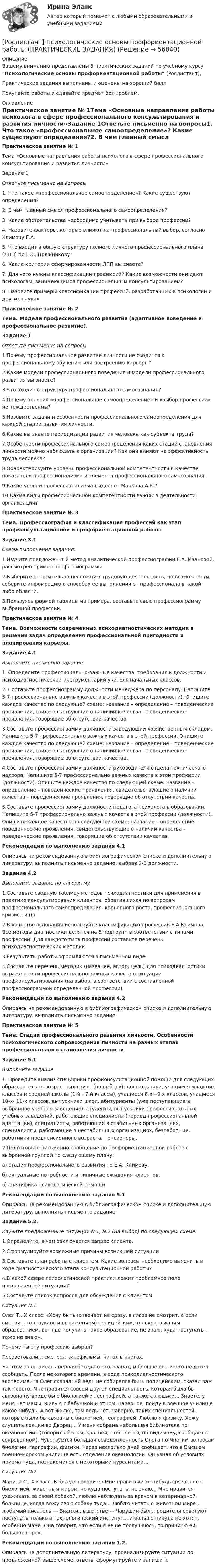      
            Описание
            Вашему вниманию представлены 5 практических заданий по учебному курсу Психологические основы профориентационной работы (Росдистант),Практические задания выполнены и оценены на хороший баллПокупайте работы и сдавайте предмет без проблем. 
            Оглавление
            Практическое занятие № 1Тема «Основные направления работы психолога в сфере профессионального консультирования и развития личности»Задание 1Ответьте письменно на вопросы1. Что такое «профессиональное самоопределение»? Какие существуют определения?2. В чем главный смысл профессионального самоопределения?3. Какие обстоятельства необходимо учитывать при выборе профессии?4. Назовите факторы, которые влияют на профессиональный выбор, согласно Климову Е.А.5. Что входит в общую структуру полного личного профессионального плана (ЛПП) по Н.С. Пряжникову?6. Какие критерии сформированности ЛПП вы знаете?7. Для чего нужны классификации профессий? Какие возможности они дают психологам, занимающимся профессиональным консультированием?8. Назовите примеры классификаций профессий, разработанных в психологии и других наукахПрактическое занятие № 2Тема. Модели профессионального развития (адаптивное поведение и профессиональное развитие).Задание 1Ответьте письменно на вопросы1.Почему профессиональное развитие личности не сводится к профессиональному обучению или построению карьеры?2.Какие модели профессионального поведения и модели профессионального развития вы знаете?3.Что входит в структуру профессионального самосознания?4.Почему понятия «профессиональное самоопределение» и «выбор профессии» не тождественны?5.Назовите задачи и особенности профессионального самоопределения для каждой стадии развития личности.6.Какие вы знаете периодизации развития человека как субъекта труда?7.Особенности профессионального самоопределения каких стадий становления личности можно наблюдать в организации? Как они влияют на эффективность труда человека?8.Охарактеризуйте уровень профессиональной компетентности в качестве показателя профессионализма и элемента профессионального самосознания.9.Какие уровни профессионализма выделяет Маркова А.К.?10.Какие виды профессиональной компетентности важны в деятельности организации? Практическое занятие № 3   Тема. Профессиография и классификация профессий  как этап профконсультационной и профориентационной работы Задание 3.1Схема выполнения задания:	1.Изучите предложенный метод аналитической профессиографии Е.А. Ивановой, рассмотрев пример профессиограммы	2.Выберите относительно несложную трудовую деятельность, по возможности, соберите инфомрацию о способах ее выполнения от профессионала в какой-либо области.	3.Пользуясь формой таблицы из примера,  составьте свою профессиограмму   выбранной профессии.Практическое занятие № 4Тема. Возможности современных психодиагностических методик в решении задач определения профессиональной пригодности и планирования карьеры.Задание 4.1Выполните письменно задание1. Определите профессионально-важные качества, требования к должности и психодиагностический инструментарий учителя начальных классов.2. Составьте профессиограмму должности менеджера по персоналу. Напишите 5-7 профессионально важных качеств в этой профессии (должности). Опишите каждое качество по следующей схеме: название – определение – поведенческие проявления, свидетельствующие о наличии качества – поведенческие проявления, говорящие об отсутствии качества3.Составьте профессиограмму должности заведующий хозяйственным складом. Напишите 5-7 профессионально важных качеств в этой профессии. Опишите каждое качество по следующей схеме: название – определение – поведенческие проявления, свидетельствующие о наличии качества – поведенческие проявления, говорящие об отсутствии качества.4.Составьте профессиограмму должности руководителя отдела технического надзора. Напишите 5-7 профессионально важных качеств в этой профессии (должности). Опишите каждое качество по следующей схеме: название – определение – поведенческие проявления, свидетельствующие о наличии качества – поведенческие проявления, говорящие об отсутствии качества5.Составьте профессиограмму должности педагога-психолога в образовании. Напишите 5-7 профессионально важных качеств в этой профессии (должности). Опишите каждое качество по следующей схеме: название – определение – поведенческие проявления, свидетельствующие о наличии качества – поведенческие проявления, говорящие об отсутствии качества.Рекомендации по выполнению задания 4.1Опираясь на рекомендованную в библиографическом списке и дополнительную литературу, выполнить письменно задание, выбрав 2-3 должности.Задание 4.2Выполните задание по алгоритму1.Составьте сводную таблицу методов психодиагностики для применения в практике консультирования клиентов, обратившихся по вопросам профессионального самоопределения, карьерного роста, профессионального кризиса и пр.2.В качестве основания используйте классификацию профессий Е.А.Климова. Все методы диагностики делятся на 5 подгрупп в соответствии с типами профессий. Для каждого типа профессий составьте перечень психодиагностических методик.3.Результаты работы оформляются в письменном виде.4.Составьте перечень методик (название, автор, цель) для психодиагностики выраженности профессионально важных качеств в ситуации профконсультирования (на выбор, в соответствии с составленной профессиограммой определенной профессии)Рекомендации по выполнению задания 4.2Опираясь на рекомендованную в библиографическом списке и дополнительную литературу, выполнить письменно заданиеПрактическое занятие № 5Тема. Стадии профессионального развития личности. Особенности психологического сопровождения личности на разных этапах профессионального становления личностиЗадание 5.1Выполните задание1. Проведите анализ специфики профконсультационной помощи для следующих образовательно-возрастных групп (по выбору): дошкольники, учащиеся младших классов и средней школы (1-й - 7-й классы), учащиеся 8-х—9-х классов, учащиеся 10-х- 11-х классов, выпускники школ, абитуриенты (уже поступающие в выбранное учебное заведение), студенты, выпускники профессиональных учебных заведений, работающие специалисты (период профессиональной адаптации), специалисты, работающие в стабильных организациях, специалисты, работающие в нестабильных организациях, безработные, работники предпенсионного возраста, пенсионеры.2.Подготовьте письменно сообщение по профориентационной работе с выбранной группой по следующему плану:а) стадия профессионального развития по Е.А. Климову,б) актуальные потребности и типичные ожидания клиентов,в) специфика психологической помощиРекомендации по выполнению задания 5.1Опираясь на рекомендованную в библиографическом списке и дополнительную литературу, выполнить письменно заданиеЗадание 5.2.Изучите предложенные ситуации №1, №2 (на выбор) по следующей схеме:1.Определите, в чем заключается запрос клиента.2.Сформулируйте возможные причины возникшей ситуации3.Составьте план работы с клиентом. Какие вопросы необходимо выяснить в ходе диагностического этапа консультационной работы?4.В какой сфере психологической практики лежит проблемное поле предложенной ситуации?5.Составьте список вопросов для обсуждения с клиентомСитуация №1Олег Т., X класс: «Хочу быть (отвечает не сразу, в глаза не смотрит, а если смотрит, то с лукавым выражением) полицейским, только с высшим образованием, вот где получить такое образование, не знаю, куда поступать — тоже не знаю».Почему ты эту профессию выбрал?Посоветовали... смотрел кинофильмы, читал в книгах.На этом закончилась первая беседа о его планах, и больше он ничего не хотел сообщать. После некоторого времени, в ходе психодиагностического эксперимента Олег сказал: «Я ведь не собирался быть полицейским, ска­зал вам так просто. Мне нравится совсем другая специальность, которая была бы связана ну вроде бы с биологией и географией, а также с людьми... Знаете, у меня нет мамы, живу я с бабушкой и отцом, наверное, пойду в военное училище какое-нибудь. А вот жалко, там ведь нет, наверно, таких специальностей, которые были бы связаны с биологией, географией. Люблю я физику. Хожу слушать лекции во Дворец... У меня собрана небольшая библиотека по океанологии» (говорит об этом, краснея; стесняется, по-ви­димому, сообщает о сокровенном). Чувствуется большая осведомленность Олега по многим вопросам биологии, географии, физики. Через несколько дней сообщает, что в Высшем военно-морском училище есть отделение океанологии. Он узнал об условиях приема туда, познакомился с некоторыми курсантами....Ситуация №2Марина С., X класс. В беседе говорит: «Мне нравится что-нибудь свя­занное с биологией, животным миром, но куда поступать, не знаю... Мне нравится ухаживать за своей собакой, люблю наблюдать за врачом в вете­ринарной больнице, когда вожу свою собаку туда... Люблю читать о живот­ном мире... любимый писатель — Бианки., в детстве — Чарушин был... родители советуют поступать только в технологический институт... и больше никуда не хотят, особенно мама. Она говорит, что если я ее не послушаюсь, то причиню ей большое горе».Рекомендации по выполнению задания 1.2.Опираясь на дополнительную литературу, проанализируйте ситуации по предложенной выше схеме, ответы сформулируйте и запишите  
            
            
            [Росдистант] Психодиагностика (ПРАКТИЧЕСКИЕ ЗАДАНИЯ)[Росдистант] Психологические основы профориентационной работы (ПРАКТИЧЕСКИЕ ЗАДАНИЯ)[Росдистант] Психология (1116) (промежуточные и итоговый тесты, вопросы, ответы)[Росдистант] Психология (9072) (итоговый тест, вопросы, ответы)Росдистант Психология ВКС Практическая работа 1Росдистант Психология ВКС Практическая работа 2Росдистант Психология ВКС Практическая работа 3[Росдистант] Процессный подход в системах управления экологической, промышленной и производственной безопасностью (ПРОМЕЖУТОЧНЫЕ ТЕСТЫ + ИТОГОВЫЙ ТЕСТ) Росдистант ТГУ[Росдистант]Процессный подход в системах управления экологической, промышленной и производственной безопасностью.Росдистант ТГУ[Росдистант] Процессы и аппараты в химической технологии и биотехнологии (ТЕСТЫ ОТВЕТЫ)Росдистант. Процессы и аппараты защиты окружающей среды. Практические задания 1-4. Вариант 15.[Росдистант] Процессы и аппараты пищевых производств (3143) (промежуточные и итоговый тесты, вопросы, ответы)[Росдистант] Процессы и аппараты пищевых производств (контрольная работа, практические задания)(Росдистант) Прямая, проходящая через начало координат и точку (2; -3), задается уравнением