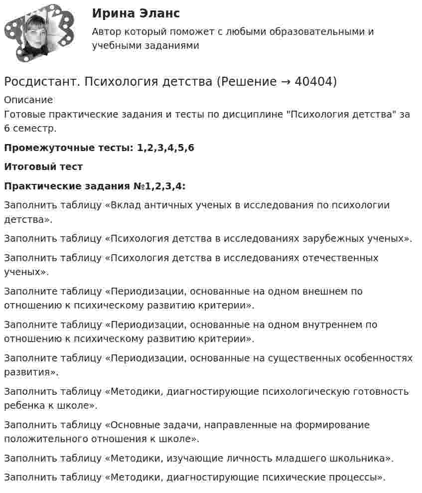     
          Описание
          Готовые практические задания и тесты по дисциплине Психология детства за 6 семестр.Промежуточные тесты: 1,2,3,4,5,6Итоговый тестПрактические задания №1,2,3,4:Заполнить таблицу «Вклад античных ученых в исследования по психологии детства».Заполнить таблицу «Психология детства в исследованиях зарубежных ученых».Заполнить таблицу «Психология детства в исследованиях отечественных ученых».Заполните таблицу «Периодизации, основанные на одном внешнем по отношению к психическому развитию критерии».Заполните таблицу «Периодизации, основанные на одном внутреннем по отношению к психическому развитию критерии».Заполните таблицу «Периодизации, основанные на существенных особенностях развития».Заполнить таблицу «Методики, диагностирующие психологическую готовность ребенка к школе».Заполнить таблицу «Основные задачи, направленные на формирование положительного отношения к школе». Заполнить таблицу «Методики, изучающие личность младшего школьника».Заполнить таблицу «Методики, диагностирующие психические процессы».  
            
            
            [Росдистант] Психология девиантного поведения (ПРАКТИЧЕСКИЕ ЗАДАНИЯ)Росдистант. Психология детстваРосдистант. Психология детства[Росдистант] Психология детства (ПРАКТИЧЕСКИЕ ЗАДАНИЯ)[Росдистант] Психология здоровья (контрольная работа, практические задания)[Росдистант] Психология здоровья (ПРАКТИЧЕСКИЕ ЗАДАНИЯ)[Росдистант]Психология и социология семьи.Росдистант ТГУ 2022г [Росдистант] Психологические основы профориентационной работы (ПРАКТИЧЕСКИЕ ЗАДАНИЯ)[Росдистант] Психология (1116) (промежуточные и итоговый тесты, вопросы, ответы)[Росдистант] Психология (9072) (итоговый тест, вопросы, ответы)Росдистант Психология ВКС Практическая работа 1Росдистант Психология ВКС Практическая работа 2Росдистант Психология ВКС Практическая работа 3Росдистант Психология ВКС Практическая работа 4