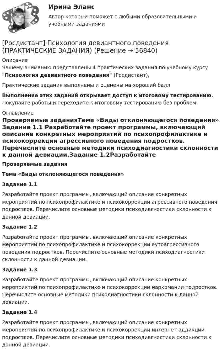     
            Описание
            Вашему вниманию представлены 4 практических задания по учебному курсу Психология девиантного поведения (Росдистант),Практические задания выполнены и оценены на хороший баллВыполнение этих заданий открывает доступ к итоговому тестированию. Покупайте работы и переходите к итоговому тестированию без проблем. 
            Оглавление
            Проверяемые заданияТема «Виды отклоняющегося поведения» Задание 1.1 Разработайте проект программы, включающий описание конкретных мероприятий по психопрофилактике и психокоррекции агрессивного поведения подростков. Перечислите основные методики психодиагностики склонности к данной девиации.Задание 1.2Разработайте проект программы, включающий описание конкретных мероприятий по психопрофилактике и психокоррекции аутоагрессивного поведения подростков. Перечислите основные методики психодиагностики склонности к данной девиации. Задание 1.3Разработайте проект программы, включающий описание конкретных мероприятий по психопрофилактике и психокоррекции наркомании подростков. Перечислите основные методики психодиагностики склонности к данной девиации. Задание 1.4Разработайте проект программы, включающий описание конкретных мероприятий по психопрофилактике и психокоррекции интернет-аддикции подростков. Перечислите основные методики психодиагностики склонности к данной девиации.  
            
            
            Росдистант.Психология девиантного поведения[Росдистант] Психология девиантного поведения (ПРАКТИЧЕСКИЕ ЗАДАНИЯ)Росдистант. Психология детстваРосдистант. Психология детства[Росдистант] Психология детства (ПРАКТИЧЕСКИЕ ЗАДАНИЯ)[Росдистант] Психология здоровья (контрольная работа, практические задания)[Росдистант] Психология здоровья (ПРАКТИЧЕСКИЕ ЗАДАНИЯ)[Росдистант] Психодиагностика (ПРАКТИЧЕСКИЕ ЗАДАНИЯ)[Росдистант] Психологические основы профориентационной работы (ПРАКТИЧЕСКИЕ ЗАДАНИЯ)[Росдистант] Психология (1116) (промежуточные и итоговый тесты, вопросы, ответы)[Росдистант] Психология (9072) (итоговый тест, вопросы, ответы)Росдистант Психология ВКС Практическая работа 1Росдистант Психология ВКС Практическая работа 2Росдистант Психология ВКС Практическая работа 3