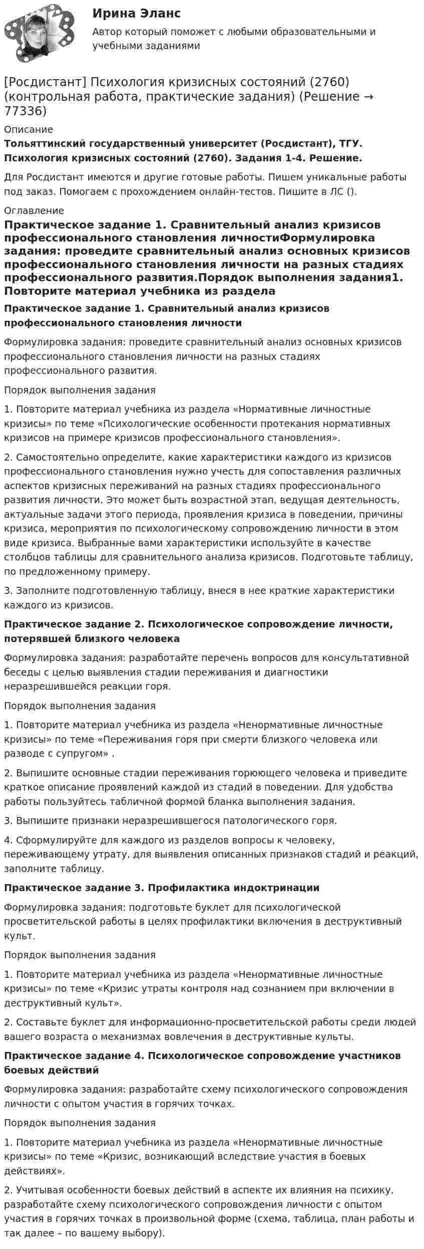     
            Описание
            Тольяттинский государственный университет (Росдистант), ТГУ. Психология кризисных состояний (2760). Задания 1-4. Решение.Для Росдистант имеются и другие готовые работы. Пишем уникальные работы под заказ. Помогаем с прохождением онлайн-тестов. Пишите в ЛС (). 
            Оглавление
            Практическое задание 1. Сравнительный анализ кризисов профессионального становления личностиФормулировка задания: проведите сравнительный анализ основных кризисов профессионального становления личности на разных стадиях профессионального развития.Порядок выполнения задания1. Повторите материал учебника из раздела «Нормативные личностные кризисы» по теме «Психологические особенности протекания нормативных кризисов на примере кризисов профессионального становления».2. Самостоятельно определите, какие характеристики каждого из кризисов профессионального становления нужно учесть для сопоставления различных аспектов кризисных переживаний на разных стадиях профессионального развития личности. Это может быть возрастной этап, ведущая деятельность, актуальные задачи этого периода, проявления кризиса в поведении, причины кризиса, мероприятия по психологическому сопровождению личности в этом виде кризиса. Выбранные вами характеристики используйте в качестве столбцов таблицы для сравнительного анализа кризисов. Подготовьте таблицу, по предложенному примеру.3. Заполните подготовленную таблицу, внеся в нее краткие характеристики каждого из кризисов.Практическое задание 2. Психологическое сопровождение личности, потерявшей близкого человекаФормулировка задания: разработайте перечень вопросов для консультативной беседы с целью выявления стадии переживания и диагностики неразрешившейся реакции горя.Порядок выполнения задания1. Повторите материал учебника из раздела «Ненормативные личностные кризисы» по теме «Переживания горя при смерти близкого человека или разводе с супругом»	.2. Выпишите основные стадии переживания горюющего человека и приведите краткое описание проявлений каждой из стадий в поведении. Для удобства работы пользуйтесь табличной формой бланка выполнения задания.3. Выпишите признаки неразрешившегося патологического горя.4. Сформулируйте для каждого из разделов вопросы к человеку, переживающему утрату, для выявления описанных признаков стадий и реакций, заполните таблицу.Практическое задание 3. Профилактика индоктринацииФормулировка задания: подготовьте буклет для психологической просветительской работы в целях профилактики включения в деструктивный культ.Порядок выполнения задания1. Повторите материал учебника из раздела «Ненормативные личностные кризисы» по теме «Кризис утраты контроля над сознанием при включении в деструктивный культ».	2. Составьте буклет для информационно-просветительской работы среди людей вашего возраста о механизмах вовлечения в деструктивные культы.Практическое задание 4. Психологическое сопровождение участников боевых действийФормулировка задания: разработайте схему психологического сопровождения личности с опытом участия в горячих точках.Порядок выполнения задания1. Повторите материал учебника из раздела «Ненормативные личностные кризисы» по теме «Кризис, возникающий вследствие участия в боевых действиях».2. Учитывая особенности боевых действий в аспекте их влияния на психику, разработайте схему психологического сопровождения личности с опытом участия в горячих точках в произвольной форме (схема, таблица, план работы и так далее – по вашему выбору).  
            
            
            Росдистант Психология кризисных состояний 1. Предмет психологии личности в кризисных состояниях. Проблема критической ситуации в психологии. Классификация кризисов Промежуточный тест 1[Росдистант] Психология кризисных состояний (2760) (контрольная работа, практические задания)[Росдистант] Психология кризисных состояний (ПРАКТИЧЕСКИЕ ЗАДАНИЯ)Росдистант Психология кризисных состояний  Промежуточный тест 4-8[Росдистант]Психология кризисных состояний.Росдистант ТГУ 2022г Росдистант. Психология кризисных состояний. Тест 13Росдистант. Психология кризисных состояний. Тест 14Росдистант. Психология детстваРосдистант. Психология детства[Росдистант] Психология детства (ПРАКТИЧЕСКИЕ ЗАДАНИЯ)[Росдистант] Психология здоровья (контрольная работа, практические задания)[Росдистант] Психология здоровья (ПРАКТИЧЕСКИЕ ЗАДАНИЯ)[Росдистант]Психология и социология семьи.Росдистант ТГУ 2022г [Росдистант]Психология.Итоговый тест Росдистант ТГУ 2023г