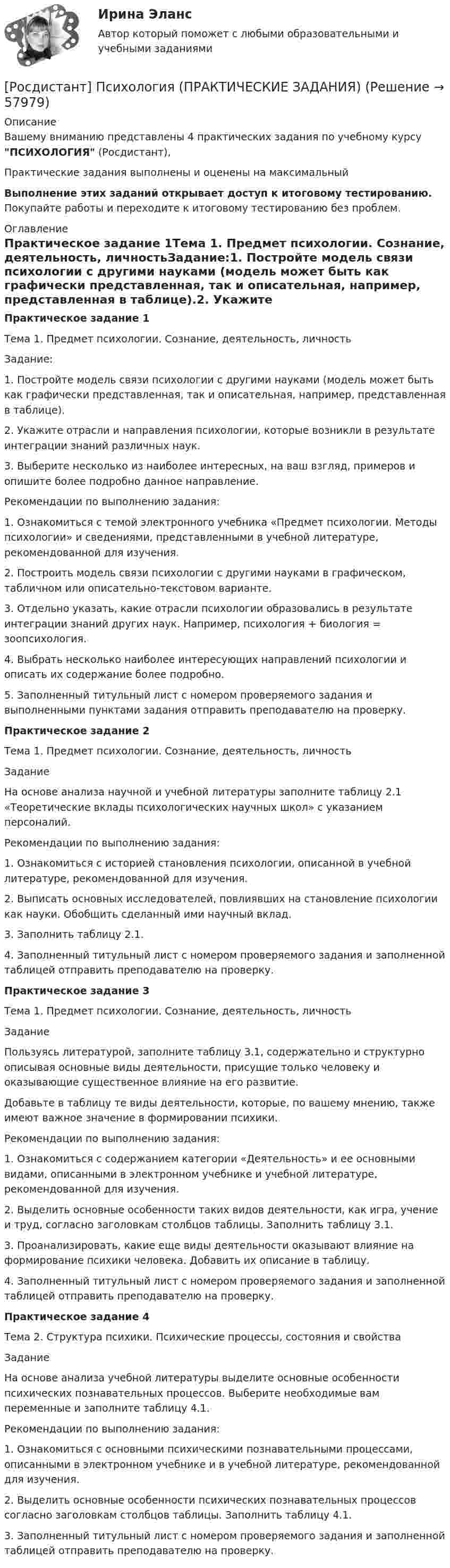     
            Описание
            Вашему вниманию представлены 4 практических задания по учебному курсу ПСИХОЛОГИЯ (Росдистант),Практические задания выполнены и оценены на максимальныйВыполнение этих заданий открывает доступ к итоговому тестированию. Покупайте работы и переходите к итоговому тестированию без проблем. 
            Оглавление
            Практическое задание 1Тема 1. Предмет психологии. Сознание, деятельность, личностьЗадание:1. Постройте модель связи психологии с другими науками (модель может быть как графически представленная, так и описательная, например, представленная в таблице).2. Укажите отрасли и направления психологии, которые возникли в результате интеграции знаний различных наук.3. Выберите несколько из наиболее интересных, на ваш взгляд, примеров и опишите более подробно данное направление.Рекомендации по выполнению задания:1. Ознакомиться с темой электронного учебника «Предмет психологии. Методы психологии» и сведениями, представленными в учебной литературе, рекомендованной для изучения.2. Построить модель связи психологии с другими науками в графическом, табличном или описательно-текстовом варианте.3. Отдельно указать, какие отрасли психологии образовались в результате интеграции знаний других наук. Например, психология + биология = зоопсихология.4. Выбрать несколько наиболее интересующих направлений психологии и описать их содержание более подробно.5. Заполненный титульный лист с номером проверяемого задания и выполненными пунктами задания отправить преподавателю на проверку.Практическое задание 2Тема 1. Предмет психологии. Сознание, деятельность, личностьЗаданиеНа основе анализа научной и учебной литературы заполните таблицу 2.1 «Теоретические вклады психологических научных школ» с указанием персоналий.Рекомендации по выполнению задания:1. Ознакомиться с историей становления психологии, описанной в учебной литературе, рекомендованной для изучения.2. Выписать основных исследователей, повлиявших на становление психологии как науки. Обобщить сделанный ими научный вклад.3. Заполнить таблицу 2.1.4. Заполненный титульный лист с номером проверяемого задания и заполненной таблицей отправить преподавателю на проверку.Практическое задание 3Тема 1. Предмет психологии. Сознание, деятельность, личностьЗаданиеПользуясь литературой, заполните таблицу 3.1, содержательно и структурно описывая основные виды деятельности, присущие только человеку и оказывающие существенное влияние на его развитие.Добавьте в таблицу те виды деятельности, которые, по вашему мнению, также имеют важное значение в формировании психики.Рекомендации по выполнению задания:1. Ознакомиться с содержанием категории «Деятельность» и ее основными видами, описанными в электронном учебнике и учебной литературе, рекомендованной для изучения.2. Выделить основные особенности таких видов деятельности, как игра, учение и труд, согласно заголовкам столбцов таблицы. Заполнить таблицу 3.1.3. Проанализировать, какие еще виды деятельности оказывают влияние на формирование психики человека. Добавить их описание в таблицу.4. Заполненный титульный лист с номером проверяемого задания и заполненной таблицей отправить преподавателю на проверку.Практическое задание 4Тема 2. Структура психики. Психические процессы, состояния и свойстваЗаданиеНа основе анализа учебной литературы выделите основные особенности психических познавательных процессов. Выберите необходимые вам переменные и заполните таблицу 4.1.Рекомендации по выполнению задания:1. Ознакомиться с основными психическими познавательными процессами, описанными в электронном учебнике и в учебной литературе, рекомендованной для изучения.2. Выделить основные особенности психических познавательных процессов согласно заголовкам столбцов таблицы. Заполнить таблицу 4.1.3. Заполненный титульный лист с номером проверяемого задания и заполненной таблицей отправить преподавателю на проверку.  
            
            
            [Росдистант] Психология (ПРАКТИЧЕСКИЕ ЗАДАНИЯ)[Росдистант] Психология (ПРАКТИЧЕСКИЕ ЗАДАНИЯ)Росдистант: Психология - практические задания 1-2Росдистант. Психология. Практические задания 1-4.[Росдистант] ПСИХОЛОГИЯ (Практические задания для ВКС)  Росдистант ТГУРосдистант Психология практическое задание 1-3Росдистант Психология Практическое задание 4Росдистант. Психология кризисных состояний. Тест 14Росдистант. Психология кризисных состояний. Тест2Росдистант. Психология кризисных состояний. Тест 9-12Росдистант. Психология личности[Росдистант] Психология личности (ПРОМЕЖУТОЧНЫЕ ТЕСТЫ) Росдистант ТГУ 2023 г.Росдистант.Психология общения.Итоговый тест[Росдистант]Психология общения.Росдистант ТГУ 2022г 
