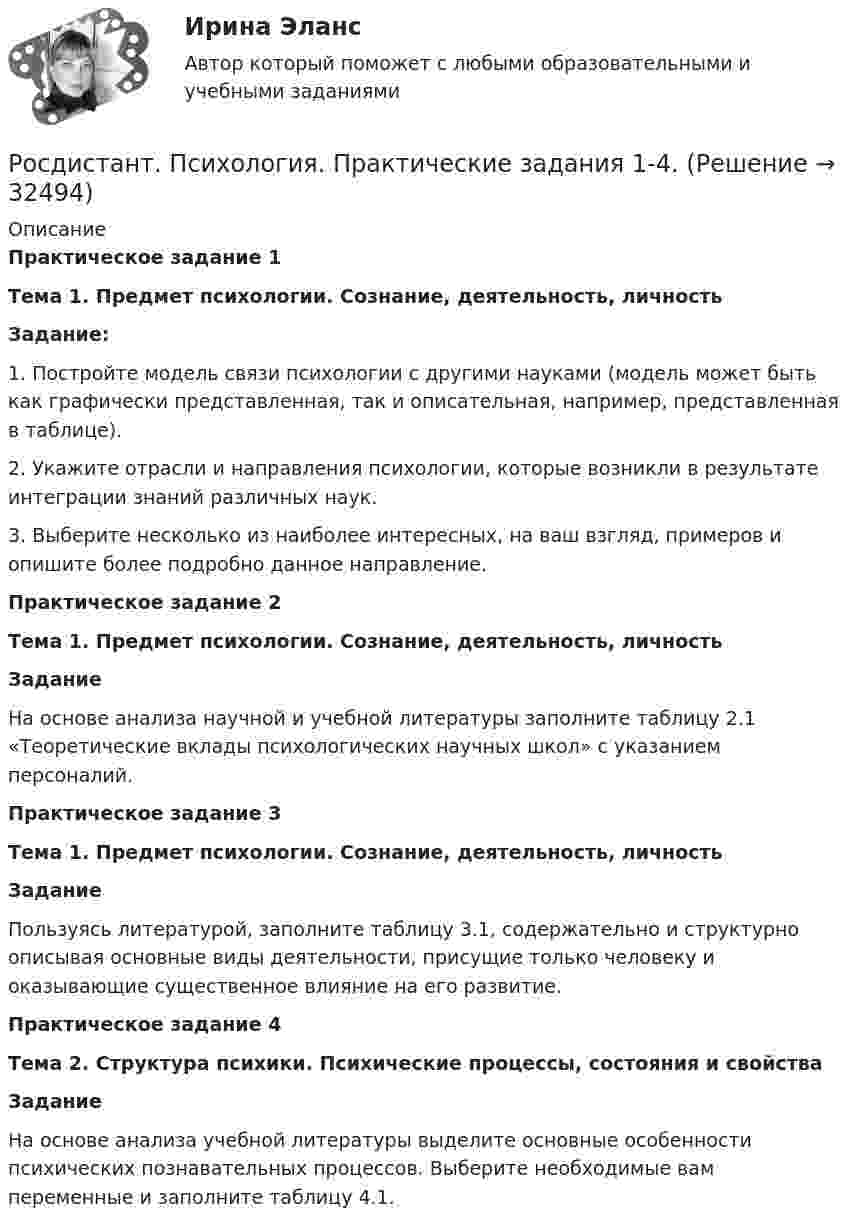     
          Описание
          Практическое задание 1 Тема 1. Предмет психологии. Сознание, деятельность, личность Задание: 1.    Постройте модель связи психологии с другими науками (модель может быть как графически представленная, так и описательная, например, представленная в таблице).2.    Укажите отрасли и направления психологии, которые возникли в результате интеграции знаний различных наук. 3.    Выберите несколько из наиболее интересных, на ваш взгляд, примеров и опишите более подробно данное направление.Практическое задание 2 Тема 1. Предмет психологии. Сознание, деятельность, личность Задание 	На основе анализа научной и учебной литературы заполните таблицу 2.1 «Теоретические вклады психологических научных школ» с указанием персоналий.Практическое задание 3 Тема 1. Предмет психологии. Сознание, деятельность, личность Задание	Пользуясь литературой, заполните таблицу 3.1, содержательно и структурно описывая основные виды деятельности, присущие только человеку и оказывающие существенное влияние на его развитие.Практическое задание 4 Тема 2. Структура психики. Психические процессы, состояния и свойства Задание	На основе анализа учебной литературы выделите основные особенности психических познавательных процессов. Выберите необходимые вам переменные и заполните таблицу 4.1.   
            
            
            Росдистант: Психология - практические задания 1-2Росдистант. Психология. Практические задания 1-4.[Росдистант] ПСИХОЛОГИЯ (Практические задания для ВКС)  Росдистант ТГУРосдистант Психология практическое задание 1-3Росдистант Психология Практическое задание 4[Росдистант] Психология  (ПРОМЕЖУТОЧНЫЕ ТЕСТЫ) Росдистант ТГУ 2023 г.Росдистант Психология Промежуточный тест 1Росдистант. Психология кризисных состояний. Тест 9-12Росдистант. Психология личности[Росдистант] Психология личности (ПРОМЕЖУТОЧНЫЕ ТЕСТЫ) Росдистант ТГУ 2023 г.Росдистант.Психология общения.Итоговый тест[Росдистант]Психология общения.Росдистант ТГУ 2022г [Росдистант] Психология отклоняющегося развития и поведения (ПРАКТИЧЕСКИЕ ЗАДАНИЯ)[Росдистант] Психология (ПРАКТИЧЕСКИЕ ЗАДАНИЯ)