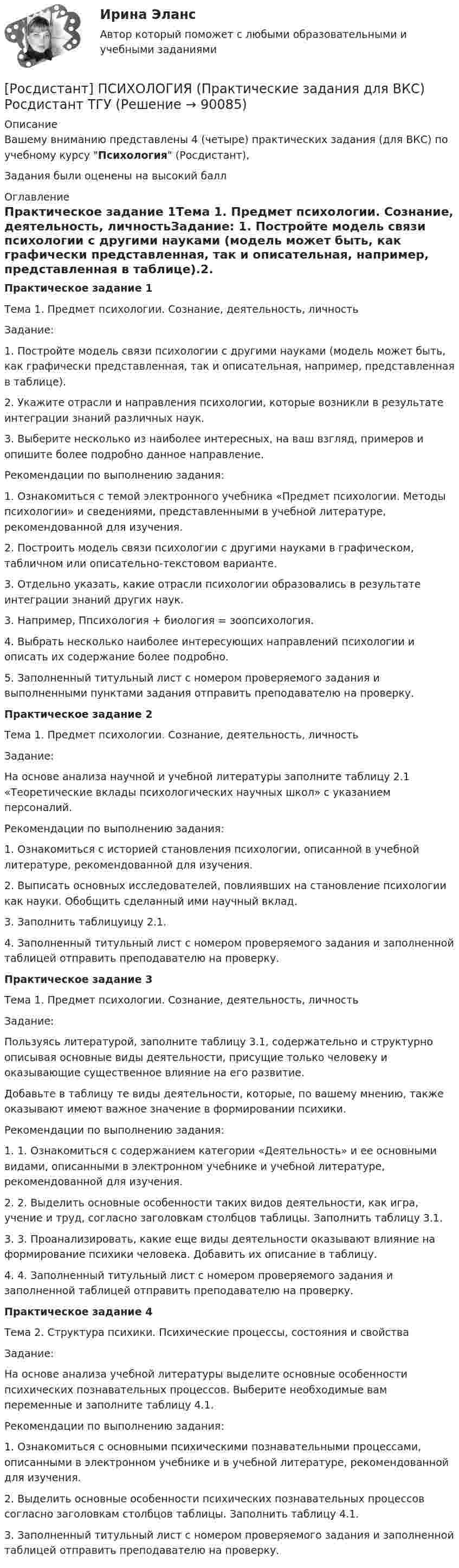     
            Описание
            Вашему вниманию представлены 4 (четыре) практических задания (для ВКС) по учебному курсу Психология (Росдистант), Задания были оценены на  высокий балл 
            Оглавление
            Практическое задание 1Тема 1. Предмет психологии. Сознание, деятельность, личностьЗадание: 1.	Постройте модель связи психологии с другими науками (модель может быть, как графически представленная, так и описательная, например, представленная в таблице).2.	Укажите отрасли и направления психологии, которые возникли в результате интеграции знаний различных наук. 3.	Выберите несколько из наиболее интересных, на ваш взгляд, примеров и опишите более подробно данное направление.Рекомендации по выполнению задания:1.	Ознакомиться с темой электронного учебника «Предмет психологии. Методы психологии» и сведениями, представленными в учебной литературе, рекомендованной для изучения.2.	Построить модель связи психологии с другими науками в графическом, табличном или описательно-текстовом варианте.3.	Отдельно указать, какие отрасли психологии образовались в результате интеграции знаний других наук. 3.	Например, Ппсихология + биология = зоопсихология.4.	Выбрать несколько наиболее интересующих направлений психологии и описать их содержание более подробно.5.	Заполненный титульный лист с номером проверяемого задания и выполненными пунктами задания отправить преподавателю на проверку. Практическое задание 2Тема 1. Предмет психологии. Сознание, деятельность, личностьЗадание: На основе анализа научной и учебной литературы заполните таблицу 2.1 «Теоретические вклады психологических научных школ» с указанием персоналий.Рекомендации по выполнению задания:1.	Ознакомиться с историей становления психологии, описанной в учебной литературе, рекомендованной для изучения.2.	Выписать основных исследователей, повлиявших на становление психологии как науки. Обобщить сделанный ими научный вклад.3.	Заполнить таблицуицу 2.1.4.	Заполненный титульный лист с номером проверяемого задания и заполненной таблицей отправить преподавателю на проверку.Практическое задание 3Тема 1. Предмет психологии. Сознание, деятельность, личностьЗадание: Пользуясь литературой, заполните таблицу 3.1, содержательно и структурно описывая основные виды деятельности, присущие только человеку и оказывающие существенное влияние на его развитие.Добавьте в таблицу те виды деятельности, которые, по вашему мнению, также оказывают имеют важное значение в формировании психики.Рекомендации по выполнению задания:1.	1.	Ознакомиться с содержанием категории «Деятельность» и ее основными видами, описанными в электронном учебнике и учебной литературе, рекомендованной для изучения.2.	2.	Выделить основные особенности таких видов деятельности, как игра, учение и труд, согласно заголовкам столбцов таблицы. Заполнить таблицу 3.1.3.	3.   Проанализировать, какие еще виды деятельности оказывают влияние на формирование психики человека. Добавить их описание в таблицу.4.	4.	Заполненный титульный лист с номером проверяемого задания и заполненной таблицей отправить преподавателю на проверку.Практическое задание 4Тема 2. Структура психики. Психические процессы, состояния и свойстваЗадание: На основе анализа учебной литературы выделите основные особенности психических познавательных процессов. Выберите необходимые вам переменные и заполните таблицу 4.1. Рекомендации по выполнению задания:1.	Ознакомиться с основными психическими познавательными процессами, описанными в электронном учебнике и в учебной литературе, рекомендованной для изучения.2.	Выделить основные особенности психических познавательных процессов согласно заголовкам столбцов таблицы. Заполнить таблицу 4.1.3.	Заполненный титульный лист с номером проверяемого задания и заполненной таблицей отправить преподавателю на проверку.  
            
            
            Росдистант. Психология. Практические задания 1-4.[Росдистант] ПСИХОЛОГИЯ (Практические задания для ВКС)  Росдистант ТГУРосдистант Психология практическое задание 1-3Росдистант Психология Практическое задание 4[Росдистант] Психология  (ПРОМЕЖУТОЧНЫЕ ТЕСТЫ) Росдистант ТГУ 2023 г.Росдистант Психология Промежуточный тест 1Росдистант Психология Промежуточный тест 2Росдистант. Психология личности[Росдистант] Психология личности (ПРОМЕЖУТОЧНЫЕ ТЕСТЫ) Росдистант ТГУ 2023 г.Росдистант.Психология общения.Итоговый тест[Росдистант]Психология общения.Росдистант ТГУ 2022г [Росдистант] Психология отклоняющегося развития и поведения (ПРАКТИЧЕСКИЕ ЗАДАНИЯ)[Росдистант] Психология (ПРАКТИЧЕСКИЕ ЗАДАНИЯ)[Росдистант] Психология (ПРАКТИЧЕСКИЕ ЗАДАНИЯ)